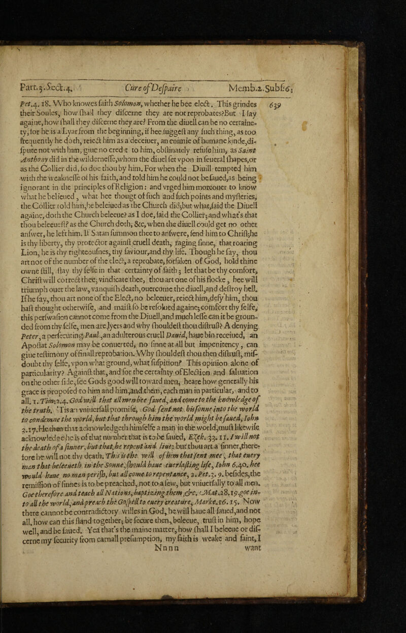 Fari:.3,5’ecl:.4, ' Cureoj^Defpaire Pet,^, 18. Who knowes faith Solomon^ whether he bee eled. This grindes 6^9 their Souics, howdiai-I they difeerne they are not reprobatesPBut I lay againe, how iBall they diicerne they are? From the diuellcan be no cercaine- ty, lor he is a Lyar from the beginning, if hec luggert any inch thing, as too frequently he doth, reicvSt him as a deceiiier, an cnimie of humane kmdc,di- fputcnotwnthhim, giuenocred't to hjm,obffinately reftifehim, 2,s Saint Anthony did in the vvildcrne{Ie,whoin the diuel fet vpon in fcueral lliapes,or as the Collier did, fo doc thou by him. For when the Diuill' tempted him with the weakncfle of his faich,andtoldhimhecoijldnotbefaued,as being ignorant in the principles of Religion: and vrged him moieouer to know whathebelieiied 3 what bee thougcofftich and fuch points and myfterics> the Collier told him,he beleiued as the Church did^but what/aid the Diuell againe, doth the Church bclecue? as I doe, laid the Collierj and what s that thou bcleeueh? as the Church doth, &c, when the diuell could get no othet anfwcr, he left him. If Satan fummon thee to anfwere, lend him to Chrihjhe is thy liberty, thy protedlcr againft crucll death, raging fmne, that roaring Lion, he is thy righteoufnes, thy faviour,and thy life. Though he fay, thou art not of the number of the tied, a reprobate, forfaken of God, hold thine owncftill, Ray thyfelfein that certainty of laich • let that be thy comfort, Chrift will corred thee, vindicate thee, thou art one of his flocke, heewill triumph ouer the kaw, vanquilh death,ouercomc the diucll,and deftroy hell. If he fay, thou art none of the Elcd, no beleeiier, reied him,defy*himi, thou haft thought otherwife, .and maift fo be refokied againe; comfort thy felfe, this perfwafton cannot come from the Diucll,and much lefle can it be groun¬ ded from thy fclfe, men are Jlycrs and why fhouldcft thou diftruft? A denying Peter^ a pcrfecuting Paul ,an adulterous cruell Dauid^ hauc bin receiued, an Aportat Solomon may be coniierted, no finne at all but impenitency, can giuc teftimony offinall reprobation. Why fhouldeft thou then diftruft, mif- doubt thy felfc, vpon wha: ground;, what fufpition? This opinion alone of particularity? Againft that, andfor the certainty ofEledion and faluation on the other fi-le,fee Gods good will toward ineq^ hearc how generally his grace is propofed to him and him,an<i;them, each man in particular, and to all. I. Tim\ t,j^,‘God will that all merph'ee faued^ and come to the knowledge of the truth, ‘Tis an vniucrfall promife, God. feninot bis fonneInto the world to condemne the worlds hut that through him the world might he faued, lohn ;?.i7.He,cb«n that acknowledgeth himfclfe a man in^the woridjmuft likcwifc acknowledsc'he is of tliat nurabertbat is tobc faued, 33,11,1 will not . the death of a /inner, hut that,hs repent'and Hue;, but thou art a {inner,theret lore he will not thy death. This is the wfll ofhim thatfent me, that euery man that beleeueth in the Somej jhould haue euerlaf ing Ufe^ lohn 6.e^o. hee •muld haue no man perifb, hut all come to repentance^ 2. Pet, 3.9, befides,thc remiftion of finnes is to be preached, not to a few, but vniuerfally to all men. Coe therefore andteach adNations^haptizingthemjjrc, LMat.iS.ipgoein^ to all the world^and preach thlGoffellto euery creature^ Marke.iV6,15. Now there cannot be contradidory willes in God, he will haue all failed,and not all. how can this ftand together; be fecure then^beleeue, truftin him, hope well and be iaued. Yea that’s the maine matter, how fhall I beleeue or dif^ cernemy fecuncy fromcarnallprefumption, my faith is weakc and faint, I N n n n want