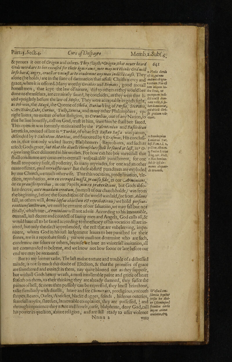 Parti 3.^e6i:.4« CureofDeJfajre Memb.i.Subf,^^' & proues it out oiOrigenandoihcrs. They({z^jt\\^Origen)tha,tneuerheard ^41 Gods word are to hee excufcdfor their ignararKe,wee may not thinke God will hefo hard angry, cruell or vmufl as to coudemne any man indifU caufi. They alone (he holds^ are in the ftate of damnation that refnfe Chrifts mercy and obigv»~ * grace, when it is offered. Many worthy and good honeft men , that kept the law of nature, did to others as they would bee dexveui^t’* donetothemreIiies,arecertaine!y faued, he concludes, as they were that li- ued vprightly before the law ofMo/es, They were acceptable in gods fight, tiZ as loh was, the Adagi^ the Queene ofsheba, Darius king ofPerfta] Socrates, lumdammntitf, <^fimdes,CAto, Curim, Tally,Seneca^ and many other PhilolopHers vp-1“'*'“ right liuers3 no matter ol what Religion, as out of any Nation,(o ^ that he line honefily, call on God, truft in him, fearehim he fhall bee faued. This opimoh was formerly maintained by the ralentmhn ^ndBajiledean IiCr€ticks,reviiied of lace in ^7urkie,ofwh^t {c(^ Ktijlan BalJa was patron, ^GaleatiusMartius, andfauoiiredbyHisconclufi- on is, that not only wicked liucrs^ Blarphemers , Reprobate’s, andfuchas reie^l Gods grace, bat that the diaells themfe/aes jhaU befaued at lafi, as O- P long fincedeliuercd in his werkes. For how can heebie raercifull that /ball corKlemne any creature to eternal! ~ vnfpeakable punifhmcnt, for one r Niifi hommes fmall temporary fault,all pofterity, fo many myriades, for one and an other ^ mans offence, quid meruiflis ouesl But thefe abfufd paradoxes are exploded 17rJ2T^' by our Church,we teach otherwife. That this vocation, predefiinatibn, ’felc- aion, reprobation,eA; corruptd majfd^prauifafide^ as our ^rminians^ 6r expraaifis operibus, as our Papi(ls,»j?/? ex prateritione, but Gods abfo- lute decree, ante mundam creatam, (as moft of our church holde; was from the beginning, before the foundation Of the world was laid,(or from fall, as others will, homo lapfus obie{lum elt reprobationis) we hold perfeue-- rantiamfaneiorum,\vc muft be certainc of our faluation,we may fall blit not finally, which our rminians will not admit- According to his immutable^ Cternall, iuft decree and counfeli of failing men and Angels, God calls alJ,6c would hauc all to be faued according to the efficacy ofhis vocation all are in- iiited, but only the ele6f apprehended, the reft that arc vnbeleeving, impe¬ nitent, whom Godin hfs iuft iudgement leaues to bee piinifbed for their finnes, are in a reprobate fenfe 5 yet wee muft not determine who are fucb, condemne our fellies or others,becaufe'we hauc an vniiierfall inuitation,aIl are commanded to beleeue, and we know not how fbone or late before our cn d we may be receaued.' But to my former taske. Thelaft maine torture and trouble ofa difirefled minde, is not fo much this doubt of Eledion, & that the promifes of grace arc finothered and cxiindf in them, nay quire blotted out as they fuppofe, but withall Gods heaiiy wrath, a moft intollerable paine and griefe of heart ^ leafeth on them, to their thinking they are already damned, they fuffer the paines ofhcll, & more then poffibly can be expreffed, they fmell brimftone,. talke familiarly with diuclls, heare and fee Chimeraes, prodigious,vneouth iP^apata esn* rnipes,Beares, Owles, Antickcs,blacke dogges, feinds , hideous outcries, fearefull noyfes, fhreekes, lamentable complaints, they are pofiefled, \ and nJ(Hmingm} through impatience they retire and hovvlejcurfc, blafphenie, deny God,call ffemtia cordis hispowerinqueRion,abiurereIigion, and arc Rill readyto offer violence ‘Nnnn 2 ^ ynto
