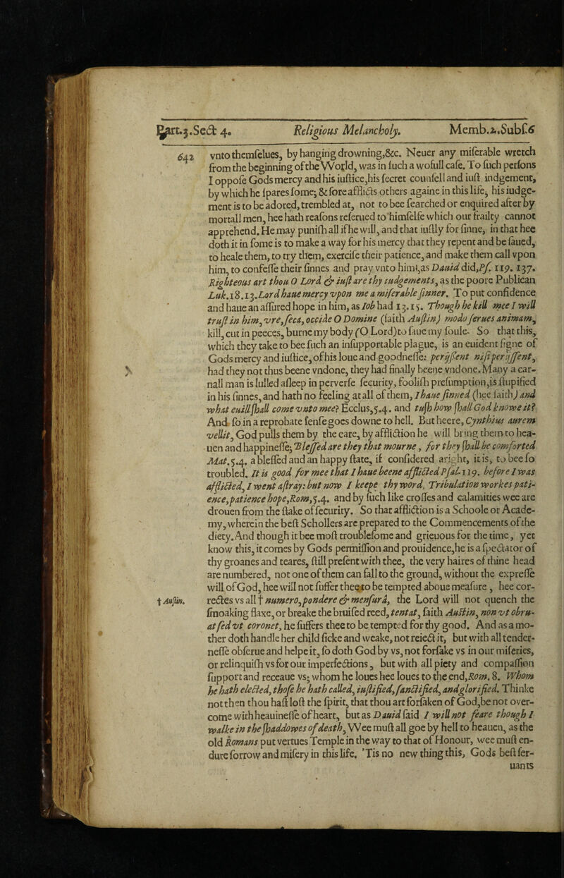 6a2 vntothemrelues, by hanging drowning,&c. Neuer any miferable wretch from the beginning oftheWojld, was in inch a wofull cafe. To fuch petfons I oppofe Gods mercy and his iiiftice^his fecret counfell and iuft indgement, by which he ipares fomej & foreafHids others againe in this life^ his iudge- ment is to be adored, trembled at, not to bee fearched or enquired after by mortall men, hee hath reafons referued to himfrlfe which our frailty cannot apprehend. He may punifh all if he will, and that iiilUy for finne, in that hec doth it in fome is to make a way for his mercy that they repent and be laued, to heale them, to try them, exercife their patience, and make them call vpon him, to confefle their finnes and pray vntohimJ,asD4«/^^'did,iyI 137. Jiighteous art thou 0 Lord ^ are thy ludgements^ as the poore Publican 18,13. Lordhaue mercy vpon me a miferable finner, To put confidence and haue an aflured hope in him, as lob had 13.15. Though he kill me I will trujl in him^ vrejeca^ occide O Domine (faith Aaflin) modoJerues animam^ kill, cut in peeces, burnc my body fO Lord)to faue my fbule* So that this, which they take to bee fuch an infupportable plague, is an euident ffgne of Gods mercy and iuftice, of his louc and goodnefle; per^fent nife per'ijjfent^ had they not thus beene vndone, they had finally beenc vndone. Many a car- nail man is lulled afleep in perverfe fecurity, foolifh prefumption,is frupified in his finnes,and hath no feeling at all ofthem,/^4//f finned (hcc laicb/W what euilljhall come vnto mee} Ecclus,5.4. and tufiy how ^yallGodknoweit? And fo in a reprobate fenfe goes downe to hell. But heerc, Cynthim aurem God pulls them by the eare, by affliction he will bring them to hca- • uen and happineflej Tlejfiedare they that mourne, for thfiyfhall be comforted ^4/.5.4. ablefledandanhappy ftate, if confidered aright, it is, tobeefo troubled. It is good for mee that I haue beene affii&ed Pjal-ii^, before J was afplied^l went a[lrdy:bnt now I keepe thy word, Tribulationworkes pati- enceypatiencehope,Rom,'^,e^, and by fuch like crpffes and calamities wee are drouen from the flake of fecurity. So that affliction is a Schoole or Acade¬ my, wherein the befl Schollers arc prepared to the Commencements of the diety. And though it bee mofl troublefomc and grieuous for the time, yet know this, it comes by Gods permiflion and prouidence,he is a fpedator of thy groanes and teares, flill prefent with thee, the very haires of thine head are numbered, not one of them can fall to the ground, without the exprefle will ofGod, hee will not fuffer the^to be tempted aboue meafure, hee cor- iAftfm, red:eswsa.l\ f numerOypondere c^menfurd, the Lord will not quench the (raoaking flaxe, or breake the bruifed reed, tentat^ faith AuBin^ non vt obru- at fed vt coronet^ he fuffers thee to be tempted for thy good. And as a mo¬ ther doth handie her child ficke and weake, not reieCl it, but v/ith all tender- nefle obferue and hcipeit, fb doth God by vs, not forfake vs in our miferies, or relinquifh vs for our imperfcCfions, but with all piety and compaflion fupport and reccaue vs; whom he loucs hee loues to the cn^^Rom, 8. Whom he hath eleBed, thofe he hath called,^ iuflifiedy fanllified,^ and glorified, Thinke not then thou hafl lofl the fpirit, that thou art for&ken of God,be not over¬ come with heauinefle of heart, butasD(i«/Wfaid I will not feare though I walkein the jhaddowes of death muft all goe by hell to hcauen, as the old Romans put vertues Temple in the way to that of Honour, wee mufl en¬ dure forrow and mifery in this life, *Tisno new thing this, Gods befl fer- uants