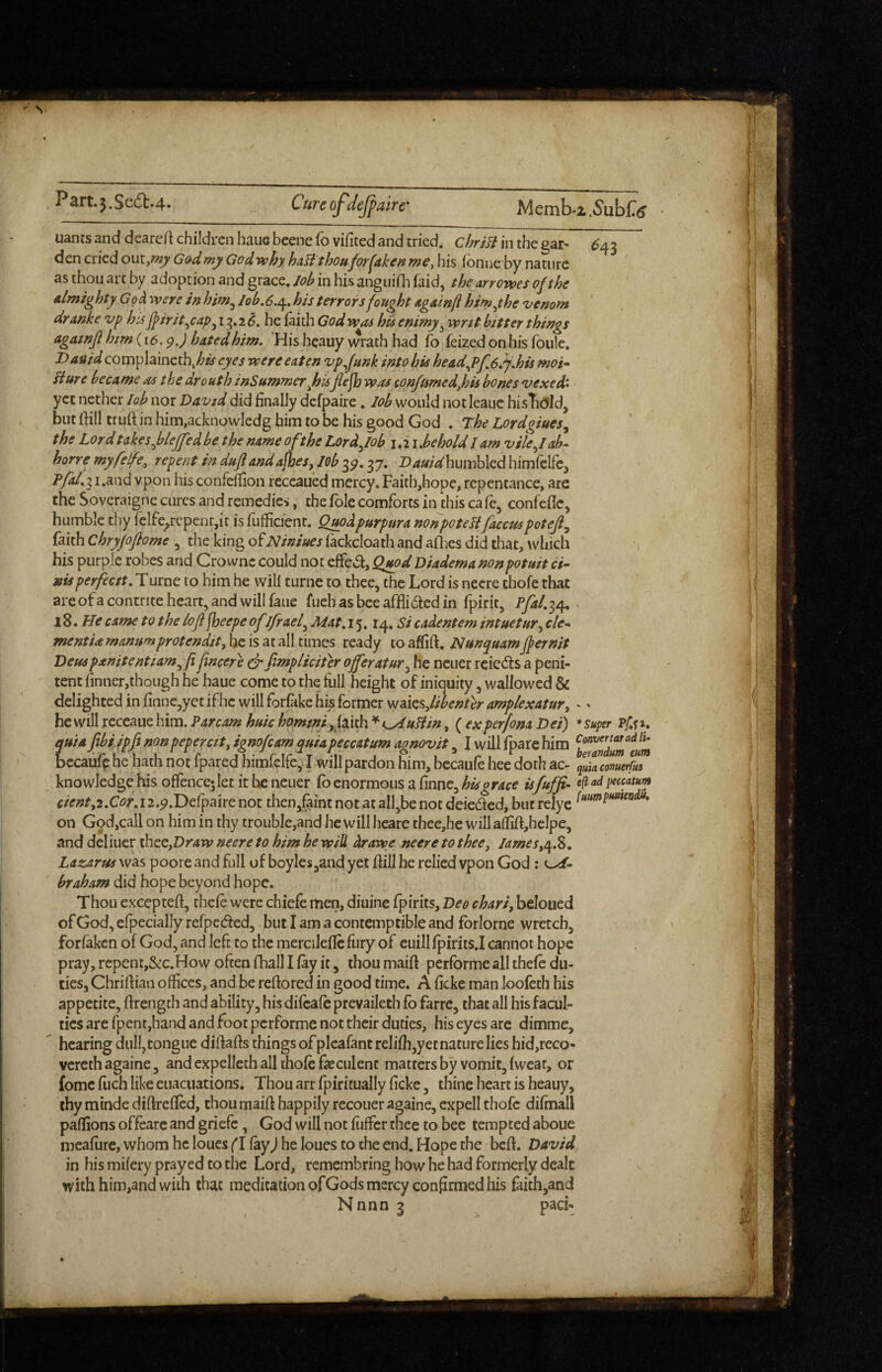 Memba.5'ubC(j uants and deareA children haue beene fo vifited and tried. chriB in the gar- ^43 den cried out,«^ Gad my God why haB thou for fake ff me ^ his Tonne by nature as thou art by adoption and grace. lob in his anguifli faid, the arr owes of the almighty Go A were in him^ lob,6./^. his terrors fought againft himyhe venom dranke vp hU J}irit,,cap^ 13,2 <?. he faith God was his enimy^ writ bitter things agatnf him (16. pj hated him. His hcauy wrath had To feized on his fbulc. Dauid complainethj/^^ eyes were eaten vpfunk into his head.f>f.6/j,his moi» Bure became as the drouth inSumwer^hisflefbwas ionfumed,his bones vexed> yet nether lob nor David did finally dcfpaire. lob would notleaiic histi(5ld, but ftill truft in him,acknowledg him to be his good God . The Lordgiues^ t he Lord takes flejfed be the name ofthe Lord fob i. 21 Jbehold I am vilefab- horre myfeIfe,^ repent in dufiandajhes, job 3^. 37. Dauidhumbled himlclfCj ' P/4/.3 i.and vpon his confeffion rcccaued mercy. Faicb,hopc, repentance, are the Soveraigne cures and remedies, the foie comforts in this ca fe, confeflCj humble thy fclfc^rcpenr,ir is fufficient. Qpwdpurpura nonpoteBfaccuspoteji^ faith Chryfoftome , the king ofNiniues lackcloath and aflies did that, wliich ■, his purple robes and Crownc could not effcvA, Q^dDiademanonpotuit ci- nisperfeett. Turne to him he will turne to thee, the Lord is necre thofe that areofa contrite heart, and will fauc fueh as bee afflided in fpirit, Lfal.ir^ ■ 18. Me came to the loji jheepe of ifrael^ Mat. 15.14, Si cadentem intuetur^ cle-* mentUmanumprotendit,hQ [s2Li?i\\timQS icsidy to Nunquamjpernit Deus panitentiam^fi fneere drfimpliciter offer at ur^ he ncuer rcieds a peni¬ tent finner,though he haue come to the full height of iniquity, wallowed & delighted in finne,yet ifhc will foriake his former viaksjibenter amplexatur^ - ^ he will receaue him. Par cam huic horntnifftith'^ t^uBin, ( ex perfona Dei) * super quia fibijpfi nonpepercit^ ignofeamquiapeccatum agnovit, I will /pare him bccaufp he hath not fpared himfclfe,J will pardon him, bccaufe hee doth ac- knowledge his offence; let it he neuer fo enormous a finne, his orace isfuffi- 4 cient,2.Cor. 1 z.p.Delpaire not then^faint not at all,be not deieded, but relyc on God,call on him in thy trouble,and he will heare thee,he willaM,helpe, and deliuer thee,Dr4w neere to him he will Arawe neere to thee, Iamestq.%, Lazarus was poore and full of boyles,and yet Aill he relied vpon God: osf- braham did hope beyond hope. Thou excepteA, thefe were chiefe men, diuine fpirits, Deo chari, bcloued of God, efpecialJy refpeded, but I am a contemptible and forlorne wretch, forfaken of God, and left to the mercilefic fury of euill fpirits.I cannot hope pray, repent,&c.How often Aiall I fay it, thou maiA performe all thefe du¬ ties, ChriAian offices, and be reAored in good time. A ficke man loofeth his appetite, Arength and ability, his difeafe prevaileih fb farre, that all his facul¬ ties are fpent,hand and foot performe not their duties, his eyes are dimme, hearing dull,tongue di AaAs things of plcafant reliAi,yet nature lies hid,reco- vereth againe, and expelleth all thofe feculent matters by vomit, fwcar, or fome fuch like euacuations. Thou art fpiritually ficke, thine heart is heauy, thy minde diAreflcd, thou maiA happily recouer againe, cxpell thofe difmall paffions offeare and griefe, God will not fiiffer thee to bee tempted aboue meafure, whom he loues f I fay^ he loues to the end. Hope the be A. David in his mifery prayed to the Lord, remembring how he had formerly dealt with him,and with that meditationofGodsmercyconfirmedhis faith,and Nnnn 3 pad-