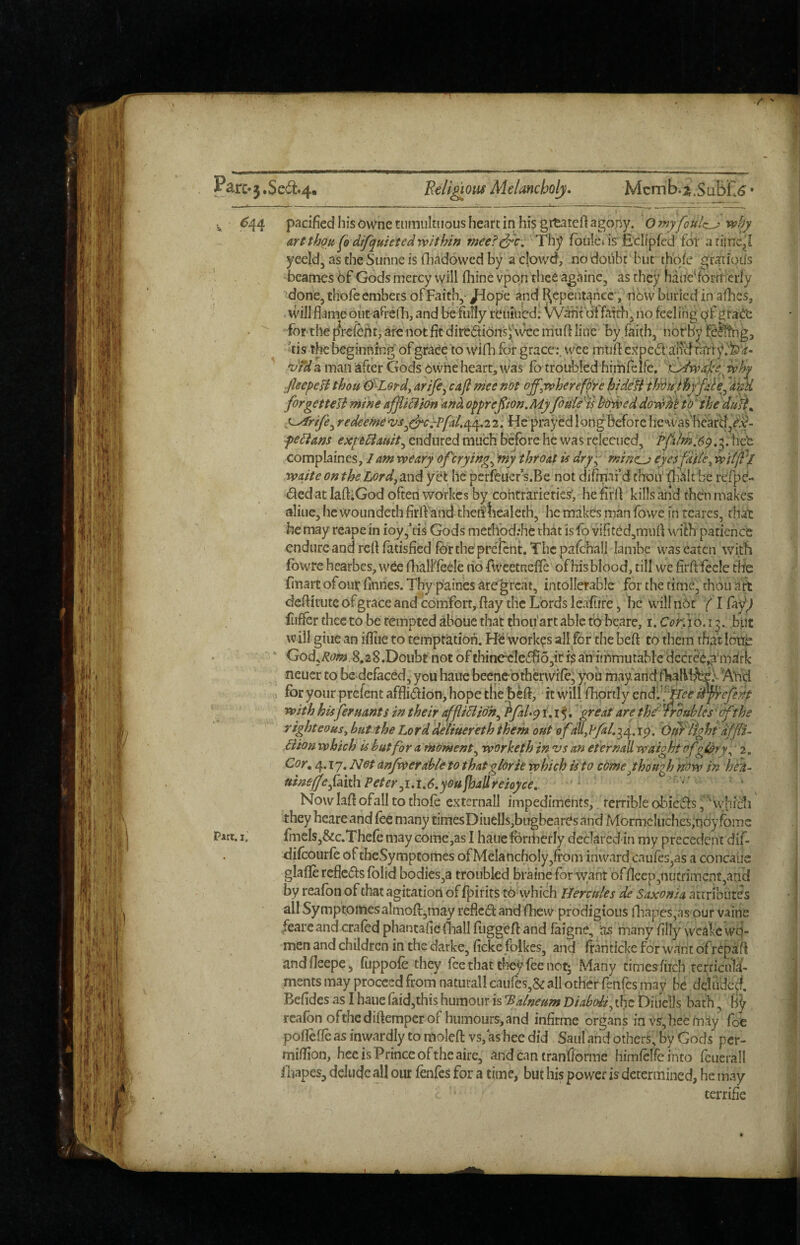 ^ <^44 pacified his owne tumultuous heart in his grtaieft agopy. O my foitlz^' why art thgti (o dtfquieted within rneef^'c. Thy foulet isr Ed/pfed for a rime,! yeeld, as the Sunne is fliadowed by a cipwd, no doiibt but thqfe gratioifs bcames 6f Gods mercy will (bine vpon thee againe, as they hatie^forifrerly done, thofe embers ofFaith,- Jdope and I\epentahcc, libvv buried in aflics, will flameout aHrefh, and be fufly reuii/edl fatch, no feeling qfgrad'e forthe |^rcfeht,arCnot fit diredioiiSj'\ramuft litre by faith, nbrby feSttig, ris the beginning of grace to vVifli for grace:, wee muff expcditff(^ fifri ' 'dtd a man ^ftcr Gods dwhe hearty was lb troubled hirrifelfe. ''eLdwal'ewhy ■fleepeH thou &-Lordy arife^ cafl mee not ojfywherefc^re hidefi th'dujthyfde^ii)M forgetUTi mine offliBian and opprepon.Myfiu'l/'is hbwed dowMtdihe duft^ Strife^ redeeme 2. He prayed longBefore he was hearcl^^f- fediam expUauit^ endured much before he was relecucd, Pfalm,6q. ^. heb complaines, weary of crying^ 'my throat U dry^ rnine^ cyesfdfky wit (Pi waite onthe Lordy^w^ yet he perfeuer s.Be not difmai’d thou' ^Valt'be refpe- ded at lafoGod often workes by contrarieties’, he iirff kills and fhbn makes aliuejhcvvoundethfirff'and thenliealeth, he makes man fowe in tcares, th^ he may reapein ioy,ris Gods medibd;he thatisfo vifited,muff with patience endure and reft fatisfied fbrthe prcTcnt. Thc pafchall lambe was eaten with fowrc hcarbes, wbe flialFfeele no rweetnefTe of his blood, till we firfffecle tlie finart ofour finnes. Thy paines aregreat, intollerable for the time, thou art deffitute of grace and comfort, flay the Lords leafure, he willnOr f I fiiffer thee to be tempted aboue that thoii'artable to beare, i. C^r; jO.i j.. but w ill giue an ifUie to temptation. Hb workes all for the heft to them that loite > ' God,^(^;»>,8.28.Doubt not ofthineeIeiffio,irf$ an immutable decr&j^'mdrlc neuer to be defaced, you hauc beenebthervVife; you may andfkaliljbfo ‘Abd for your prefent afflidion> hope the befi, it will fhpnly endi^f^i?^ iPfrefent with hisferuants in their affli5iidh^ hfal.qi,i^. great arphe'^rrouhles'(f the righteousy but the Lorddeliuereth them out ofdUylfal.-^^.i^, Ot^tight dffli- Bion which' is but for a moment^ worked) in vs an eternall waightofgtpry ^ 2, Cor, 4.17. Not anfwerabte to that glorie which is to cdmejhoupj hdw in bed- uinejfe faith Peter ^1.1,6,you fhallreioyce, ' Now laff ofall to thofe externall impediments, terrible obieds ,''‘ vyhic1i' they beare and fee many timesDiuelIs,bugbeares and Mormcluches^noy fbmc Part, ij finels,&c.Thefe may come,as I haueforiherly declared-in my precedent dif- difoourfo of theSympeomes of Melancholy,from inward caufes,as a concaus glafle refieds fblid bodies,a troubled braine for want offlcep,nutriment,and by reafon of that agitation of fj)irirs to vyhich Hercules de Saxonsa attributes all Symptomes aImo{l,rnay refied and fhew prodigious niapes,as pur vaine /eareand crafod phantafiefliall fuggeft and faigne, ‘as many filly wcake vvfo- men and children in the darke,rickefblkes, and frantickeforwantof repaff andfleepe, fuppofe they fee that they fee not; Many cimesftrch terricnla- ments may proceed from naturall caurcs,& all other fenfes may be ddude^. Befidcs as I haue faid,this humour is Balneum Diabohy the DiucIIs bath, by reafon ofthediftemper of hiimours,and infirme organs in vs,hee may fot poflefle as inwardly to moled vs, as hec did Saul and others, by Gods per- luifHon, hec is Prince of the aire, and can tran'fforme himfclfeinto fctierall fnapes, delude all our fenfes for a time, but his power is determined, he may terrific