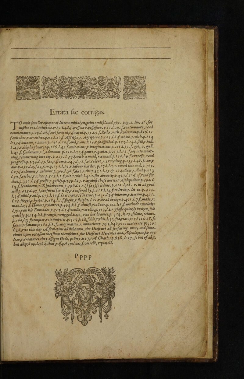 t: Errata fic corrigas. ’O omit fimtUer efcapes of letters mifiake»,points miiflaced,&c, pag. 2. lin^ 46, for _ iHfiice readimujitce.p’i 0-1,48.f.i^rejfion r.pojfejjion.p.i i .l.2p,f.eantimance, read comtsnaHCe.p.29.l.2 6.fnotfwayed^r,fv(>ajied.p.3sd.9f»^odvr,with Rodericm.p.Si\l,i i f,witchesyV,wretches,p.9 4^.40Aprippajr. Agripptna.p.i 0 3 .L6.f.which,r.with.p. / ;4 1:13.f,omnem,r,omne.p.f 40.1.20,f,and,r.one,l:24,r.foaffetted.p,i7 ‘^.L s4.ffiill,r.hili„ 1,43.r.likebugbeares.p.186.l.j\3.f.imitations,rjmAgtna.tions.p,2ol,1.3S-f get, r.gtiU, l,/^y.f.(fadftrHm,r.Qadfircum.p.2ioXi ^.f.gours,r,gefites.p.2i3.I.13>fdoy into monr- ntng,r»moHrmng into ioy. f.227. l.3'y,f.with a maid, r.a maid.p.13 8.1.9 .fexprefe, read progrejfe.p.i 14.1.33,f.to,r.fiom.p,22^y.l.3 8.f excellent,r.exceeding.p,233 J,4^»f aut.p.237.l,^.fto,r.in,p.2^ 8,l.i9,r.Ubour harder, p.2y 8.1.i .r. cured this and,p.3 03, 1.23.f.calumne,r,culm(ne.p,^09.1.^6.f.due,r.the:p.3 ii.i.23 & 26.f.tllum,r.tllud.p.31 5 /. 3z.fjriches,r.vices.p.313.1, i f,wit.r.witb.l^ / .r.Jhe abruptly.p. 3 23 d.3 ^ f of,read for thee.p*^30.l,3fgroJfe,r.gaJlly.p,239.l.t3,r.againf thofeancient Afclepedian,p,39o. 1. j ^f.leroboams,r/JgJpehoboams,p.396.1,1 .r.{I fay)fouloue. p.410.1,28. r. in all good wilLp»^l3d,47.feenfuredfor it by,r.cenf4redby.p.418,1,2/^.f to let in,r. let in,p. 4 24, fuam,r:fanam:p:3 84,lit,f:imagination,r.imitation:p.3^ l,l:/^6y: to macerateipi^ppi 1: j 6,r\to this day t^S/culapius allfeke men, the Diofeuri aU feafaring men , andfome- times vpoH oecafion theyJhew themfelues,the Diofeuri Hercules ands^fculapius,he &c li20/'.creatures they aJfigneGods, p:6iy,l:l'y,r:of Charles.p.62^,1: ^7 ,f: but of au/^ istt*ull:p:629Ml6.f,that/,if.p.6i9>l:2o,f:correB,r:protelt* • ♦ ■ Pppp ■ • >■ i:-: : ,Hj ■uH