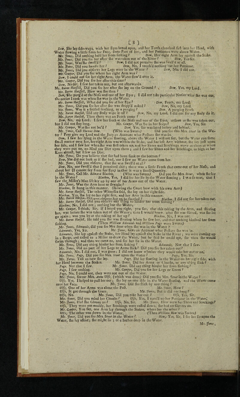 Dei, She lay-fide-ways, with her Eyes broad open, and her Teeth clenched fall into her Head, with Water flowing a little fiom her Face, fome Part of her, and her Petticoats were above Water. ■Mr. Did nothing hold her from finking ? Dew, Her right Arm lay againft the Stake. Mr. Seines, Did you fee her after Ihe was taken out of the River ? Dit9, Yes Sjr, Mr*, Was file fweU’d ? Dew, I did not perceive Ihe was Twell’d at all. Mr! SFowjx, Did you handle her ? Dew, No, I touch’d nothing but her Petticoat. Mr. 3^ones, Did you obferve her Legs were in the Water ? • Dew, Nti» I did not. Mr. Cowper, Did you fee where her right Arm was ? Dew, I could not fee her right Arm, the Water flow’d over it. ‘Mr. Cow/>xr, Did you fee her after this time ? No Sir, I faw her taken out, but not afterwards. Mr. Bartn liat0l, Did you fee her after flie lay on the Ground ? ^ Dew, Yes, my Lord. Mr. B(*ron Hatjfell, How was Ihe then ^ - Dew, She purg’d at the Nofe and one of her Eyes j I did not take particular Notice after Ihc was out, the notice I cook was when Ihe was in the Water. Mr. Barm Hatjfell, What did you fee at her Eye ? Dew, Froth, my Lord. Mr* ^enes, Did you fee her after fte was dripp’d naked? Dew, No, my Lord. Mr. ^ottes. Was it a fettled frothing, or a purging ? Dew, A purging Frofh *Mr. Baron Hatfell, Did any Body wipe it off ? Dew, No, my Lord, I did not fee'any Body do it. Mu Baron Hatfeti, Then there was no Froth come ? Dew, No, my Lord, I faw her froth at the Nofe and one of the Eyes, asfoon as flie vvas taken out, but I did not flay long. Mr. Cowfer, Was fhe in her Stays ? Dew, Yes, Sir. Mr. Cowper, Was Ihe not lac’d ? Dew, Yes, fhe was laced before and behind. Mr. Stones, Call Thomas Dew. (Who was Sworn^ Did you fee this Mrs. Stout In the Wa¬ ter ? Pray give my Lord and the Jury an Account what Pofture Ihe was in. Dew, I faw her lying in the Water floating, above the Water I will not fay, but the Water run fome fmall matter ovet^her, her right Arm was within the Stake, and her left Arm without, flbe lay juft upon her fide, and 1 faw her when Ihe was fird taken up, and her Shoes and Stockings were as clean as when they were put on, no Mud nor Dirt upon them j and I faw her Shoes and her Stockings, as high as htr Knee almoft, but I faw no Dirt. Mr. ^ones, Do you believe that flic had been funk to the bottom ? Dew, She did not look as if fhe had, nor I faw no Water come from her. Mr. ^ones, Did you obferve, that fhe was fwell’d at all ? Dew, No, nor fwell’d that I perceived abit; there was a little Froth that came out of her Nofe, and about her (I cannot fay f om her Eye^ in that it w'as a fmall Quantity. Mr. ^ones. Call Mr, Edward 'Rlackm. (Who was Sworn) Did you fee Mrs. when Ihe lay In the Water ^ Blackno, Yes, I did fee her lie in the Water floating ; I was lo near, that I faw the Millet’s Man lift her up by one of her Arms out of the Water. Mr. Jones, Was the Arm bent or ftraight ? Blackno, It hung in this manner, (fhowing the Court how with his own Arm) Mr. Baron Hatfell, The other WItnefles faid, fhe lay on her right fide. Blackno. Yes, fhe lay on her right fide, and her Arm in this manner. Mr. Baron Harfia, mm v.'*i /^^^rve her to be Tweiled ? Blackno. I did not fee her taken out. Mr. Baron Hatfell, Did you obferve any tiling to hinder her from finking f Blackno, No, I did not; nothing but the Water, Mr. Cowper, I think, Sir, if I heard you right, you fav, that this taking by the Akm, and ftirring her, was before fhe w.as taken out of the Water ; then I would know, after fhe was fiirred, was fhe let go again ; was you by at the taking of her up ? ^ Blackno, No, I was nor. Mr. Baron Hatfell, He told you fhe was floating when he faw her, and that nothing kindred her front finking. (Then iVilHaw Edmund) and William Page were Sworn) Mr. Jones, Edmunds, did you fee Mrs Stout when flie w'as in the Water ? Edmunds, Yes., Sir. Mr Jo7tes, Give an Account what Poftare fhe was In. Edmunds, She lay againfl the Stake, her Head lay againft the Stake in the River ; we were coming up jn a Barge, and called to a Miller to draw the Water, but he faid he could not, for then fhe would fwim through ; and then we came on, and fee her lie in the Water. Mr. Jones, Did any thing hinder her from finking ? ^ Ed^nwids, Not that I faw. Mr. Jones, Did no part of her Legs or Arms flick? Did you fee her taken out? Edmunds, No, I did not, I was gone; I did not know whether they would take her out or no^ Mr. Jones, Page, Did you fee Mrs. Stout upon the Water ? Page, Yes, Sir. Mr. Jones, Tell us how fhe lay. P‘^i,'-, She lay floating in the Water on her right fide, with her Head between the Stakes. Mr. Jones, Did her Arms or Cloaths, or any thing flick? Page, Not that I faw. Mx.Jones. Did any thing hinder her from finking? Page, I faw nothing. Mr. Cowper, Did you fee her Legs or Knees ? Page, No, I could not, they were not out of the Water. Mr. Jones, Swear Mrs. ainne Ulfe, (which was done) Did you fee Mrs. Stout in the W.ater ? Ulfe, Yes, I helped to pull her out; fhe lay on one fide in the Water floating, and the Water came over her Face. Mr. Jones, Did Ihe flick by any thing ? Wfe, One of her Arms was about the Pofl. Mr, 7one.<-, How ? Ulfe, It got through the Grate. ^ Mr. Jones, But it did rot hang ? Ulfe, No. Mr. Jones, Did you take her cut ? W/r, Yes, Sir, Mr* Jones, Did you mind her Cloaths ? Ulfe, Yes, I turn’d up her Petticoat in the Watcr^ Mr. Had fhe Gloves on ? l7//r. No, Sir. PAx. Jones, How were her Shoes and Stockings.^ Ulfe, They were not muddy, her Stockings were rolled down, fhe had no Garcers on. Mr. CoWper, You fay, one Arm lay through the Stakes, w^here lay the other ? Ulfe, The other was down in the Water. (Then William How was Sworn) Mr. Jones, Did you fee Mrs. Stout in the Water ? How,.. Yes, Sir, I fee her lie upon th« Water, fhe lay afloat; fhe might lie 3 or 4 Inches deep in the Water. Mx. Jones ^