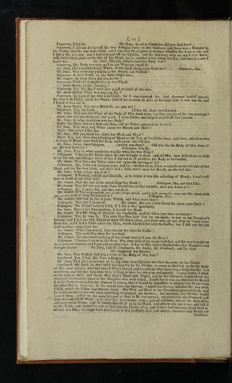 • i'‘ ! i '*»! I III' r •ji': ’li'i C 10 3 Peppercorn, I did Sir. ^ Mr. J’ones, In what Condition did you find her ? Peppercotn, 1 did not fee her till flie was brought home to her Mothers, and there was a Rumour in the Town, that fhe was with Child, and I was fent for to give an account whether fhe were or no, and I found fhe was not, and 1 help’d to puli off her Cloaths, and fhe was very clear as any I eyer knew, only bad a black place on the fide of her Head, and in another place about her Ear, but how it came I know nor. Mr. Jones, Did you obferve how her Body was ? Peppercorn, Her Body was very well as any Womans could be. jMr. Junes, Did you obferve any Water, or any fuch thing come from her ? Peppercorn, No. Mr. Jones, Was there any purging at her Mouth and Noftrils ^ Peppercorn, A little Froth, as any Body might have. Mr. Cowper, At what Hour did you fee her ? Peppenoru, I believe it might be 9 or lo * Clock. fwr. Baron HatfeU, In the Morning ? ' Peppercorn, Yes Sir, but I can’t give a iuft account of the time. Mr. Baron HatJ'eJ^ What was you fent for ? To know if fhe Was with Child; for it was reported flie had drowned herfelf becaufe fhe was w th Child, andfo her Mother defired me to come to give an Account that it was not fo, and I found it was nor fo. Mr. Baron Hatfeli, You are a Midwife, are you not ? Peppercorn, Yes, my Lord, ^ (Then Eli. Uujltr waaSworn) Mr. Jones, Had you the View of the Body of Mrs. Sarah Stout, the Day you heard fhe was drowned ? Hajler, She was not drowned, my Lord, I went thither and helped to pull off her Cloaths. Mr. Jones, In what condition was her Body.^ Htijlcr, Her Body was very lank and thini and no Water appeared Co be In ic. Jones, Was theje any Water about her Mouth and Nofe ? Hu/ler, Not when I faw her. Mr. Janes, Did you mind her about her Neck and Head .? ^njler. Yes, yes, there was a fettling of Blood at the Top of the Collar-bone, juft here, and there was a fettling of Blood upon both her Ears> moft about her left Ear. Mr. Jones, Swear Ann Pilkington. (which was done) Did you fee the Body of Mrs. Stout a?- ter file was drowned ? , Pilkington, Yes Sir. Mr. Jones, Pray in what condition was Ihe when fhe was ftripc ? Pilkington, 1 was in the Houfe when fhe was brought in dead, and old Mrs. Stout defired me to help to lay her our, and raking a view of her, I did not at all perceive her Body to be fwolled. Mr. Jonef, Was there any Water came out upon the moving of it ? Pilkington, No, I did not perceive any ; and by a further view, I faw a rednefs on the left fide of her Head, and her tar was black, and there was a little mark upon her Breaft, on the left fide. Mr. Jones, W hat colour was it of as to colour ic was like a fettling of Blood : I can’t tell how to make It out Very well. ^ / Mr. CoTPper, Had fhe any circle round about her Neck ? Pilkington, No, not that I fee. MT.Cowpep, Pray did not you make fome Depofition 10 that purpofe, that you know of? PilLUigton. Mr* Cowper, It r, I never did,, and dare not do it. >£l you« 6f yoar E«m!n«i';n ? --- Ye?.' Mr. Cowpir, Did not he put in fome Words, and what were they? * Pilkingtm, Not that I knowoE Mr. But you never fwore fo, upon yourOwh ? Vilkiatgton, No, Tdon c believe I did, if I did it was ignorantly. Mr. Josses, Here is her Examination, itiscrofs her Neck. Mr. Cowper, Was Mr. Young of Hertford, the Conftable, prefent when you were examined > Pilkington Yes, he was fo. The next Day Mrs. 5roa/ fent for me again, to put on her Dauchter’s Shroud, and I was one that helped to draw the Sheet away, and there was not one drop of Water came from her, and 1 laid a Cloth under her Chin, when I helped her into the Coffin, but I did not fee th« leaft moifture come from her. Mr. Cowper, What Day was It, that you put her Into the Coffin ? Pilkington, The next Day after fhe was dead. Mr. Cowper, Do you know nothing of her being convey’d into the Barn ? Pilkington, I happen’d to be in the Barn, Mts.Snut defired me to go with he.-, and fhe was broughtup in an indecent manner, and I put a Sheet ^bort her. I was in Mrs. Stout's Houfe before her Daughter wm brdughc thither. . C&W Dr. Coatfworth, Dr. Nailer, Dt. modheufe, and Dv. Bide. (Dc Coatfworth was Sworn) Mr. ^enes, Pray DoQ:or, had you a view of the Body of Mrs Stout ? Coatfworth, Yes, 1 had. Sir, I am a Surgeon. Mr. Jonesi- Pray give an account of it, and what your Opinion was how fhe came by her Death Coatfworth, My Lord, in April laft I was fent for by Dr. Phillips, to come to Hertford, to fee the Body of Mrs. Stout opened, who had been 6 Weeks burled, and be told me chat there was a fufpicion fhe was murthered, and that her Relations were willing to have her taken up and opened. I came down, 1 think on the X7tH of and lay at Mrs. Houfe that Night, and by her difeourfe I underftood /he wanted to be faeshed, whet ler her Daughter was with Child; I told her it was my Opinion we fhoulJ ft,id the Parts contained in the Abdomen fo rotten, that It would be impoffible to difeoverthe Uterus from other Pars; however, if fhe would have her opened, / could not dicover whether fhe was with Chi d, unlefs the Infant was become bony. Her Face and Neck to her Shoulders appeared black and fo much corrupted, that.we were unwilling ro proceed any further ; but however, her Mother would have It and fo we did open her, and as loon as fhe was opened, we perceived the Stomach and Gutj were as full of Wind, as if tley had been blown with a pair of Pcllows ; we put her Guts afide and came to the Uterus, and Or. Phillips (hewed it us in his Hand, and afterwards cut it out and laid ic on the Tablt^ and opened it, and we faw into the Cavity of it, and if there had been any thing there as minute as a Hair, we might havh feen it, but it was perf^^lly free and empty ; and after that he put the Inteftiner