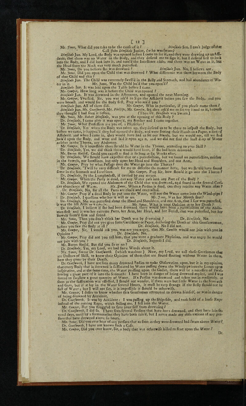 C IJ 3 Mr. ^onet, What did you take to be the caufe of it ? Dimfdgle Sen. I can’t judge of that Call Junior, fwho wasfworn^ Diwfdale Jun. My Lord, the Body was opened before I came to fee it, and they were drawing up anAffi- daviti that there was no Water in the Body, and they defired me to fign it, but I defired firft to lock into the Body, and I did look into it, and turn’d the Inteftines alide, and there was no Water in it, but • the Head from the Neck was very much putrefied. Mr. Jones, Do you believe llie was drowned ? Dimfdale Jnn. No, I believe not. Mr. Jones, Did you open the Child that was drowned ? What difference was there between the Body of that Child and this ? _ • Dimfdde jnn. The Child was extremely fwell’d in the Belly and Stomach, and had abundance of WiU ter in it. Mr. Junes, Was the Child lac’d that you open’d? Dimfdale Jun. It was laid upon the Table before I came. Mr. Cow^er, How long was it before the Child was opened ? Ditnjdale Jan. It was drowned in the Afternoon, and opened the next Morning. ■ Mr. Cs<ivper, You faid, Sir, you was ask’d to Sign the Affidavit before you faw the Bodyj .and you were honeft, and would fee the Body firft, Pray who ask’d you ? Din>fdale Jun. All of them did. Mr. Coroner, Who in particular, if you pleafe hame them ? Dimfdale Jun. Mr. Coatfworth, Mr, Phillips, Mr. Camlln, &c. they ask’d me to let my Hand to it, tecaufe they thought I had feen it before, fThen Dr, Dimfdale was Sworn.) Mr. Jones, Mr. Robert Dimfdale, was you at the opening of this Body ? Dr. Dimfdale, I came after it was open’d, my Brother and I came together, Mr. Jones, What Profeffion are you of, a Phyfician ? Dr. Dimfdale, Yes when the Body was taken up, they defired us to be there to infpeft the Body, but before we came, it happen’d they had opened the Body, and were fetting their Hands to a Paper, a fort r£ Affidavit, and when I came in, they would have had us fet our Hands, but we would not, till we ^look’d upon the Body, and went and laid it open aga n, and we did not find the leaft diop of W ater neither in the Thorax, nor Abdomen. 'M.T.Cowj>!r, Is icimpoffible there fliruld be Water in the Thorax, according to your Skill ? Dr. Dimfdale, Yes, we did think there w’ould have been, if Ihe had been drowned. Mr, Baron Hatfell, Could you expeft tc find it fo long as fix W eeks after. Dr. Dimfdale, We fliould have expefted that or a putrefafllon, but we found no putrefaQ:ioa, neither in the Bowels, nor Inteftines, but only upon her Head and Shoulders, and one Arm, Mr. Cowper, Pray by what Paftage does the Water go into the Thorax ? Dr Dimfdale, ’Twill be very difficult for me to deferibe the manner here, but we Ih-'uld have found fome in the Stomach and Intellines Mr* Cowper, Pray Sir, how Ihould it go into the Thorax? Dr, Dimfdale, By the Lymphaduff, if carried by any means. Mr. Cewp^r, When the Party is dead, can any Water pafs into any Parc of the Body ? Dr, Dimfdale, We opened the Abdomen of the Child that was drowned, and found in the feveral CavU ties abundance of Water. Mr.^ones, When a Perlbn is dead, can they receive any Water aft»r? I Dr. Dimfdale, No, for all the Parts are clos’d and contrafted. Mr. Cowper, Pray if a dead Body be put into the^Water, will not the Water come into the Wind-pipe ? [ Dr. Dimjdate, I queflion whether it will or no. Mr. J.nes, Was her Mouth fliut? Dr. dimfdale. She was putrefied about the Head and Shoulders, and one Arm, that 1 faw was putrefied, it was the left Arm «!» i Mr. Tones. What i.s vour Opinion as to her Death ? Dr. Dimfdale, I believe if Ihe had been drowned, there would have been a putrefaftion of the Abdo* men firft and it was her extreme Parts, her Arm, her Head, and her Breaft, that was putrefied, but her Bowels feem’d firm and found. Mr. Jones, Then you don’t think her Death was by drowning ? ^ Dr. Dimfdale, No. Mt. Cowper, Pray did not you give fome Certificate or Paper, declaring the Death of this GcntlewoHian,, before you faw the Body at .all ? Dr. Dimfdale, No I did not. Mr. Cowper, Sir, I would ask you» was not you angry, that Mr. Camlin wOuld not join with you ia Opinion ? Dr. Dimfdale, No. Mr. Cowper, Pray did not you tell him, that you were a graduate Phyfician, and was angry he would not join with you ? Dr. Dimfdale, Suppofel did. Mr. Baron Hatfell, But did you fo or no ? Dr. Dimfdale, Yes, my Lord, we had forre Words about It. liiX. Jones, Sv!ess Dr. Coatfworth. (which was done ) Now, my Lord, we call thefe Gentlemen thiit are Doftors of Skill, to know their Opinion of them that are found floating without Water In them,, how they come by their Death. Dt.Coatfworth, I have not feen many drowned bodies to make Obfervation upon, but it Is my opinion, that every Bodj that is drowned is fuffocated by Water paffing down the Windpipe into the.Lungs upos infpiration, and at the fame time, the Water preffing upon the Gullet, there will be a neceffity of fwaL lowing a great part of it into the Stomach; I have been in danger of being drowned myfelf, and I was forced to fwallow a great quantity of Water. If a Perfon was drowned and taken out in mediately, as foon as the fuffocation was effefted, I Ihould not wonder, if there were butllttle Water i i the Stomach and Guts, but if it lay in the Water feVeral Hours, it muft be very ftrange if the Belly Ihould not hi full of Water; but I will not fay, It is Impoffible it Ihould be otherwife. Mr. Cowper, I defire to know whether this Gentleman attempted to drown himfelf, or wasin dsngejf of being drowned by Accident. ^ Dr. Coatfworth, Ic was by Accident; I was paffing up theShlp-fidcj and took hold of a loofe Rope inftead of the entring Rope, which failing me, I fell Into the Water. Mr. Cowper, But you ftruggled to fave your felf from drowning ? Dr. Coatfwortk, I did fo. I have feen feveral Perfons that have heco drowned, and they have lainfe-- veral days, until by a fermentation they haVe been rais’d, but I never made my obfetvations of any pcf.- fons that have drowned above fix hours. Mr. Jo7tes, Did you ever hear of any perfons that as foon as they were drowned had fwant above Water? Dr, Coatfworth, I have not known fuch a Cale. Mr. Cowper, Did you ever know, Sir, a body chat was otherwife killed to float upon the VTater ?