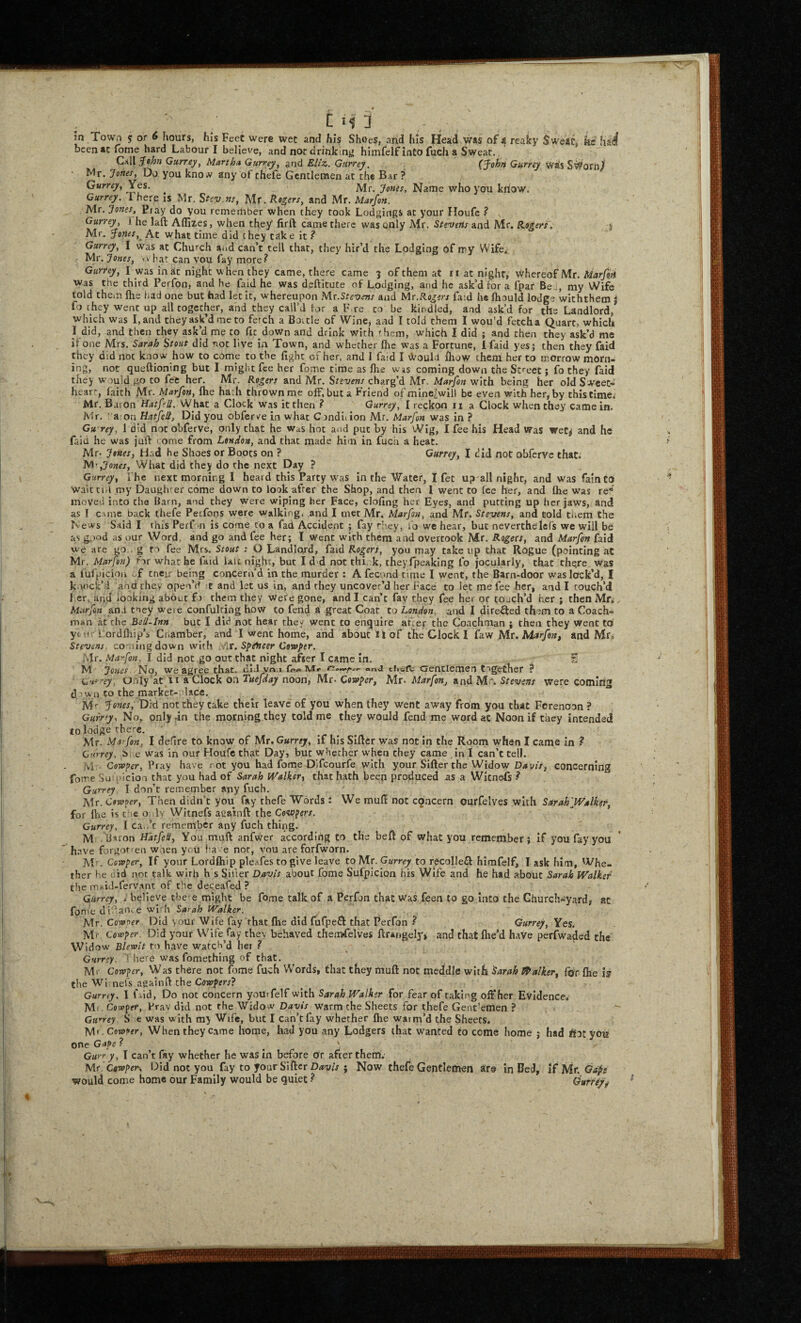 t m” 3 in Town 5 or 6 iiours, his Feet were wet and his Shoes, and his Head was of 4 reaky Sweat, he had! bcenacfome hard Labour I believe, and nor drinking' himfelf into fuch a Sweat. C,A\\^0hn Gurrey^ Martha Gurrey, and Eliz. Gurrey, (^ohn Gurrey Was S^ornJ Mr. Jones, Do you kno*' any of chefe Gentlemen at the Bar ? Gurrey, Yes. ^ jVIr. Jones, Name who you know. Gurrey. I here is Mr. Sfcv.ns, Mr. kogers, and Mr. Marfon. Mr. Jones, Piay do you remember when they took Lodgings at your Houfe ? . Gurrey, i he laft Aflizes, when they' firft came there was only Mr. Stevens and Mr. Eogerf; y Mr. ^ones,^ At what time did c hey tak e it Gurrey, I was at Church aod can’t tell that, they hir’d the Lodging 6f iry Wife. Mr. Jones, vv hat can vou fay more? Gurrey, I was in at night when they came, there came 5 of them at ii at night, whereof Mr. Marfdn Was the third Perfon, and he faid he was deftitute of Lodging, and he ask’d for a fpar Be ;, my Wife told thein flie liad one but had let it, whereupon Mr.Stevens and Mr.Rogers faid h« fliould lodge withthem J fo they went up all together, and they call’d lor a F.re to be kindled, and ask’d for the Landlord/ which was I, and they ask’d me to fetch a Boitle of Wine, and I told them I wou'd fetch a Quart, which I did, and then they ask’d me to fit down and drink with them, which I did ; and then they ask’d me if one Mrs. Sarah Stout did not live in Town, and whether flie was a Fortune, Ifaid yes; then they faid they did not know how to come to the light of her, and I faid I Would flaow them her to morrow morn¬ ing, not queftioning but I might fee her fome time as Ihe was coming down the Street; fo they faid they would.go to fee her. Mr. Rogers and Mr. Stevens charg’d Mr. Marfon with being her old Sweet¬ heart faith Mr. Marfon, fhe hath thrown me off, but a Friend of mine>will be even with her, by this time, Mr. Baron Hatfell. Whit a Clock was it then ? Gurrey, I reckon ii a Clock when they came in. Mr. : a on Hatfell, Did you obferve in what Condition Mr, Marfon was in ? Gu rey, 1 did not obferve, only that he was hoc and put by his Wig, I fee his Head Was wetj and he faid he was juif come from London, and that made him in fucti a heat. Mr. Jones, Had he Shoes or Boots on ? Gurrey, I did not obferve that. ,Jones, What did they do the next Day ? Gurrey, I he next morning I heard this Party was in the Water, I fet up^all night, and was fain to Waictid my Daughrer come down to look after the Shop, and then 1 went to lee her, and Ihe was re moved into the Barn, and they were wiping her Face, cloling her Eyes, and putting up her jaws, and as I cuuc back thefe Perfons were walking, and I met Mr. Marfon, and Mr. Stevens, and told tiiem the News Said I this Perf m is come to a fad Accident ; fay they, fo we hear, but nevertheiefs we will be as i^)od as uur Word, and go and fee her; I went with them and overtook Mr. Rogers, and Marfon faid we are go . g to fee Mrs. Stout : O Landlord, faid Rogers, you may take up that Rogue (pointing at Mr. Marfon) for what he faid laic night, but I d d not thi, k, theyfpeaking fo jocularly, that there was a lufpicion of cneir being concern’d in the murder : A fccond time I went, the Barn-door was lock’d, I k.yick’i and they open’d t and let us in, and they uncover’d her Face to let me fee her, and I touch’d 1 er,,and looking about f > them they were gone, and I can’t fay they fee her or touch’d her ; then Mn, Marfon and tney were confultiog how to fend a great Coat to London, and I dire^ed them to a Coach¬ man at the Bell-Inn but I did not hear the/ went to enquire aher the Coachman ; then they went to yc n - i ordlhip’s Ciiamber, and I went home, and about it of the Clock I faw Mr. Marfon, and Mr, Stevens, coming down with ylr. SpeUcer Cowfer. Mr. Marfon, I did not go out that night after I came in. S M Jones No, we agree that, dlJ vo.j fet* lur*. ‘•n.j. ciii.-rc Gentlemen together ? fj, Onjy’at ti a Clock on Tuefday noon, Mr. Qovoper, Mr. Marfon, and Mr. Stevens were coming dow.n CO the marker-olace. M'- Jones, Did not they take their leave of you when they Went away from you that Forenoon ? Gufrty, No, only dn the morning they told me they would fend me word at Noon if they intended lolodge there. ’ , Mr. Marfon, I defire to know of Mr. Gurrey, if his Sifter was not in the Room when I came in ? Gurrey, Oi.e Was in our Houfe that Day, but whether when they came In I can’t tell, hi: Cowper, Pray have ot you had fome Difeourfe with your Sifter the Widow Davis, concerning fotre Su picloa that you had of Sarah iValker-, that hath been produced as a Wicnefs ? Gurrey T don’t remember any fuch, Mr. Cowper, Then didn’t you fay thefe Words J We muft not concern ourfelves with Sarah'Walker for IVic is the o: ly Witnefs aeainft the Cowpers. Gurrey, 1 ca./c remember any fuch thing. M .'lisron Hatfell, You muft anfwer according to the beft of what you remember; if you fay you h.ive forgor^en woen you ha e nor, vou are forfworn. Mr. Cowper, If your Lordlhip pleafes to give leave to Mr. Gurrey to recoiled himfelf, I ask him, Whe¬ ther he did not talk wirh h s Sifter Davis about fome Sufpicion his Wife and he had about Sarah Walker the iTioid-fervant of the dec.eafed ? Gurrey, 1 believe the-e might be fome talk of a Perfon that Was feen to go into the Church-yard, at fonte dif aUte wi h Sarah Walker. Mr. Cowoer Did your Wife fay that flie did fufpefl that Perfon ^ Gurrey, Yes. M'-, Cowper. Did your Wife fay they behaved themfelves ftrangel]'* and that flie’d have perfwaded the Widow Blervit to have watch’d her ? Gurrey I here was fomeching of chat. Mr Cowper, Was there not fome fuch Words, that they muft not meddle with Sarah Jipalker, foY Ihe ft the Wi nels againft the Cowpers? Gurry. I f .id, Do not concern youifelf with Sarah Walker for fear of taking off*her Evidence, M. . Cowper, Pray did not the Widow Davis warm the Sheets for thefe Gent'emen ? Gurrey S e was with my Wife, but I can’t fiy whether fhe warm’d the Sheets. M' -CoiDSfr, When they came home, had you any Lodgers that wanted to come home ; had iSotyou one Gape ? ' Gurr y, I can’t fay whether he was in before or after them. Mr'Cowper, Did not you fay to four Sifter D«a;/x ; Now thefe Gentlemen are in Bed, if Mr. Gaps would come home our Family would be quiet ^ durrero