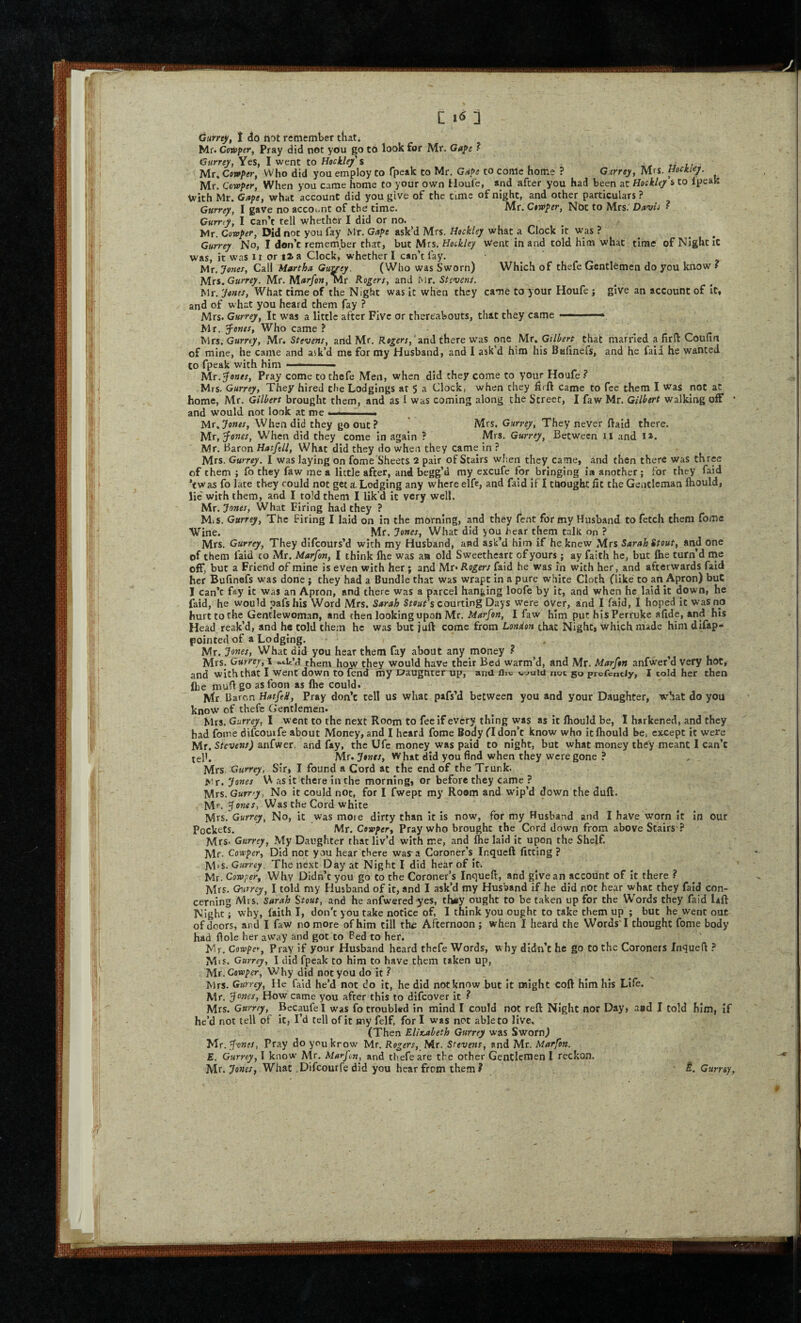 Mr. Coinper, Pray did net you go tO look for Mr, Gape ? Gurrejf, Yes, I went to Hoc kief s -k, ti n ' Mr» Cowper, Who did you employ to Tpeak to Mr, Gape to come home ? G:irrey, Mrs. Hockiey. Mr. Cowper, When you came home to your own Houfe, and after you had been at Hockley s to ipeak yvith Mr. Gape, what account did you give of the time of night, and other particulars ? Gurrey, I gave no account of the time. Mr. Cowper, Not to Mrs. Dawi • Currty, I can’t tell whether I did or no. ^ . Mr. Cowpef, Did not you fay Mr. Gape ask’d Mrs. Hockley what a Clock it was ? ^ Gurrey No, I don’t remember that, but Mrs, Hockley went in and told him what time of Night it was, it was ii or i2a Clock, whether I can’t fay, Mr. Jones, Call Martha Guvey. (Who was Sworn) Which of thefe Gentlemen do you know ? Mrs. G«m/. Mr, M«?/ow, Mr Rogers, and Mr. Stevens. Mr. Jones, What time of the Night was it when they came to your Houfe ; give an account of It, and of what you heard them fay ? Mrs. Gurrey, It was a little after Five or thereabouts, that they came ■ . Mr. f ones, Who came ? Mrs. Gurrey, Mr. Stevens, and Mr. Rogers,there was one Mr. that married a lirll Coulxn of mine, he came and ask’d me for my Husband, and I ask’d him his Bafinefs, and he fail he wanted to fpeak with him ■'  Mr.^ones, Pray come to thefe Men, when did they come to your Houfe ? Mrs. Gurrey, They hired the Lodgings at 5 a Clock, when they flrft came to fee them I was pot at home, Mr. Gilbert brought them, and as I was coming along the Street, I faw Mr. Gilbert walking off • and would not look at me .  Mr.7omw, When did they go out? Mrs. Gurrey, They never ftaid there. \Ax,'^ones, When did they come in again ? Mrs. Gurrey^ Between ii and I*. Mr. Baron Hatfell, What did they do when they came in ? Mrs. Gurrey. I was laying on fome Sheets 2 pair of Stairs wl'.en they came, and then there was three of them ; fo they faw me a little after, and begg’d my excufe for bringing in another; for they faid ’ewas fo late they could not get A Lodging any where elfe, and fald if I thought fit the Gentleman fhould, lie'with them, and I told them I lik’d it very well. Mr. Jones, What Firing had they ? M*s. Gurrey, The Firing I laid on in the morning, and they Tent for my Husband to fetch them fome Wine. Mr. Jones, What did you hear them talk on ? Mrs. Gurrey, They dlfcours’d with my Husband, and ask’d him if he knew Mrs Sarah Stout, and one of them faid to Mr. Marfan, I think Ihe was an old Sweetheart of yours; ay faith he, but Ihe turn’d me off, but a Friend of mine is even with her; and Mr* Rogers faid he was in with her, and afterwards faid her Bufinefs was done j they had a Bundle that was wrapt In a pure white Cloth (like to an Apron) but I can’t fay it was an Apron, and there was a parcel hanging loofe by it, and when he laid it down, he faid, he would pafs hIs Word Mrs. Sarah Sr^af’s courting Days were over, and I faid, I hoped it Vr’asno hurt to the Gentlewoman, and then looking upon Mr. Marfon, I faw him put hisPerruke afide, and his Head reak’d, and he cold them he was but juft come from London that Night, which made him dlfap- pointedof a Lodging. Mr. Jones, What did you hear them fay about any money ? , l Mrs, G ti T If’d them how they would have their Bed warm’d, and Mr. Marfon anfwer’d very hoc, and with that I went down to fend my Daugnter up, and flic c^uiu noc go prefenciy, I told her then flie mufl go as foon as fhe could. Mr Daren HatfeH, Pray don’t tell US what pafs’d between you and your Daughter, what do you know of thefe Gentlemen. Mrs. Gurrey, I went to the next Room to fee if every thing was as it fliould be, I harkened, and they had fome difcouife about Money, and I heard fome Body (I don’t know who it fliould be, except it were Mr. Stc'ueM/) anfwer. and fay, the Ufe money was paid to night, but what money th<iy meant I can’t telh Mr. y#7;w. W hat did you find when they were gone ? Mrs. Gurrey, Sir, I found a Cord at the end of the Trunk, l^r. Jones U as it there in the morning, or before they came ? Mrs. Gurrey, No it could not, for I fwept my Room and wip’d down the dull. Mr. Jones, Was the Cord white Mrs. Gurrey, No, it was moie dirty than it is now, for my Husband and I have worn it in our Pockets. Mr. Cewper, Pray who brought the Cord down from above Stairs ? Mrs. Gurrey, .My Daughter that liv’d with me, and fhe laid it upon the Shelf. Mr. Coteper, Did not you hear there way a Coroner’s^ inqueft fitting ? M'S. G«rr£^, The next Day at Night I did hear of it. Mr. Cowper, Why Didn’t you go to the Coroner’s Inquefl, and give an account of It there ? Mrs. O'urrey, I told my Husband of it, and I ask’d my Husband if he did not hear what they faid con¬ cerning Mis. Sarah Stout, and he anfwered-yes, th«y ought to be taken up for the Words they faid Uft Night; why, failh I, don't you take notice of, I think you ought to take them up ; but he went out of doors, and I faw no more of him till the Afternoon ; when I heard the WordsT thought fome body had Hole her aWay and got to Bed to her. Mr. Cowper, Pray if your Husband heard thefe Words, why didn’t he go to the Coroners Inquefl ? M'S. Gurrey, I did fpeak to him to have them taken up, , Mr. Cowper, Why did notyou do It ? Mrs. Gurrey, He faid he’d not do it, he did not know but It might coft him his Life. Mr. Jones, How came you after this to difeover it ^ Mrs. Gurrey, Becaufel was fo troubl«d in mind I could not reft Night nor Day, and I told him, if he’d not tell of it, I’d tell of it my felf, for I was not able to live. (Then Elixjtbeth Gurrey was Sworn) Mr. Jones, Pray do you krow Mr. Rogers, Mr. Stevens, and Mr. Marfon. E. Gurrey, I know Mr. Marfon, and thefe are the other Gentlernen I reckon. Mr. Jones, What Difeourfe did you hear from them? 5. Curr&y,