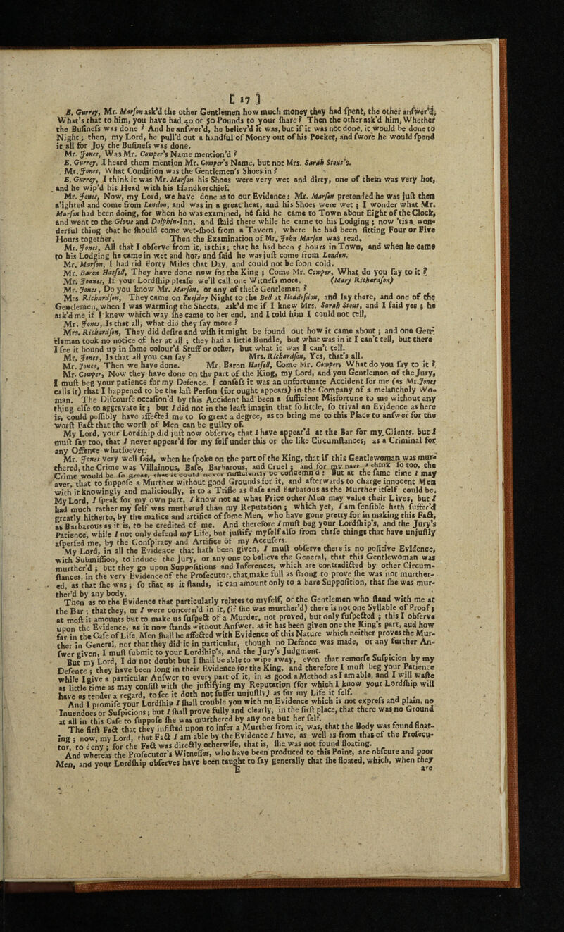 117 3 J5. Gurrey, Mr. Marfon asVd the other Gentlemen how much money they h»d fpent, the other an^er*ij What’s that to him, you have had 40 or 50 Pounds to your fliare? Then the Ocher ask’d him, Whether the Buiinefs was done ? And he anfwer’d, he believ’d it was, but if it was nOt done, it would be done tO Night; then, my Lord, he pull’d out a handful of Money out ofhiS Pocket, aindfwore he would fpend it all for Joy the Bufinefs was done. Mr. Was Mr. C(»p/>«r’s Name mention’d ? E. Gurrey, I heard them mention Mr. Confers Name, but not Mrs. Sardk StoUt^i. Mr, ^onet, W hat Condition was the Gentlemen’s Shoes in ? E. Gurrey^ I think it was Mr. Marfon his Shoes were very wet and dirty, one of thefti WaS Very hot, . and he wip’d his Head with his Handkerchief. Mr. ^onef, Now, my Lord, wc have done as to our Evidence: Mr. Marftrt pretended he Was juft then aUghted and come from L$ndon, and was in a great heat, and his Shoes were wet; I wonder what Mr. Marfon had been doing, for when he was examined, h6 faid he came to Town about Eight of the Clock, and went to the Glove and Dolphin-lnriy and ftaid there while he came to his Lodging ; now ’tisa. won«» derful thing chat he Ihould come wet-lhod from a Tavern, where he had been iitcing Four or Fife Hours together. Then the Examination of Mr, fohn Marjon was read, Mr. fonts, All that I obferve from it, is this; that he had been 5 hours in Town, and when he Cani9 to his Lodging he came in wet and ho*, and faid he was juft come from London^ Mr, Marfon, I had rid forty Miles that Day, and could not be foon cold. Mr. Baron Hatfeil, They have done now for the King ; Come Mr. Covpery What do you fay to it ? Mr. If you* Cordfliip plcafe we’ll call,one Witnefs more. (Mary RUhardfon) Mr. Jones, Do you know Mr. Marfon, or any of thefc Gentlemen ? M'S Richardfon, They came on Tuefday Night to the Bell at Hoddefdon, and lay there, and one of the GeBtlernea,.when 1 was warming the SUeets, ask’d me if I knew Mrs. Sarah Stout, and I faid yes j he ask’d me if Iknew which way became to her end, and I cold him I could not cell, Mr. fonts. Is thai^all, what did they fay more ? Mrs. tleman I fee it bound up . , .... Mr. fonts, Is that all you can fay ? Mrs. Richardfon, Yes, that s all. Mr. Jonts, Then we have done. Mr, Baron Hatfeil, Come Mr. Covopen What do you fay to it ? Mr. Covfery Now they have done on the part of the King, my Lord, and you Gentleman of the Jury, I muft beg your patience for my Defence, t confefs it was an unfortunate Accident for me (as Mr.Jone/ calls it) that I happened to be the laft Perfon (for ought appears) in the Company of a melancholy vVo- man. The Difeourfe occafion’d by this Accident had been a fufScient Misfortune to me without any thing elfe to aggravate it; but / did not in the lead imagin that fo little, fo trival an Evidence as here is, could puflibly have afFefted me to fo great a degree, as to bring me to this Place to anfwcr for tne worft Faft that the worft of Men can be guilty of. My Lord, your Lordlhip did juft now obferve, that / have appear’d at the Bar for my^Oients, but i muft fay too, chat / never appear’d for my felf under this or the like Circumftances, as a Criminal for any Oftenee whatfoever; Mr. fonts very well faid, when hefpoke on the part of the King, that if this Gentlewoman was mur- thered, the Crime was Villainous, Bafe, Barbarous, and Gruel ; and for mv ua*-*- 'lb coo, the bg tiiAc ic wonuemn d • But At the tittle T niAy aver that to fuppofe a Murther without good Grounds for it, and afterwards to charge innocent Men with ic knowingly and malicioufly, is to a Trifle as bafe and Barbarous as the Murther itfclf could be. My Lord, I fpeak for my own part, / know not at what Price other Men may value their Lives, but / had much rather my felf was muthered than my Reputation; which yet, /amfenfible hath fuffer’d Greatly hitherto, by the malice and artifice of fome Men, who have gone pretty for »n making this Faa, ss Barbarous as it is, to be credited of me. And therefore /muft beg your Lordlhip s, and the Jury’s Patience, while / not only defend my Life, but iuftify myfelf alfo from thefe things that have unjuflly afperfed me, by the Confpiracy and Artifice of nay Accufers. ^ My Lord, in all the Evidesce that hath been given, / muft obferve there is no poficive Evidence, with Submiflion, to induce the Jury, or any one to believe the General, that this Gentlewoman was murther’d ; but they go upon Suppnfitions and Inferences, which are contraditted by other Circum¬ ftances in the verv Evidence of the Profecutor, chat.make full as ftrong to prove Ihe was not murther- ed, as that fhe was ; fo tfiat as it ftands,, it can amount only to a bare Suppofition, that flic was mur- '^Then^arto the Evidence that particularly relates to myfelf, or the Gentlemen who (land with me at the Bar 1 that they, or / were concern’d in ic, (if fhe was murther d) there is not one Syllable of Proof; at moft it amounts but to make us ftifpea of a Murder, not proved, but only furpefted ; this I obferve UDon the Evidence, as it now ftands without Anfwer, as it has been given one the King s part, aud how far in the Cafe of Life Men fhall be affeaed with Evidence of this Nature which neither proves the Mur¬ ther in General, nor that they did it in particular, though no Defence was made, or any further An¬ fwer given, I muft fubmit to your Lordfhip’s, and the Jury’s Judgment. But n ” ’ ’’ ’ ’ ’ ^ . Defence while havf«tendera7egarrtoVee7tdo'thnM^^^ r 1 ‘ And I promifeyour Lordlhip / fhall trouble you with no Evidence which is not exprefs and plain, no Inuendoes or Sufpicions; but / fhall prove fully and clearly, in the firft place, that there was no Ground at all in this Cafe to fuppofe fhe was murthered by any one but her felf The firft Faa that they infifted upon to infer a Murther from it, was, that the Body was found float¬ ing : now. mv Lord, that Faa / am able by the Evidence / have, as weU asTrom that of the Profecu¬ tor, to deny ; for the Faa was direaiy otherwife, that is, fhe was not found floating. And whereas the Profecutor’s Witnefles, who have been produced to this Point, are obfeure and poor Men, and your Lordfhip obferves have been taught to fay generally chat fhe floated, which, when they