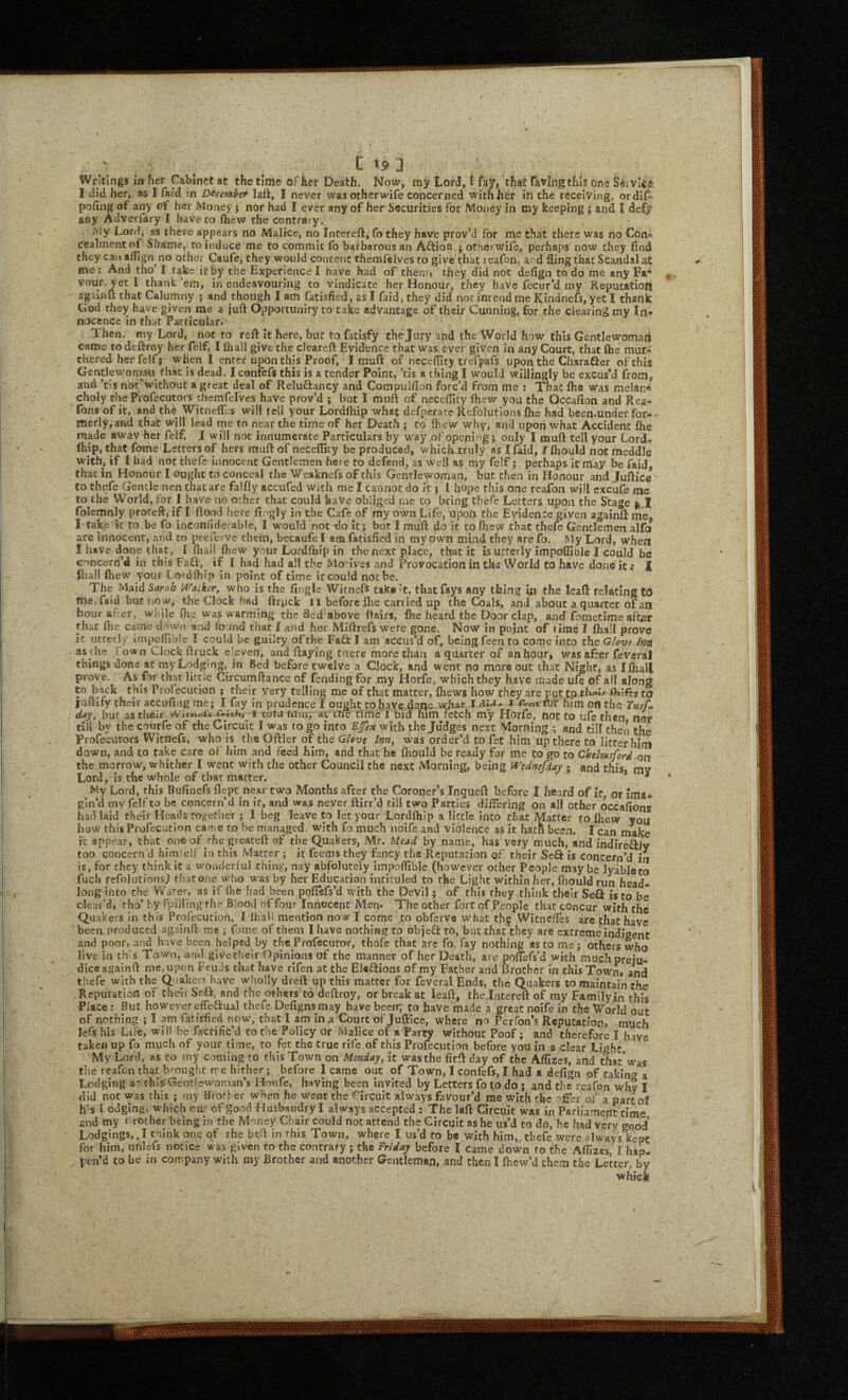 ' , . C t? J Writings in her Cabinet at the time of her Death. Now, LorJ,! fay, that favlngthls one S^ivlee, I did her, as I fa:d ;n December laft, I never wasotherwife concerned with her irt the receiving, orditi pofing of any of her Money j nor had I ever any of her Securities for Money in my keeping 5 and I defy any Adverfary I have to ihew the contrary. My Lord, as there appears no Malice, no Intereft, fo they have prov’d for me that there was no Con« cealmentof Shame, to induce me to commit fo barbarous an Aftion j otherwife, perhaps now they find they Can afllgn no other Caufe, they would content themfelves to give that reafon, ar d fling that Scandal at me: And tho I take it by the Experience! have had of them, they did not defign to do me any Fa* yet I thank ’em, in endeavouring to vindicate her Honour, they haVc fecur’d my Reputation againu that Calumny j and though I am fatisfied, as I faid, they did not intend me Kindnefs, yet I thank God they have given me a juft Opportunity to Cake advantage of their Cunning, for the clearing my In¬ nocence in that Particular. Then, my Lord, not to reft it hefe, but to fatisfy the Jury and the World how this Gentlewomart came todeftroy her felf, I lliall give the cleareft Evidence that was ever given in any Court, that (he mur- chered herfelf; when I enter upon this Proof, I muft of hcceflity trefpafs upon the Charafter of this Gentlewortrau that is dead. I confcft this is a tender Point, ’tis a thing I would willingly be excus’d from, and ’tis noc‘wichout a great deal of Reluftancy and Compulfion forc’d from me : That fhe was melan* choly the Profecutors themfelves have prov’d ; but I muft of neceflity fiiew you the Occafion and Rea- fons of it, and the Witneffcs will tell your Lordfhip what defperatc Refoiutlons &e had been.under for¬ merly, and that will lead me to near the time of her Death ; to fliew why, and upori what Accident Ihe made away her felf. i will not innumerate Particulars by way of opening j only I muft tell your Lord¬ fhip, that fome Letters of hers muft of neceflity be produced, whichjcruly as ! faid, / fhould not meddle with, if I bad not thefc innocent Gentlemen here to defend, as well as my felf j perhaps it may be faid, that in Honour I ought to conceal the Weaknefs of this Gentlewoman, but then in Honour and Juftice to thefe Gentle nen that are falfly accufed with me I cannot do it} I hope this one reafon will cxcufe me to the World, for I have no other that could have obliged rne to bring thefc Letters upon the Stage folemnly proteft, if I flood here llngly in the Cafe of my own Life, upon the Evidence given againft me, I Cake ic to.be fo inconfidei able, I would not do it; but 1 muft do it to fhcw that thefe Gentlemen alfo are innocent, and to prefejve them, becaufel amfatisfied in my own mind they are fo. My Lord, when I have done that, I iball Ihew your Lordfliip in the next place, that it is utterly impoifible I could be concern’d in this Faft, if I had had all the Mo ives and Provocation in the World to have done it; I fliall Ihew your Lordibip in point of time it could not be. The IVaiker, who is the Angle Witnefs tak«'‘t, that fays any thing in the leaft relating tO me, faid but now, the Clock had ftrpck ll before Ihe carried up the Coals, and about a quarter of an hour af er, while fhe was warming the Bed above ftairs, Ihe heard the Door clap, and fometime after that fhe came d^wo and found that f and her Miftrefs were gone. Now in pojnt of time I fhall prove ic utterly irnpoflible I could be guilty of the Faft I am accus’d of, being feento come into the Ghve /m as the town Clock ftruck eleven, and flaying tnere more than a quarter of an hour, was after feveral things done at my Lodging, in Bed before twelve a Clock, and went no more out that Night, as I fliall prove. As for that lirtle Circumftance of fending for my Horfe, which they have made ufe of ail along to back this Profecudon ; their Very telling me of chat matter, fliews how they are put to Aifts to jaftlfy their accufing me; I fay in prudence I ought to have, done v^at Ii rc>„cru‘r him on the Tuef^ d^y, but as their v'V'itneiie r*ich, I coiJ film, at tire time 1 bid him fetch my Horfe, not to ufe then nor till by the courfe of the Circuit I was to go into Efex with the Judges next Morning ; and till then the Profecutors Witnefs, who is^ the Oftler of the Glevs Inn^ was order’d to fet him up there to litter him down, and to take care of him and feed him, and that he fhould be ready for me to go to Chelmsford .an the morrow, whither I went with the other Council the next Morning, being Wednefday ; and this, my Lord, is the whole of that matter. ^ My Lord, this Bufinefs flept near two Months after the Coroner’s Inqueft before I heard of it, or ima¬ gin’d my felf to be concern’d in if, and was never ftirr’d till two Parties differing on all other occafions had laid their Heads together ; I beg leave Co let your Lordfhip a Hccle into chat Matter to Ihew you how this Profecution came to be managed with fa much noife and violence as it hath been. I can make it appear, that one of the greateft of the Quakers, Mr. Mead by name, has very much, and indireflJy too concern d himfeif in this Matter; it feems they fancy tlie Reputation of their Seft is concern’d in it, for they think it a wonderful thing, nay abfolutely irnpoflible (however other People maybe lyableto fucfi refolutions.) thatone who was by her Education intituled to the Light within her, fhould run head¬ long into the W’arer, as if flie had been poflefs’d with the Devil; of this they think their SeQ is to be clear’d, tho’ by fpilling the Blood of four Innocent Men* The other fort of People that concur with the Quakers in this Profecution, I lhali mention now I come to obferve what th^ WitneCes are that have been produced againft me ; fome of them I have nothing to objeft to, but that they are extreme indigent and poor, and have been helped by theProfecutor, thofc that are fo, fay nothing as to me; others who live in th s Town, and givetbeir Opinions of the manner of her Death, are pofTefs’d with much preju¬ dice againft me,upon Feuds that have rlfen at the Eieflions .of my Father and Brother In this Town, and thefe with the Quakers have wholly dreft up this matter for feveral Ends, the Quakers to maintain the Reputation of theii Se€k, and theothers to deftroy, or break at leaft, thejntereft of my Family in this Place: But however effeaual thefe Defignsmay have been; to have made a great noife in the World out of nothing ; I am fatisfied now, that I am in a Court of Juftice, where no Perfon’s Reputation, much Icfs his Life, will be facrific’d to toe Policy or Malice of a Party without Poof; and therefore I have taken up fo much of your time, to fee the true rife of this Profecution before you in a clear Light. My Lord, *s to my coming to this Town on Monday, it was the firft day of the Aflizes, and that* was tlie reafon that brought me hither; before I came out of Town, I confefs, I had a defign of raking a Lodging at this Gentlewoman’s Houfe, having been invited by Letters fo to do; and the rqafbn why I did not was this ; my Brother when he went the Hrcuit always favour’d me with the r'ffer of a parto! h'S I edging, which cu,r of good Husbandry I always accepted : The laft Circuit was in Parliament time and my t rother being in the Money Chair could not attend the Circuit as he us’d to do, he had very good Lodgings,. I think one qf the bt.ft in rhis Town, where I us’d to be with him,, thefe were always kept for him, uhlefs notice was given to the contrary ; the Friday before I came down to the Aflizes, I hap¬ pen’d CO be in company with my Brother and another Gentleman, and then I Ibew’d them the Letter, by whick