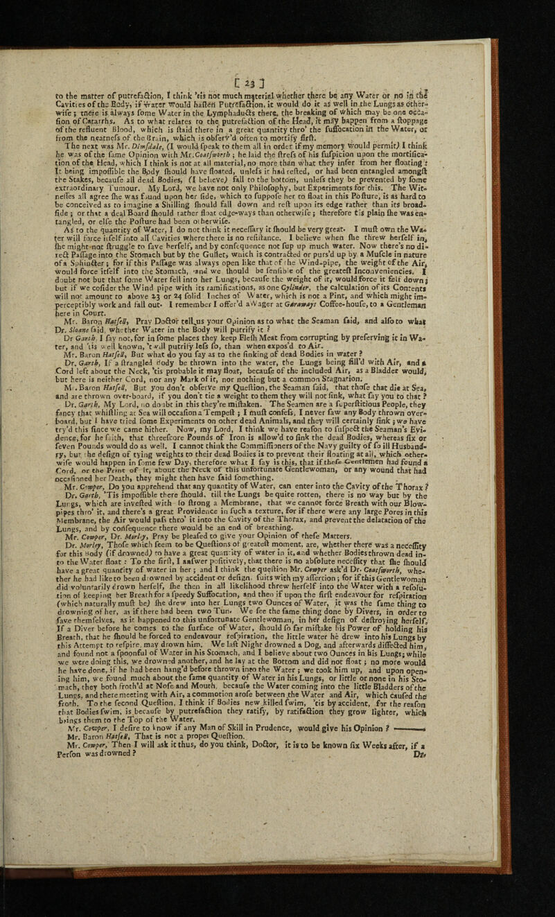 C , to the matter of putrcfa£Hon, t think ’tis not much material whether there be any Water or nci In the Cavities of the Body, if Water would haBSrt Futreraflion. it would do it as well in the Lungs as dther« wife ; mere is always fome Water in the Lymphadufts there* the breaking of Which may be one oeda fion of Catarrh s, As to what relates to the putrefatlion of the Head, It may happen from a ftoppage of the refluent Blood, which is ftaid there in a great quantity thro’ the fuffocatioh itt the Water, off from the neatnefs of the Brain, which is obierv’d often to mortify firft. , The next was Mr. Dlmfiiale, (I would fpeak to them all in order if my memory v/ould permit^ I think he was of the fame Opinion wich M.t,Coatfip6rtb ; he laid the ftrefs of his fufpicion upon the mortiflea- tlon of the Head, which I think is not at all material, no more than what they infer from her floating : It being impoflible the Bpdy Ihould have floated, unlefs it hadrefted, or had been entangled amongfl the Stakes, becaufe all dead Bodies, ifl believe^ fall to the bottom, unlefs they be prevented by (bmc extraordinary Tumour. My Lord, we have not only Philofophy, but Experiments for this. The Wit- rielTes all agree Ihe was f>und upon her fide, which to fuppofe her to float in this Po flu re, is as hard to be conceived as to imagine a Shilling fhould fall down and reft upon its edge rather than its broado fide ; or that a deal Board Ihould rather float edge-ways than otherwife; therefore tis plain flie was en¬ tangled, or elfe the Pofturehad been otherwiCe. As to the quantity of Water, I do not think it neceflary It Ihould be very great* I mufl: own the Wa¬ ter will force iifelf into alt Cavities where there is no refiftance. I believe when fire threw herfelf in^ (he might-not ftruggle to fave herfelf, and by confequence not fup up much water. Now there’s no di- red Paflage into the Stomach but by the GuHetj which is contraded or purs’d up by a Mufcle in nature of a Sphinder; for if this Paflage was always open like that of fhe Wind-pipe, the weight of the Air, would force itfelf into the Stomach, *an« we Ihould be fenfible of the greateft Inconveniencies* I doubt not but that fome Water fell Into her Lungs, becaufe the weight of it,' wouldforce it felt down; but if wecofiderthe Wind pipe with its ramifications, as one CjfUnder, the calculation ofits Contents will not amount to above X3 or 24 folid Inches of Water, winch is not a Pint, and which might im¬ perceptibly work and fall out* I remember I offer’d aWager at Gsrawajs Coffee-houfe, to a Gentleman here in Court. Mr. Baron ffatfellt Pray Dodor telLus your Opinion as to what the Seaman faid, and alfoto what Dr. SloaneCa’id, whether Water in the Body will putrify It ? Dr Garth, I fay not, for in fome places they keep Flclh Meat from corrupting by preferving it in Wa¬ ter, and 'lis well known,’twill putrify I efs fo, than when expos’d to Air. ^ Mr. Baron Hatfell^ But what do you fay as to the finking of dead Bodies In water ? Dr. Garth, If a ftrangled Body be thrown into the water, the Lungs being fill’d with Air, and A -Cord left about the Neck, ’tis probable It may float, becaufe of the included Air, as a Bladder would, but here is neither Cord, nor any Mark of if, nor nothing but a common Stagnation. Mt.Baron Hatfeil, Bpt you don’t obferve my Queftion, the Seaman faid, that thofe that die at Sea, and are thrown over-board, if you don’t tie a Weight to them they will not fink, what fay you to that ? Dr. Garth, My Lord, uo do'ibc in this they’re miftaken. The Seamen are a fiiperftitious People, they fancy that whiftling ac Sea will occafionaTempeft ; I muft confefs. I never faw any Body thrown over- , board, but I have tried fome Experiments on ocher dead Animals, and they will certainly fink j we have try’d this fince we came hither. Now, my Lord, I think we have reafon to fufpeft the Seaman’s Evi¬ dence, for he faith, that threefcore Pounds of Iron is allow’d to fink the dead Bodies, whereas fix or feven Pounds would do as well. I cannot chink the Commiflioners of the Navy guilty of fo ill Husband¬ ry, bur he defign of tying weights to their dead Bodies is to prevent their floating atall, which other- wife would happen in fome few Day, therefore what I fay is this, that if thefe Gentlemen had found a Cord, or Che Print of it, about the Neck of this unfortunate Gentlefwoman, or any wound chat hadi occjifioned her Death, they might then have faid fomething. ^ , Mr. Cmper, Do you apprehend that any quantity of Water, can enter into the Cavity of the Thorax ? Dr. Garth, ’Tis impoflible there Ihould, till the Lungs be quite rotten, there is no way but by the Lurgs, which are invefted with lo ftrong a Membrane, that we cannot force Breach with our Blow¬ pipes thro’ it, and there’s a great Providence in fuch a texture, for if there were any large Pores in this Membrane, the Air would pafs thro’ it into the C.avity of the Thorax, and preventthe delatacioo of the Lungs, and by corifequence there would be an end of breathing. Mr. Cowptr, Dr. MtrUy, Pray be pleafed to give your Opinion of thefe Matters. Dr. Morley, Thofe which feem to be Queftlons ot greateft mornenC, are, whether there was a neCeffity for this Body (if drowned^ ro haVe a great quantity of water in it, and whether Bodies thrown dead in¬ to the Water float; To the firft, I awfwer pofitiyely, that there is no abfolute necefficy that Ihe fhould have a great quantity of water in her ; and I think the queftion Mr. Cewper ask’d Dr. Coatfmrth, whe¬ ther he had like to been drowned by accident or defign, fuits with my aflercion; for if this Gentlewoman did voluntarily drown herfelf, Ihe then in all likelihood threw herfelf into the Water with a refolu- tion of keeping her Breathfor afpeedy Suffocation, and then if upon the firft endeavour for refpiration (which naturally muft he) fhe drew into her Lungs two Ounces of Water, it was the fame thing to drowning ofher, as if there had been two Tun* We fee the fame thing done by Divers, in order to fave rhemfelves, as it happened to this unfortunate Gentlewoman, in her defign of deftroying herfelf, If a Diver before he comes to the furface of Water, fhould fo far miftakc Ids Power of holding his Breath, that he fhould he forced to endeavour refpiration, the little water he drew into his Lungs by this Attempt to refpire, may drown him. We laft Night drowned a Dog, and afterwards differed him, and found not a fpopnful of Water in his Stomach, and I believe about two Ounces in his Lungs; while ■we were doing this, we drowned another, and he lay at the Bottom and did not float; no more would he have done, if he had been hang’d before thrown into the Water ; we took him up, and upon open¬ ing him, we found much about the fame quantity of Water in his Lungs, or little or none in his Sto¬ mach, they both froth’d at Nofe and Mouth, becaufe the Water coming into the little Bladders of the Lungs, and there meeting with Air, a commotion arofe between .the Water and Air, which caufed the frorh. To the fecond Queftion, I think If Bodies new killed fwim, ’tis by accident, for the reafon that Bodies fwim, is becaufe by putrefaftion they ratify, by ratifaSIon they grow lighter, which brings them to the Top of the Water. Mr. Co<wper, I defire to know if any Man of Skill in Prudence, would give his Opinion ? ■ Mr. Baron Hatfet, That is not a proper Queftion. Mr. Cowper, Then I will ask it thus, do you chink, Doftor, It Is to be known fix Weeks after, if a Perfon was drowned?