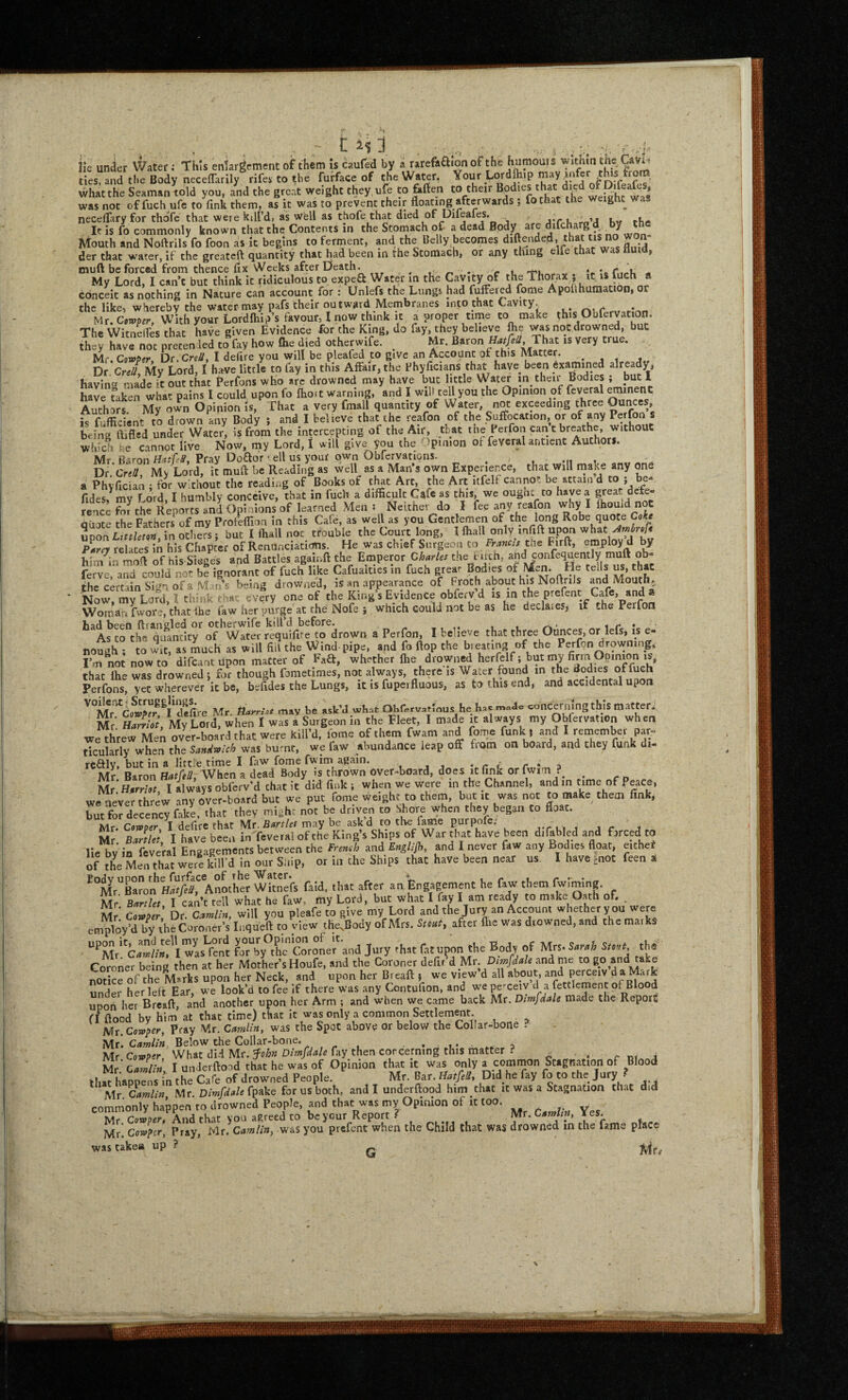 ie under Water .-This enlargement of them is caufed by a tarefaa.on of the humoui s w.thm tne Cavi. ties“and the Body necelTarily rifer to the furface of the Water, Your Lordft.p may infer this from, what the Seaman told you, and the Breat weight they ufe to fiften to their ‘>V‘'^ weSht was was not offuchufe to fink them, as it was to prevent their floating afterwards ; fothat the weight was neceflary for thofc chat were kill’d, as well as chofe that died of piieafes. at u Kw rhi* It is fo commonly known that the Contents in the Stomach of a dead Body are j ^ ^ ^ Mouth and Noftrils fo foon as it begins to ferment, and the Belly becomes diftended, pat tis no w n der that water, if the greateft quantity that had been in the Stomach, or any thing elfe c a , tnuft be forced from thence fix \Veeks after Death. ^ . <• * 't'u , ‘t-'cCmU « My Lord, I can’t but think it ridiculous to exped Water in the Cavity of pe ^ * conceit as nothing In Nature can account for: Unlefs the Lungs had fulferp fome Apolihumation, or the like, whereby the water may pafs their outward Membranes into that Cavity. Mr. Cowper, With your Lordfiiip’s favour, I now chink it a proper time to make this Qblervation, The Witneifes that have given Evidence for the King, do fay, they believe ^e was not drowned, but they have not precenled to fay how file died otherwife. ^ Mr. Baron That is very true. Mr. Cowper, Dc.CreS, t defire you will be pleafed w give an Account of this Matter. . . . Dr Crel My Lord, I h»ve little to fay in this Affair, the Fhyficians that have been Examined already^ havine made it out that Perfons wKo arc drowned may have but little W ater in their Bodies ; but 1 have faken what pains I could upon fo fhoit warning, and I will tell you the Opinion of feveral ^inenc Authors My own Opinion Is, That a very fmall quantity of Water, not exceeding three Ounces, is fufficient to drown any Body j and I believe that the reafon of the Suffocation, or of py * being ftifled under Water, is from the intercepting of the Air, that tne Perfon winch he cannot live Now, rny Lord, I will give you the .ipinion of feveral antient Authors. Mr Baron Pray Doflor veil us your own Obfcrvations. . , , Dr CreH Mv Lord, it muft be Reading as well as a Man’s own Experience, that will make any one a Phyfician ; for without the reading of Books of that Art, the Art itfelf cannot be attain d to ; be- fides? my Lord, I humbly conceive, that in fuch a difficult Cafe as this, we ougne to have a rence for the Reports and Opi lions of learned Mens Neither do I fee any reafon why I lliouid not quote the Fathers^of my Pfofeffion in this Cafe, as well as you Gentlemen of the lo.ng Robe quote Coke ivoa Littlem L others; but I fliall not trouble the Court long, I fhall only infift upon wha^^^« P^arey relates in his Chapter of Renunciations. He was chief Surgeon to Francis tt:ie Firft, employ d by him^in mofi of his Sieges and Battles againft the Emperor Charles the birth, and confequently muft ob- ferve, and could not be ignorant of fuch like Cafualties in fuch grear Bodies the certain Sign of a Mans being drowned, is an appearance of Froth about his Noftrils and Mouth,, Now, my Lord, Ithink that every one of the King’s Evidence obferv d is in the prefent Cafe, and a Wornari fwore, that ihe faw her purge at the Nofe j which could not be as he declaies, if the Perfon had been ftraneled or otherwife kill’d before. ,, ,. , , ^ ^ r. ^ ^ As to the quantity of Water requifire to drown a Perfon, I believe that three Ounces, or lefs, is e- nough ; to wit, as inch as will fill the Wind-pipe, and fo Hop the b.eating of the Perfon drowning, I’.n not now to difeant Upon matter of Faft, whether fiie drowned herfelf; but my fiaa Opinion is, that Ihe was drowned j fiir though fometimes, not always, there is Water found in the Bodies of fuch Perfons, yet wherever it be, befides the Lungs, it is fuperfluous, as to this end, and accidental upon Mr. m.v b. «k’J 'vb-rt Obf.rv.rmur he h.. eoncermng this matter:, Mr'. Ham-ol, My Lord, when I was a Surgeon in the Flert, I made it always my Oblervat.on when we threw Men over-board that were kill’d, lome of them fwam and fome funk ) arid I reoiember par¬ ticularly when the SanMch was burnt, we faw abundance leap off from on board, and they funk di- rcftlv, but in a little time I faw fome fwim again. • r < r a Mr Baron Hatfell, When a dead Body is thrown Over»board, does it fink orfwim ^ r n fAr Harriot I always obferv’d chat it did fink ; when we were in the Channel, andin time of, eace, we never threw any over-board but we put fome weight to them, but it was not to make them link, but for decency fake, that they mi^hc not be driven to Shore when they began Co fioac. Mr. Cowper, I defifc that Mr. may be ask d to the fame purpofc, y.r li i ,1 r Mr. Bartlet, I have been in'feveral of the King s Ships of War that have been di fabled and fjrcedco He bv in feveral Engagements between the French and Englijh, and I never faw any Bodies float, elthe^ of l^h^Men that in our Snip, or in the Ships that have been near us I have Enot feen a *°Mr“Baronf/SM Another Witr'efs faid, that after an Engagement he faw them fwimlng. Mr B«;« I can’t tell what he faw, my Lord, but what I fay I am ready to make Oath of, , M ■ c.w,rr Dr. will you pleafe to give my Lord and the Jury an Account whether you were employ’d by the Coroner’s Inqueft to view tHe.Body of Mrs. Stmt, after Are was drowned, and the marks “*’Mr''ca/i’»f'l wlsVcm fjTby^tL Coroner and Jury that fat upon the Body of Mrs. Smi Stmt, the Coroner being then at her Mother’s Houfe. and the Coroner defit’d Mr. and me to 6.0 and take notice of the Msrks upon her Neck, and upon her Breaft j we view d all about, and peixeiv d a Mark under her left Ear, we look’d to fee if there was any Contufion, and we pefceiv cl a f^sttlement of Blood upon her Breaft, and another upon her Arm ; and when we came back Mr. Dimfdale made the Report fl flood by him at that time) that it was only a common Settlement. Mr. Cowper, Pray Mr. Camlin, was the Spot above or below the Collar-bone . Mr! Below the Collar-bone. , i • Mr Cowper, What dl.i Mr. ^ohn Dimfdale fay then corcerning this matter ? ^ Me. Camlin I unJerftoad that he was of Opinion that it was only a comi^n Stagnation of Blood that happens in the Cafe of drowned People. Mr. Bar. Hatfell, Did he fay fo to the Jury • ^ Mr ^Camlin Mr Dimfdale for us both, and I underftood him chat it was a Stagnation that did commonly happen to drowned People, and that was my Opinion of it too. Mr rumaer. And f Kit vou agreed to be your Report Mr.Camtin, *es. Mr! Cowper, Pray, Mu Camlin, was you prefent when the Child that was drowned in the fame place was takes up ? - G