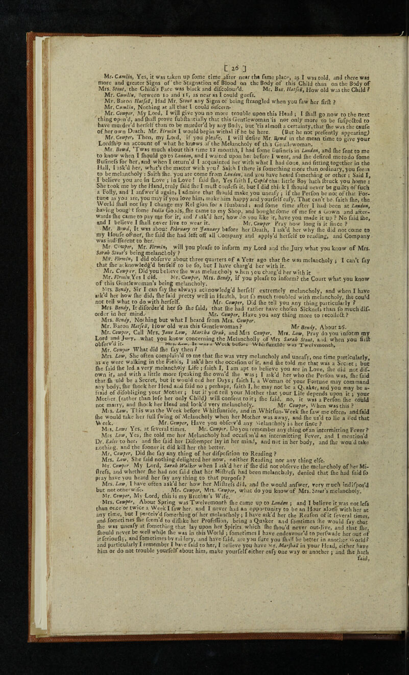 Mr. Camlin, Yes, it was taken up fome tlrrie_^frer near the fame placf, as I was told, and there was more and greater Signs of'the Stagnation of Blood on the Body of this Child than on the Body of Mrs. Stout, the Child’s Face was black and difcolour’d. Mr. Bar. HatfeH, How old was the Child ? Mr. CuwUh, Between lo and il, as near as I could guefs. Mr. Baron Hatfell, Had Mr, Stout any Signs of being ftrangled when you faw her firft ? Mr. Nothing at all that I could difcein* ^ Mr, Cowper, My Lord, I will give you no more trouble upon this Head ; I fhall go now to the next thing open’d, andfliall prove fubftantially that this Gentlewoman'is nor only more to be fufpefted to have murder’d herfelf than to be murder’d by any Body, but ’tis almoft a certainty, that {he was the caufe of her own Deathi Mr. Firmin I would begin withal if he be here. (But he not prefently appearing^ Mt.Cerpper, Then, my Lord, if you pleafe, I will defire Mr. Bfiwd in the mean time to give your Lordfhip an account of what he knows of the Melancholy of this GenLlewoman. Mr. Bowd, ’Twts much about this time 12 months, I had fome Cufinelsin London, and ftie fentto me to know when I fliould go to London, and I waited upon her before I went, and {he defired me to do fome Bufinefs for her, and when I return’d I acquainted her with what I had done, and fitting together in the Hall, I ask’d her, what's the matter with you.^ Saich I there is fomething more than ordinary, you feerxi to be melancholy : Saith Ihe, you are come from London, and you have heard fomething or other ; Said I, I believe you are in Love ; in Love ! faid {be, Yes faith I, Cupid that little Boy hath ftruck you home : She took me by the Hand, truly faid {he I mull confefs it, but I did thii k I {houid never be guilty of fuch a Folly, and I anfwer’d again, I admire that Ihould make you uneafy ; if the Perfon be not of that For¬ tune as you are, you may If you love him, make him happy and yourfelf eafy. That can’t be faith {he, the World fliall notfay I change my Rel gion.tor a Husband; and fome time after I had been at London, having boug! t fome India GoodSp fhe came to my Shop, and bought fome of me for a Gown and after¬ wards {he came to pay me for it, and / ask’d her,' how do you like it, have you made it up ? No faid ihe, and I believe I {hall never live to w'ear it. Vix.Cowper Pray how long is it fince ? Mr. Bowd, It was about February or January before her Death, I ask’d her why Ihe did not come to my Houfe ofrner, {lie faid {he had letc oft ail Company and apply’d herfelf to reading, and Company was indifferent to her, Mr. Ctwper, Mr. Firming will you pleafe to inform my Lord and the Jury what you know of Mrs. Sarah Stout's being melancholy ? Mr. Firmin, I did obferve about three quarters of a Year ago that Ihe was melancholy ; I can’t fay that Ihe acknowledg’d herfelf to be fo, but I have charg’d her with it. Mr, Cowper, Did you believe Ihe was melancholy when you charg’d her with it Mr. P^m/w^Yes I did. ^ Mr. Cowper, Mrs. Bendy, if you pleafe to inform? the Court what you know of this Gentlewoman s being melancholy. N^s. Bendy, Sir I can fay Ihe alway s acknowledg’d herfelf extremely melancholy, and when I have ask d her how {he did, {he faid pretty well in He-alth, but fo much troubled with melancholy, ihe couU not tell what to do with herfelf. Mr. Cowper, Did fhe tell you any thing paiticularly ? Mrs. Bendy, It difordcr’d her fo fhe faid, that ihe had rather have chofen Sicknels than fo muchdif- order in her mind.- ^ .Mr. Cowper, Have you any thing more to recolleO: ? Mrs. Bendy, Nothing but what I heard from Mrs. Cowper. Mr. Baron Hatfell, How old was this Gentlewoman? Mr Bendy, About %6. Mt. Cowper, Call Mrs. Jane Low, Martha Grub, and Mrs Cowper. Mrs. Low, Pray do you inform my Lord and Jury, what you know concerning the MelanchoHy of Mrs Sarah Stout, a id when you firft obferv d it. ^ Mra. it waaa Week before Whitfunude was Twcivmoncb, Mr. Cowper What did fhe fay then ? Mrs. Low, She often complain’d to me that {he was very meLmcholy and uneafy, one time particularly, .as * e were walking in the Fields, I ask’d her the occafion of it, and fhe told me that was a Secset; but fhe faid {he led a very melancholy Life ; faith I, I am apt to believe you are in Love, {he did not dif- own If, and with a little more fpeaking Ihe own’d Ihe was; I ask’d her who the Perfon was, {he faid that Ih ’uld be a Secret, but it would end her Days ; faith I, a Woman of your Fortune may command any body, {he {hook her Head and faid no ; perhaps, faith I, he may not be a Qtakcr, and you may be a- fraid of dlfobliging your Mother; but U yoU tell your Mother that your Life depends upon k ; your Mother (rather than iofe her only Child) will confent to it; Ihe faid, no, it was a Perfon {he could not marry, and fliock her Head and look’d very melancholy. Mr Cowper, When was this ? Mis. Lew, This was the Week before Wlntfuntide, and in Whltfun-Week fhe faw me often, afidfald fhe would take her full fwing of Melancholy when her Mother was away, and fhe us’d to lie a Bed that \V eek. Mr. Cowper, Have you obfetv’d any vlelancholy in her finCe ? Mis. Lows Yes, at feveral times. Mr, Cowper, Do you remember any thing ofan intermitting Fever ? Mrs Low, Yes, Ihe told me her Melancholy had occafion’d an intermitting Fever, and I mention’d Dr. Bales to her, and Ihe faid her Diftemper lay in her mind, and nut in her body, and {he wou d take nothing, and the fooner it did kill her thfe better, Mr. Cowper, Did fhe fay any thing of her difpofition to Reading ? Mrs. Low, She iaid nothing delighted her now, neither Reading nor any thing elfe. Mr. Cowper. My Lord, Sarah Walker when I ask’d her if {he did not obferve the melarcholy of herMi- ftrefs, and whether fhe had not faid that her Miflrefs had been melancholy, denied that fhe had faldfo pray have you heard her fay any thing to that purpofe ? Mrs. Low, I have often ask’d her how her Miftrefs did, and fhe would anfwer, very rruch Indlfpos’J but not other wife. . Cowper, Mrs. Cowper, what do you know of Mrs. Sro«r’s melancholy. Mr. Cowper, My Lord, tliis is my Brother’s Wife, ■Mrs. Cowper, About Spring was Twelvemonth {he came up to London ; and I believe It was not lefs than once or twice a Week I faw her, and I never had an opportunity to be an Hour alone with her at any time, but I perceiv’d fomerhlng of her melancholy; I have ask’d her the Reafon of it leveral times, and fometimes flie feem’d to diflike her Profellion, being a Quaker and fomtimes fhe would fay that fhe was uneafy at fomething that lay upon her Spirits wliich Ihe fliou’d never out-live, and that Ihe, fliould never be well while fhe was in this World ; fornetimes I have endeavour’d to perfwatle her out of irferloufly, and fometimes by rai.lery, and have faid, are you fare you flnll be better in anotf.er vvorld.^ and particularly I remembyr I have faid to her, I celieve you have Mx.Marftali in your Head, either have him or do not trouble }ourfelf about him, make yourfelf either eafy one way or another ; and Ihe hath faid.