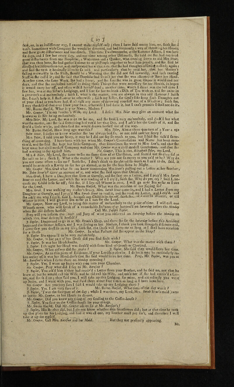 C 27 j ^ . ... / (Vid, no, in an indifFerent way, I cannot make myfelf eafy j then I have faid marry him, no, faith flia,’ I can’t. Sometimes with Company flie would be diverted, and hadiVequently a way pi throwing her Hand5> and ftiew greit difturbance and uneafinefs, This time Twelvemonths, at the Summer Aflizes, I was here fix days, and 1 faw her every day, undone time among other Difeourfe, ftie told me flie had received great difturbance from one T»eopfjiIuf, a Waterman and a Quaker, who coming down to old Mrs Stouf^ that was then lame, flie had gather’d about 2,0 or 30 People together to hear him preach, and Ihe faid he diretied his Difeourfe to her,and exafperated her at chat race, that file had thoughts of feeing noBodi again ; and faid (he to ok it henioufly ill to be fo us’d, and partlcularty that he told her, chat her Mother’s falling outwardly in the Flefti, fliould be a Warning that fiie did not fall inwardly, and mch canting Stuff as file call’d It; and fhe faid thaiTheephilus had fa us’d her chat Ihe was aftiamed to fhaw her Head. Another time, the fame Week, fhe had a fever, and fhe faid fhe was in great Hopes it would end her days, and that fhe neglefted herfelf in doing rhofe Things chat were necefliry for her Health, in hopes it would carry her off, and often wifh’d herielf dead ; another time, whicti I thin.c was the laft time I faw her, wssat mySIfler’s Lodgings, and I fent for her to drink aDilh of Tea with us, and llie came in a great tofs and melancholy ; lakh I, what is the matter, you are always iri this odd iLtmour ? Sakh. the, I can’t help it, I fhall never be otherwife ; faith my Sifter, for God’s fake keep fuch Thoughts out of your Head as you have had, d m’c talk any more of throwing yourfelt out of a Window ; lairh fhe, I may thank God that ever I faw your Face, otherwife I had done k, but I can’t promile I lhallnocdo ic« Mr, Baron HatpU, What is y ur Name, Madam ? Mr. Cowper. ’Tis my Brother’s Wife, my Loid. I deftre Mrs. Toler may give an account what file knows as to her be ng melancholy. PAvs>Toier, My Lord, fhe was o ce to fee me, and fhe look’d very me’ancholy, and /ask'd her what was the matter, and fhe fa d fomeching h id vex’d her that Day, and I ask’d her the Caufe of it, and fhe ftop’d a little w'vle, and then faid Ihe would drown herfelf out of the way. Mr Baron HatfsS, How long ago was this ? Mrs. Toler, About three quarters of a Year a ago John Stout, 1 deftreto know whether fhe has always faidfo, or not told another Story ? Mis. Toler, 1 cold you no Story, it may be I did not fay fo much to you, but I faid fhe talk’d fome- thlng of drowning. I have been with her when Mr. Cowpers Converfatlon and Name has been men¬ tion’d, and Ihe faid fhe kept but little Company, that fometimes flie went to Mrs. Loin’s, and that flie kept none but civil modeft Company and-that Mr, Camper was a'civil modeft Gentleman, and that Ihe had niching to fay againft him. Mr. Covoper, This is Mrs. Eliz.abeth Toler, my Lord. M s.£ Taler, My Lord, flie came to fee me fome time af.er Chriftmas, and feem’d not lo cheaTuI as fhe us’d CO be j faith I, What is the matter? Why are you not fo merry as you us’d to be ? Wny do you not come often to fee me? Sakh fhe, I don’t think to ^o abroad fo much as I us’d to do, faid, ic would be as much a Ririty to fee her go abroad, as to fee the Sun lliine b; Night. Mr. Covoper Mrs.GrwJ what do ■.ou know concerning Mrs-Stour’s pulling out a Letter at her Brother, Mr. John Stout's? Give an account of it, and what fhe faid upon that Occafi^n, Mrs- Grub, I have a Daughter that lives at Guernfey, and flie fenc me a t etter, and I pray’d Mrs Sarah Stout to read the Letter, and while fhe was reading of it I cry’d ; faith ihe, Why do you cry ? Said I, bs- caufe my Child is fb far off j faid fhe, if I live till Winter is over, I will go over^ Sea as far as I can for Mr. Baron HatfeU, What was the occafion of her ifaying fo? PAxs '.Grtib. I was wafhing my Maker’s Scuuy, Mrs. Sarah Stout came in, and I had a Letter from my Daughter at Guernfey, and I pray’d Mrs. Sarah Stout to read It, and fhe read my Letter, and I cry’d, and fhe ask’d me why I cry’d, faid I, becaufe my Child Is la Tar rtCF. fairh (he, J live to Winter, or till Winter is over, I will go over Sea as far as I can for the Land. Mr Cowper, Now my Lord, to bring this matter of melancholy to the piintoftime, I will c.all one Witnefs more, who will fpeak of a remarkable Inilance chat happen’d on before the AinW/*/ when fhe did deftroy herfelf. Call Mr. Jofeph Taylor, Pray will you inform the -Pure arid Jury of what you obferveJ on Saturday before the Monday on which Mrs. Stout deiiroy’d herfelf ? jF. Taylor, I happened to go in at Mr. Firmin's Shop, and there fhe fat the Saturday before this Accident happened the former AlTizes, and I was faying to her Madam, f think you look ftrangely difeonte-rted, I never faw you dreft lo in my life ; faith Ihe, the Drefs will ferve me as long as I fhall have occafion for a Diefs. Mr. Cflwfrr, In what Pofture did fhe appear in the Shop ? Taylor She appear’d to be very melancholy, Mr. Co-coper, W hat pa t of her Drefs did you find fault with? f .Taylor, It was her Headdoaths. Mr, Cowper. What was the matter with them ? if. Taylor. I th ught her Head was daub’d with fome kind ofGreafe or Charcoal. Mr. Co-wper, Whit arifwer did fhe .make ? J. Taylor,^ She faid^ they would ferve her time. h\r.Coroper, As to this piece of Evidence, if your Lordfhip pJeafes. I deireit may be particularly ta¬ ken notice of, it was her Head-drefs that fhe faid would ferve her time. Pray, Mr, Taylor, was you at Mr. Barefoot's when I came there on Monday morning ? J. Taylor, Yes, I went up Stairs with you Into your Chamber. Mr. Coreper, Pray what did I fay to Mr. Barefoot ? J. Taylor, You ask’d him ifthey had receiv’d a Letter from your Brother, and he faid no, not that he knew oi', but he would call his VVife, and he did call his Wife, aoi ask’d her if Ihe had receiv’d a Let¬ ter, and flie fa d no ; then faid you, I will Cake up this Lodging for mine, and accordingly you wepc up Stairs, and I went with you, and Paid there about four t-mes as long as I have been here. Mr. Coroper Are you very furel fud I would take up my Lodging there ? J.Tayhr, Yes, I am very fureofit, Mr. Ba.ron Hat fell, Whattime of Che day was It ? f .Taylor, ’Twas the fore-part of thre day j while I was there, my Lord, Mrs. Sarah Stint's maid ’came to invite Mr. Corvper, to her Houle to dinner. Mr. Cowper, Did you know any dung of my fending to the Coffee-houfc ? f. Taylor, You fent CO the Coffee-houfe for your things. Mr. Baton Hatfi-U, Did Mr. Cowper ufe to lie at Mr. Barefoot's ? J. Taylor, His Brc.ther did, but 1 do not know whether this Gentleman did; but at that time he took up chat place for his Lodging, and faid it was all one, my Brother muft pay for’c, and therefore I will take it up for myfelf. , . ^ hit. Coroper, Call Mrs. Barefoot and her Maid. But they not prefendy appearing, ■ Mr, 4-