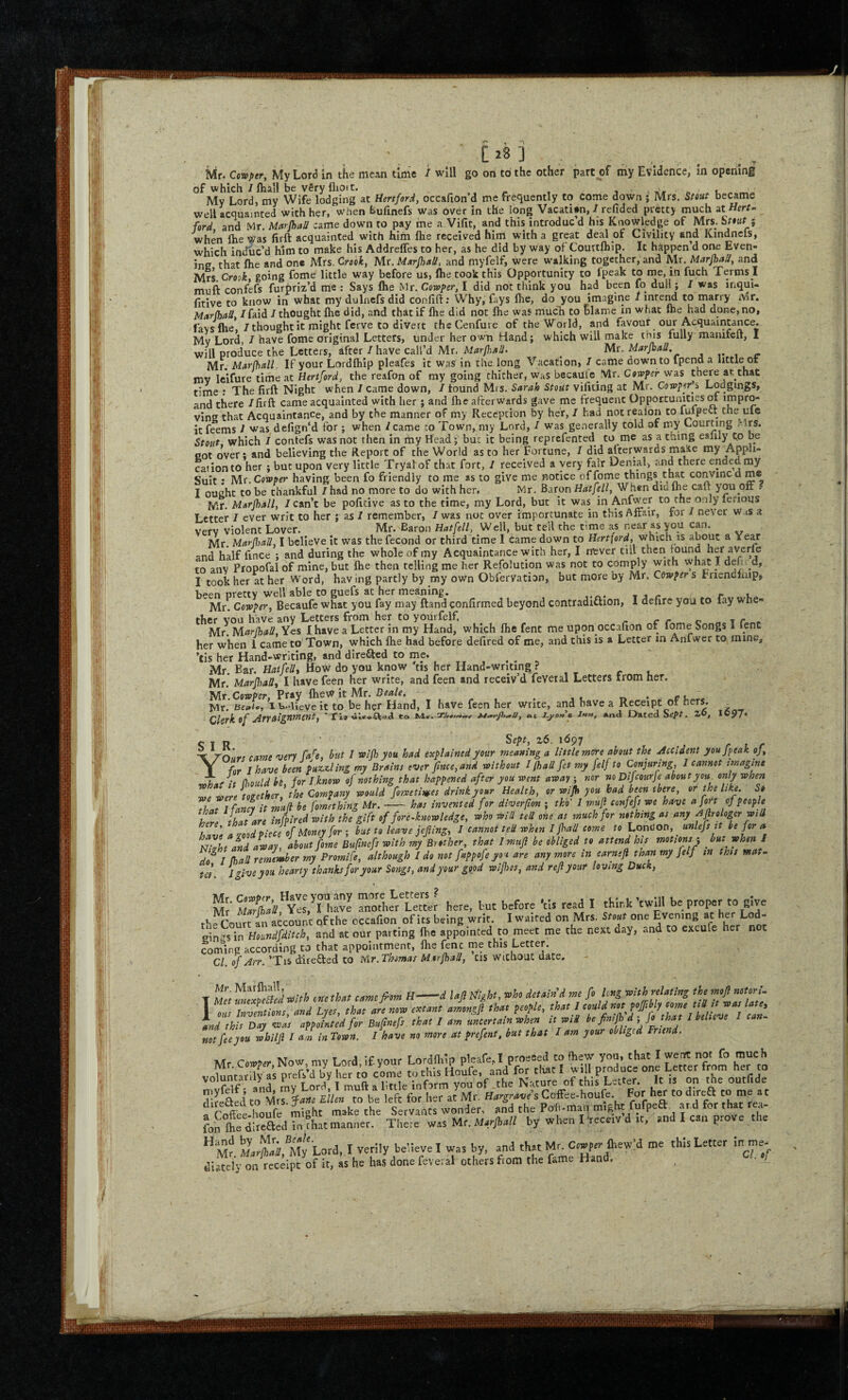 Ur. Cowptr, My Lord in the mean time / will go on to the other part of my Evidence, m opening of which /fliali be vSry flioit. 3 Vyr « * t, ^ My Lord, my Wife lodging at Hertford, occafion d me frequently to Come down j Mrs. Stout became well acquainted with her, when hufinefs was over in the long VacatUn, / redded pretty much at Hrrr- ford and Mr. Uarfball came down to pay me a Vifit, and this introduc’d his Knowledge of Mrs. Sriwr ; when flie Was firft acquainted with him fhe received him with a great deal of Civility and Kindnefs, which induc’d him to make his Addreffes to her, as he did by way of Couttlhip. It happen’d one Even¬ ing that flie and one Mrs. Crook, Mr. Marshall, and myfelf, were walking together, and Mr. MarfhaU, and Mrs. Croik going fome little way before us, (he took this Opportunity to fpeak to me, in fuch Terms I mufi confefs furpriz’d me : Says fhe Mr. Cowper, I did not think you had been fq dull; / was inqui- fitive to know in what my dulnefs did conlifl:; Why, fays llie, do you imagine 1 inte^ to marry Mr, MarfbaS, /faid I thought flie did, and that if flie did not flie was mucli to blame in what fhe had done, no, laysfhe 7 thought it might ferve to divert theCenfure of the World, and favour our Acquaintance. Mv Lord, / have fome original Letters, under her own Hand; which will make this fully marufelt, I will produce the Letters, after/have call’d Mr. ^ Mr. Marjhall. , . - Mr. Minrfhull. If your Lordfliip pleafes it was in the long Vacation, / came down to fpend a little or mv leifhre tithe at Hertford, the reafon of my going thither, was becaule Vlr. Cowper was there ar that time : The firft Night when / came down, /found Mrs. Sarah Stoiit vifiting at Mr. Cawp^r’s Lodgings, and there /firft came acquainted with lier ; and flie afterwards gave me frequent Opportunities m impro- vins that Acquaintance, and by the manner of my Reception by her, I had notrealon to fufpect the ule it ftems / was defign'd for ; when / came co Town, my Lord, / was generally told of my Courting Mrs. Stout, which / confefs was not then in my Head 5 but it being reprefented to me as a thing ealily to be cot over; and believing the Report of the World as to her Fortune, I did afterwards malte my ^Appli¬ cation to her : but upon very little Tryalof that fort, / received a very fair Denial, and there ended my Suit • Mr. Cowper having been fo friendly to me as to give me notice of fome things clue conVincdme I ought to be thankful I had no more to do with her. Mr. Baron Hat fell, When did the caft you oft f Mr. Marshall, /can’t be pofitive as to the time, my Lord, but it was in Anfwer to the o.oly lerious Letter / ever writ to her ; as / remember, /was not over importunate in this Affair, for / never WiS a verv violent Lover. Mr.'Baron Hat fell, Well, but tell the time as near as you can. Mr Mar{\>aU, I believe it was the fecond or third time I Came down to Hertford, which is about a Year -nd half fince ; and during the whole of my Acquaintance with her, I m;ver dll then fo^nd her averfe to anv Propofal of mine, but Ihe then telling me her Refolution was not to comply with what I defu d, I took her at her Word, having partly by my own Obfervation, but more by Mr. Cowpers Friendlaip^ been pretty well able to guefs at her meaning. , j r 1. Mr. Cowper, Becaufe what you fay may ftand confirmed beyond contradiftion, I defire you to fay whe¬ ther vou have any Letters from her to yourfelf, ^ c r c- ^ 1 r . Mr Marlhall.Yes I have a Letter in my Hand, which flie fent me upon occafion of fome Songs 1 lent her when 1 came to'Town, which fhe had before defired of me, and this is a Letter in Anfwer to mine, ’tis her Hand-writing, and dire£led to me. ^ _ Mr. Bar. Hatfedt How do you know tis her Hand-writing ? cv Mr* MarJhaUi I have feen her write, and feen and receiv’d feveral Letters from her. Mr Cotpper. Pray Ihew it Mr. Beale, „ 1. Mr. neJc, I i>.^Ueve it to be her Hand, I have feen her write, and have a Receipt of hers. ^ C T R rn 'uYt came njerv Ca^e, but / reijh you had explained your meaning a little more about the Accident you fpeak of, 1 for I have been puzx^Ung my Brains ever f we, and without I jhall fet my felfto Conjuring, 1 cannot imagine /f (hould be, for I.know of nothing that happened after you went awaynor no Difeourfe about you. only when we were together, the Company would fometimes drink your Health, or wijh you had been there, or the like. S$ that Ifanci it mufi be fomething Mr. --has invented for diverfion ; tko / wufl confefs we have a fort of people that are inPired with the gift of foreknowledge, who will teU one as much for nothing as any ^firologer will have a 20od piece of Money for ; but to leave jefiing, I cannot ted whin I jhall come to Lqnd on, ^ unlefs it be for a Nldt and away, about fome Bufmefs with my Brother, that I muji be obliged to attend his motions', but when I I (had re Jewber my Promise, although Ido not fuppofe you are anymore in earnefl thanmy felf in this wat¬ te!. I give you hearty thanks for your Songs, and your good wifhss, and reft your loving Duck, mJ- SeVL'et f here, hut before V,s read I think'rwUl be proper to fiive thfca.iJrr‘ccounr of the occafion of its being writ. I waited on Mrs. Suf one Evening « her Lod- cinasin Houndfditch, and at our parting fhe appointed to meet me the next aay, and to excufe her n t coming according to that appointment, flie fenc me this Letter. C/. o/y/m’Tis direfted to Uir. Thomas M.orfhad, cis Without date, T Mir ulmeah «!tl> one Ih.t came film H-d lajt rah, detain'd me fi long with relating the -»•£»<»«-■>; I MJ InvLkns, and Lyet, that at, mra entant ammgfi that feopte, tS£an«a cr ^ Toffee houfe might make the Servants wonder, and the Poft-rUan might fufpea. aid for that rea- foh Ihe ireaU in that manner. There was Mr. by when I‘receiv d it, and I can prove the “m? M.^aVMy'Lotd,,I verily believe I wa, by, and that Mr. c^ptt Ihew’d me this Letter inme- diatefy on receipt of it, as he has done feveral others fiom the fame Hand. • /