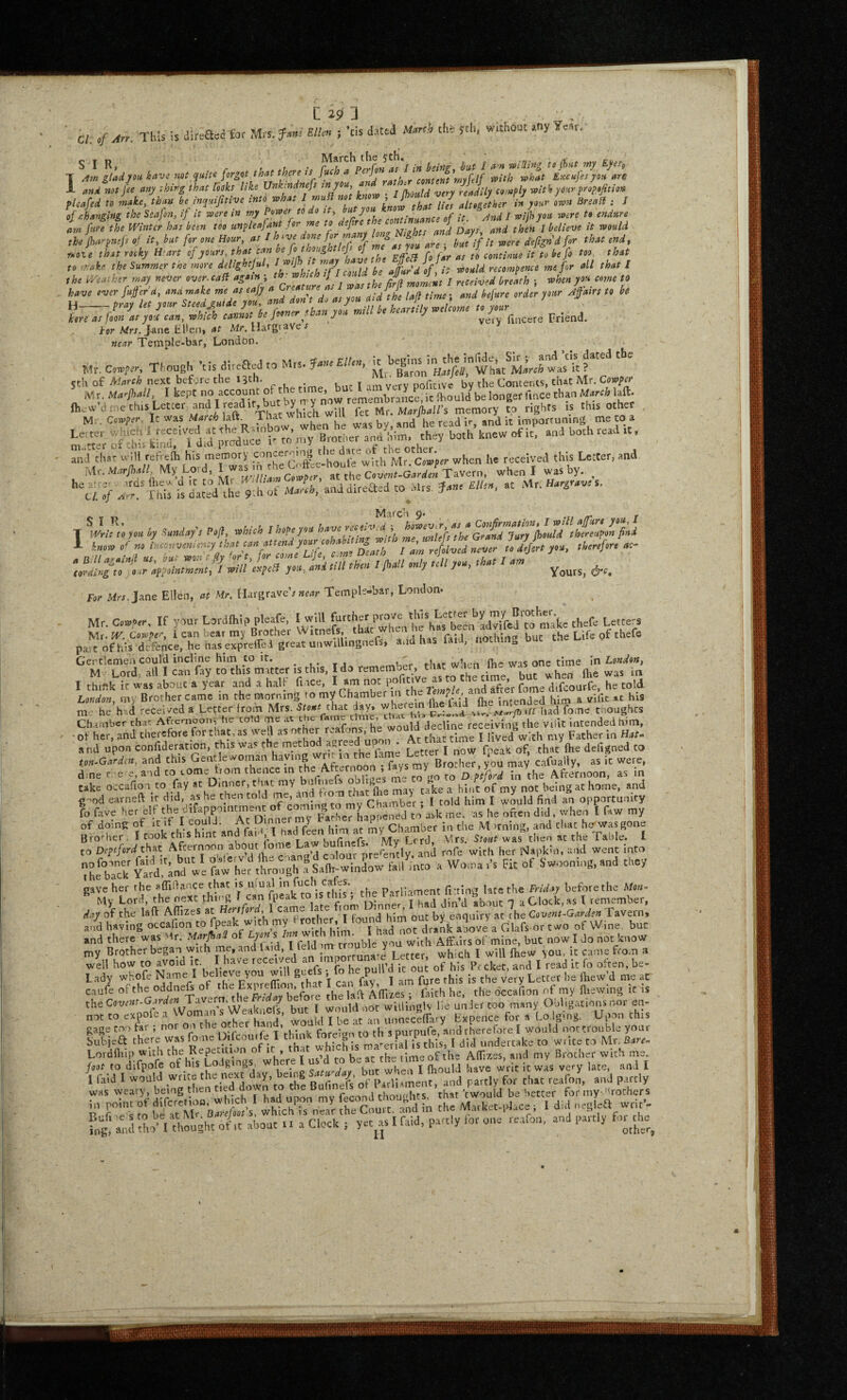 a. ./ ^n. This is direa«tor Mrs. m„ ; ’cis d.ui the sth. wrthout .ny Year, of changing the Ssafon, if it were in rny Power to ao it^ '^^Z.-llZncTof it’^^Zid / with yon noere t« endure am fare the Winter has been too unpleajant for me to deftre ^ jf / believe it would r-oie rooky Wart of yours, that can .l, EffeB fo far as to continue it to be fo too^ that to ..vake the Summer the 7mre dejightjal, aLu of, it would recompence me for all that I L. as PalV^7an%ih\lIX fooner than you mill be heartily welcome for Wf7. J-ane lil'en, Mr. Margiave f near Temple-bar, London. Mr. C.»,rr. Thoueh ’tis direaedto Mrs. ?«£//.», Whkt erh of next before the 13th. , . t ^rr* verv noficive bv the Contents, that Mr. Cow/er ^ M r. Marjhall, I kept no account of the ^ ‘ if Ihould^be longer fince than March laft. I,e,t=r -'-f * l-'f^ they both’knew of it, arrd both read tt. and tfisr u-ill refreih his memory ^^ncerorng ^hen he received this Letter, and. Mr. mM My Lord when I was by. , he ab Oi irns Ihe'A u it to iVir i/y miam '~>v / , ^ ^ s , he_cii^^ <><■ ,vtr Hargrave s m -s™' Xhi^ is da;:d tile'rof ana direaed to Mrs, Jarre f//ea, at Mr. Har,ea.e s. •r ^ Iv^ li/r: y.e .y .S-rrd,/, f.A f I know of roSvl^^o^o rr appointment, I will etcpcB you, and mi tnen s pan or^.j j..,. ^ours, dr^. For Afrr. Jane Ellen, at Mr. Margrave’; near Temple-bar, London. Mr. Cowper, If your Lordlhip pleafe, I will fthefe Letre'S pa^o^fScirheS^e^S^^ the Lt. of thelb C.X i. this, I do -meml^, tim w!.n^^ W. one I think ir was about a year and a half fi tce, I 00c po 11 , ^ ’ fome difcourfe, he told London, my Brother came in the morning to my Chamber m e ^ y ^ intended him a vifit »t his me he h -d received a Letter from Mrs. that day. fome tnoughes Cha,Tiber that Afremoon, he coM me Jpr.llne receivinC the vilic intended him, hit, and this Gentlewornan haying wnr 1.1 tne ^ Bto'-hcc vou may cafually, as it were, d.ner e e, and to tome trorn thence in the After.^^^^^^ to o xford in the Afternoon, as in take occafion to fay at Dinner, t me my ^k.rllie mav talce a hint of my not being at home, and earneft it did, as he then told me, and from th^t ftold m I would fimd an opportunity fo fave her elf the difappointment ^--'iSXTLpne'ed^^^^^ -hen I faw my of doing of It if I feen him at my Chamber in the M irning, and that htr was gone Brother . I took this hint Lcrd, Mrs. W was then at the Table. I to Deptford that fon - L ^re^en^tly. and rofe with her Napkin, and went into ^hlrck YaMi'irrd.?Sa(h-wi,rdow fall rato a Wo,na,'s Fit of Swooniog,anri they gave her rhe aflidance that is ufual ‘o fuch cafes. Prarliiment fiTlna late the Friday beforethe Mon- ^ My Lord, the next thi-il ^ a Clock, as I remember. day of the laft Affizes at ^ 'l found him out by enquiry at the Covent^GardenTavstOt •— ^ BK i I .1 -» BBl . oudjccl ^ ^ xiTkJrK Jc m;i’'erial IS thiSi 1 did underCHKc^ CO vy rice to ivii. c- f'’'‘'”'lTMfe'lf h^sToj|;inBs“^where\ us’d to\= at the time of the Affir-es, and my Brother with ine. foot to dlfpofe Oi nis Longings, ^ knr when I fliould have writ it was very late, and I 1 fald I would write the next day, being S y, „ ,. j partly for that reafon, and partly was weary, being tl.en fed down to the Pt''‘X that be better for my '^others iJ’ Se'Matket.,dace, 1 did oeglea svtit’-