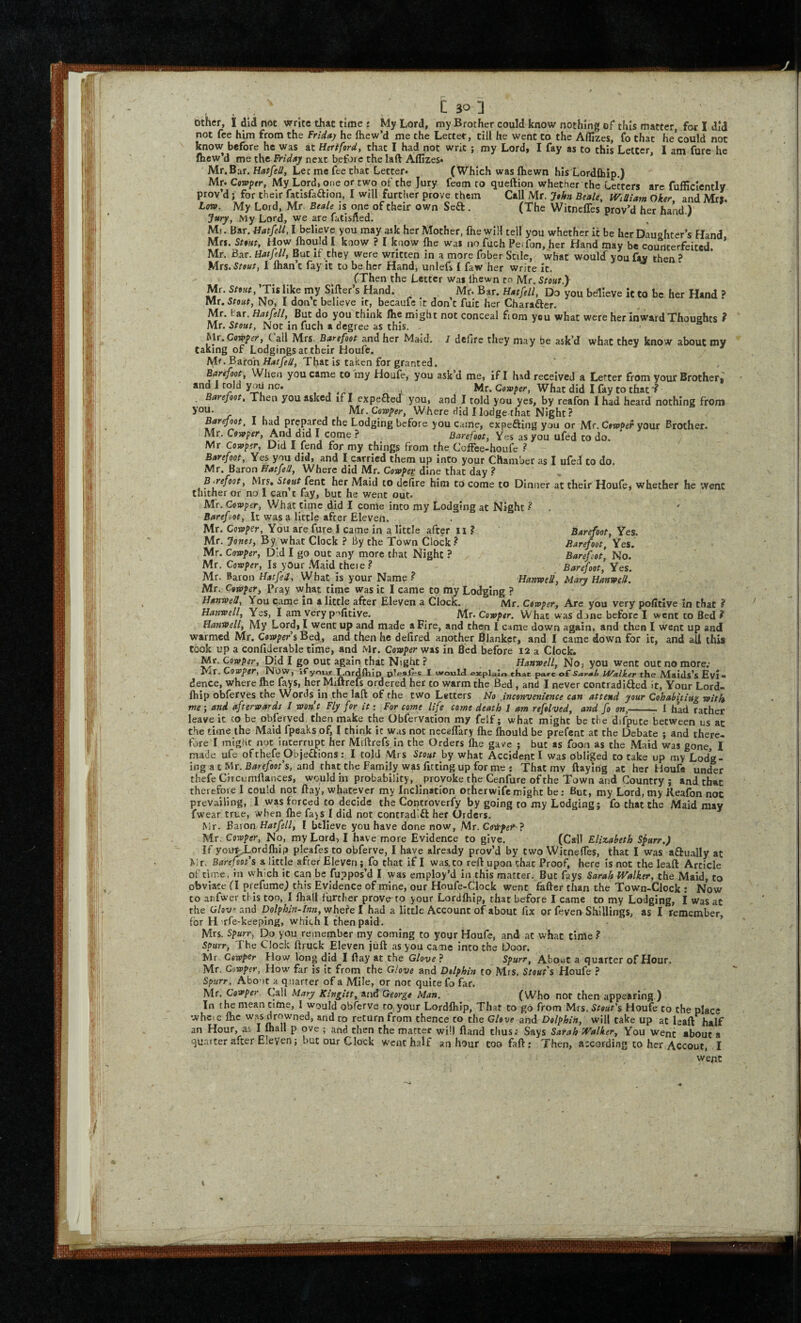 • / • . . c 30 1 other, I did not write that time ♦ My Lord, my Brother could know nothing of* this matter, for I did not fee him from the Friday he fhew’d me the Letter, till he went to the Affizes, fo that he’could not know before he was at Hertford, that I had not writ ; my Lordi I fay as to this Letter, I am furc he fhew’d me Friday next before the laft Affizes* Mr. Bar. Hatfell, Lee me fee that Letter* (Which was fliewn his LordJhip.) Mr* Cowptr, My Lord, one or two of the Jury feem to queftion whether the Letters are fufficlently rov’d j for their fatisfaftion, I will further prove them Call Mr. John Beale, WiUiam Oker and Mrs. .(MB It/Tv f r»rr? Mr ntalfl ic nnf* nf _iTL-_> . ■ . * , \ (The WitnelTes prov’d her hand.) prov’.., ...., -____ Lovf. My Lord, Mr. Beale is one of their own Seft. Jttry, My Lord, we are fatisfled. Mi. Bar. Hat/ell, I believe you may ask her Mother, fhe wIH tell you whether it be her Daushtcr’s Hand Mr. Bar. Hafjell, But if they were written in a more fober Scilc, what wouldT you fav then ^ Mrs. Stout, 1 fhan’c fay it to be her Hand, unlefs f faw her write ic. (Then the Letter was Ihewn to Mr. Stout.)- Mr. Stout, Tislike my Sifter s Hand. Mr. Bar. Hatfell, Do you believe It Co be her Hand ? Mr. Stout, No, I don c believe if, becaufe it don’t fuit her Charafter. Mr. tar. Hatfell, But do you think flie might not conceal f om you what were her inward Thoughts ? Mr. Stout, Not in fuch a degree as this. h\t,Cowper, C all Mrs. Barefoot and her Maid. / defire they may be ask’d what they know about my taking of Lodgings at their Houfe. Mr. Baron That is taken for granted. Barefoot When you came to iny Houfe, you ask’d me, if I had received a Letter from your Brother,' n ^ , j Mr. Cowpe?*, What did I fay to that ? Barefoot, Then you asked if I expeftetf you, and I told you yes, by reafon lhad heard nothing from you. tl j j • Where did Hodge that Night? Barefoot, I had prepared the Lodging before you Came, expefting you or Mr. C»w?e>* your Brother. Mr. Covoper, And did I come ? Barefoot, Yes as you ufed to do. Mr Corvper, Did I fend for my things from the Coffee-houfe ? Barefoot, Yes you did, and I carried them up into your Chamber as I ufed to do. Mr, Baron Hatfell, Where did Mr. Covoper dine that day ? ^ B.refoot, Mrs, fent her Maid to defire him to come to Dinner at their Houfe, whether he went thither or no I can t fay, but he went out. Air. Cowper, What time did I come into my Lodging at Night ? . ' Barefoot, It was a little after Eleven. Mr. Cotoper, You are fure I came in a little after ii ? Mr. Jones, By what Clock ? By the Town Clock Mr. Cowper, Did I go out any more that Night ? Mr. Cowper, Is yOur .Maid theie.? Mr. Baron Hatfed, What is your Name ? HanmU, Mary Hanwell. Mr. Cowper^ Pray what time was it I came to my Lodging ? Hanwell, You came in a little after Eleven a Clock. Mr. Cowper, Arc you very poficive in that ? Hanwell, Yes, I am very p'^ficive. Mr. Cowper. What was done before I went to Bed? Hartwell, My Lord, I went up and made a Fire, and then I came down again, and then I went up and warmed Mr. Cowper s Bed, and then he defired another Blanker, and I came down for it, and all this took up a confiderable time, and Mr. Cowper was in Bed before I2 a Clock. Mr. Cowper, Did I go out again that Night ? Hanwell, No, you went out no more; Mr. Cowper, Now, ifymv Lordflrin I would escpialo tkac pare of Sat-Mh iValker the Maids’s Evi• dence, where fhe fays, her Miftrefs ordered her to warm the Bed , and I never contradifted it, Your Lord- Ihip obferves the Words in the laft of the two Letters No .inconvenience can attend your Cohabhiug with me ; and afterwards 1 won't Fly for it: For come life come death 1 am refolved, and fo on,- I had r.ather leave it co be obfijrved then make the Obfervacion my felf; what might be the difpute between us at the time the Maid fpeaks of, I chink ic was not neceflary fhe fliould be prefcat at the Debate j and there¬ fore I might not interrupt her Miftrefs in the Orders fhe gave ; but as foon as the .Maid was gone, I made ufe ofthefe Objeflions: I tofd Mrs Stout by what Accident I was obliged to take up my Lodg¬ ing a t Mr. Barefoot's, and that the Family was fitting up for me : That mv flaying at her Houfe under thefe Circiimftances, would in probability, provoke the Cenfure of the Town and Country ; and that therefore I could not flay, whatever my Inclination otherwife might be; But, my Lord, my Keafon noc prevailing, I was forced to decide the Controverfy by going to my Lodging; fo that the Maid may fwear true, when fhe fajs I did not concradift her Orders, Mr. Baron Hatfell, I believe you have done now, Mr. Coitfeih} \/fr CowPet*. Nn, mv T.nrd^ T hjivp mnrp Pvidpnrp tr% nNrfk i Barefoot, Yes. Barefoot, Yes. Barefoot, No. Barefoot, Yes. uv, .u/pua u M. vra* cmpiuj u iu iiua riirtiici. out lays oarafo vraiKer, cne iViaiu, to obviate (I prefume) this Evidence of mine, our Houfe-CIock went fafter than the Town-Clock : Now to anfwer this too, I fhall further prove to your Lordfhlp, that before I came to my Lodging, I was at the Glove and Dolphin-Inn, whe?e I had a little Account of about fix or feveo Shillings, as I remember for H ufe-keeping, which I then paid. - * Mrs. spurr, Do you remember my coming to your Houfe, and at what time ? Spurr, The Clock ftruck Eleven juft as you came into the Door, Mr. Cowper How long did I ftay at the Glove ? Spurr, About a quarter of Hour. Mr. Cowper, How far is it from the Glove and Dolphin to Mrs. Stout's Houfe ? Spurr, Abo'it a quarter of a Mile, or not quite fo far. Mr. Cowper Call Mary Kingitt, and George Man. (Who not then appearing.) In the mean time, 1 would obferve to your Lordfhip, That to go from Mrs. Stout's Houfe to the place wheie fhe was drowned, and to return from thence to the Glove and Dolphin, will take up at leaft half an Hour, as I fhall p ove ; and then the matter will Hand thus; Says Sarah Walker, You Went about a quarter after Eleven J but our Clock went half an hour too faft; Then, according to her Accout, I went