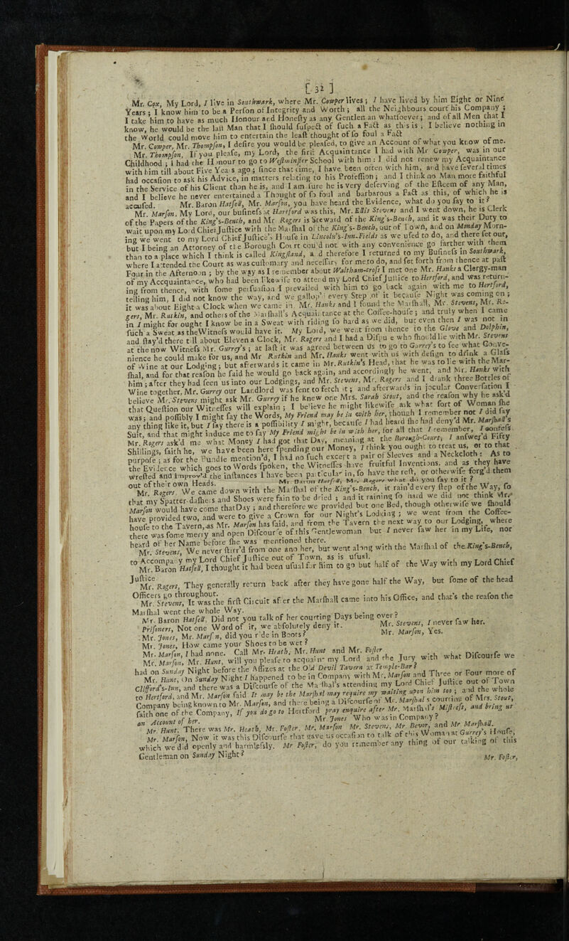 > C 3^ ] Mr Cox Mv LorJ I live in Soitthmrk, where Mr. CowperViVes; I have lived by him Eight or Nine Vwi fl know him to be a Perfon of Intepity and Worth ; all the Neighboars court his Company; I take him to have as much Honour ar.d Honefty as any Gentlen an whatloever; and of all Men Chat 1 know, h^would be tl uii Man that I fliould fufpea of fuch a Faa as th. is . I believe notlung in the World could move him to entertain the leaft thought ot lo foul a t-aet - Mr Cosvoer Mr ThomPlht, I defire you would be pleafed, to give an Account of what you kcow ot me. Ifyou pleafe, my Lord, the lirli Acquaintance I had with Mr c.»frr was in our rhildhnofl - 1 hid the H mour to go to Wejlwinjler School with him : I did not lenew my Acquaintance Slh him till about FivxVeas ago^ fince 4.t/ime, I have been orten with him and Uve feveral tunes had occafion to ask his Advice, in matters relfting to his Proleflion; and I think no Man more in the Service of his Client than he is, and I am Cure he is very deferving the Efteem of and I believe he never entertained a Thought of fo foul and barbarous a Faft as this, of which he iS acaifed. Mr. Baron Mr. Marfon, you have heard the Evidence, what do you fay to it- Mr. Marfon. My Lord, our bufinefsa-t Hartford was this, Nlt- ESis Stevens and I went down, he is Clerk of the Papers of the Kings-Bench, and Mr Rogers is Steward of the King s~Bench, and iC was their Duty to wait upon my Lord Chiei Jufticc with the Ma. Hial ol the King\- Bench, out of T own, and on M'^rn- ina we^went^to my Lord Chief Juftlce^ Houfe in Lincoln %-InnMds as we ufed to do, and there fet our, but I being an Attorney of ti e Borough Coirt cou'd not. with any convenience go farther with them Jhan to a pice which I think is called Kingfland, a d therefore I returned to my Bufinefs where I attended the Court as was cuftomary and necefTary f^or me to do, and fet forth froni thence at paft Fmir in the Afternoon ; by the way as I remember about pyaltham-crofs l met one Mr. a Clergy-man of mrAccqualrance, ^ho had been hkew ife to attend my Lord Chief Juli be to Hertford and ing from tlnce, with fome peifuafion I pievailed with him to go back again with me to Hertford, roiling hil I d’d not know the way, and L gallup’f every Step .ot it becaule N.ght -as co'mng on ; it was about Eight a Clock when we came in, Mr. Hanks and 1 found the .MatfhaH, Mv Steves, M . gers, Mr. Rutki^ and others of the .-viaiftiall’s Acquaii tance at the Coifee-houle ; and truly when I carne fn / might for ought I know be in a Sweat with riding fo hard as we did, but even then / was not m fuch a Sweat as tlwitnefs would have it. My Lord, we^wront from thence to the and Dolphn and flay’d there tdl about Eleven a Clock, Mr. Rogers and I had a Difpu e he w.thMr Stevns at the now Witnefs Mr. Gurrey^ ; at laft it was agreed between ds to go to s to fee whac Co.v - nlence he could make for us, and Mr Rutkin and Mr. Hanks went witn us with defign to drink a Glals of Wine at our Lodging; but afterwards it came in Mr.Rutkin s Head, that he was tohe wxtht e ar- flial, and for thatreafon he fald he would go hack again, and accordnigly he ^ fhre^Bottles of him • after they had feen us into our Lodgings, and Mr. Stevens, Ur Rogers and dr^nk thre. Bott es ot WiJe together,llr. Gkwv our Landlord was fent to fetch-t; and afterwards m jocular Converfation I bellTve might ask Mr. Gurrey if he knew one Mrs. Sarah Stout, and the reafon why he ask d that Queflion our Witnefles will explain ; I believe he might likewife ask wTat fort of Woman Ihe w'as- and pofliblv I might fay the Words, My Friend may he in with her, tlioillllr j. \^/iK any thing like it, but / fay there is a poffibility / might, becaufe / had heard Suit, and that might induce me to fay My Friend might he m wah her,iox Mr Romers avk’d me what Money I had got that Day, meaning at cue Borough-Court, ShUllTs faUhhe we havebeen here fpending our Money, 7 think you ough. to treat us. or to that , Shillings, laim ne, we . ,, . [ , r„ch except a pair of Sleeves and a Neckcloth : As to the^Ev!jer ce°which gol to'vVords fpoken, the Witneffes have fruitful Jj^refted inftances llaVe been pa.ticula^ in, fo have the refl,^ ^  down with the fot'SlS ^^J^lfufd have wm^Thlo^ry^ otherwife we Ih^uld orSed two and were to give a Crown for our Night’s Lodging ; we went trom the Coffee- telo lhe rlern .as Mr. Marfan hasfaid, ar^d from the Tavern the next way to our Lodging, where Eherc^s fol^TO^^^^^ / never faw her m my Life, nor ° We ne^v^r ftur’d'^from one ano her, but went along with the Marflial of the XrVs-B^wf^, r rtho?gSt /ctd ufu JSim to gfbut half of the Way with my Lord Chief They generally return back after they have gone half the Way, but fome of the head was^^h^ firft Clicult af er the Marfliall came Into hlsOflice, and that’s the reafon the Maiflial went the whole Way. . .r^ , . -a Mr. Baron Hatfed, Did not you talk of her courting Days being ove. ^ ■ Pr if oners, Notone Word of if, we abfolufely deny it. • r ’ yes Mr Jones, Mr. Marfn, did you r de in Boots.? ^ J ’ tp -.K *. .. ?rh''or There w«M.. Mr.Vofor. ' M., - Mr Marfon, Now it was this Difeourfe that gave us occalion to talk off ,\l-' r^flr'inCT nf this .which we did openly and harmlefsly. Mr Fojicr, do you rtxnember any thing ol our talking ol tins Gentleman on Night ? Mr.Fofl'.r, ■1l W'