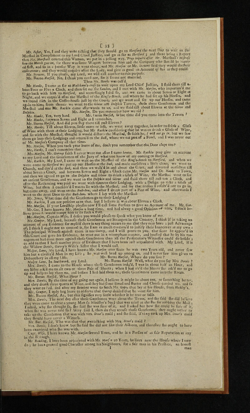 Mr. Fofler, Ves, I and they were talking that they fliould go to Hertford tke next Oa/ to wait on the Marftial in Compliment to my Lord Chief Jufticcj and go as far as Hertford ; and there being a Kepo^C that Mr. courted this Woman, we put in a jefting Vf3.y,'‘Praj ajter Mr. M:inhm s Mtjirejf how the Match goes on, for there was f^ome Wagers between him and the Company who Ihould be Marri'’ ed firft, and lb in a jocular Way it went about, and Mr. Marfon or Mr. Stevens laid they would do their endeavour: and they would enquire after the Lady, and give as good an Account qi her as they could, Mr. Stevens, If you pleafe, my Lord, we will call another to this purpofe. Mr. Baron Hatfell, No, I think you need not, for it feems not material. Then Mr. was call’d. Mr. Hanks, I came as far as tPaltham's-crofs to wait upon my Lord Chief Juftice, 1 ftaid there till a- boucFour or Five a Clock, and then fee out for Londo?j, and I met with Mr. Marfon, who importun d me to go back with him to Hertford, and accordingly I did fo, and ,we came in about Seven or Eight aC Night, and we enquir’d aftei the Marflial of the King's-Bench, and where he had fet up hb Horfes, and we found him in the Coffec-houfe juft by the Court, and v^e went and fet up our Horfes, and came Again to him; from thence we went to the G/e-vc ailTi Dolphin'Tavern, thefe three Gentlemen and the Marflial and one Mr. Rutkln came afterwards to us, and we ftaid till about Eleven at tire Glove and Dolphin. Mr. Marfon, Do you rfcmembet how we rid ? ^ Mr. Hanks, Yes, Very hard. Mr. taron HatfeU, What time did you come into the Tavern f Mr. Hanks, r etween Seven and Eight as 1 remember, Mr. Baron And did you ftay there till paft Eleven ? ^ Mr. Hanks, Till about Eleven, little more or lefs, we went away together, m order to drink a Glafs of Wine with them attheir Lodging, but Mr Rutkln confulering that he w'as to drink a Glafs of Wine, and lie with the Marflial, thought it would difturo the Msorihaji, fo faith he, I wl3 not go In, but we faw them go into their Lodgings and return’d to the BuU, where we eat part of a Fowl, and 1 was never out of Mr. Marfons Company all that time. ' , , , Mr. Marfon, When you cook your leave of me, don't you remember chat the, Door clapt too? Mr. Hanks, I can’t remember that. , . Mr. Marfan, Mr. Gurrey faith I never went out after I came home. Mr. P^utkin pray give an account to my Lord and the Gentlemen of the Jury of what you know of my coming to Hertford. Mr. Rutkln, My Lord,I came to wait on the Marlhal of the Kings-Bench to Hertford, and when we were come to Hertford we put up our Horfes at the BuU, and made ourfelves a little clean, we went to Church, and din’d at the Bull, and then we walk’d in and about the C mrt, and diverted ourfelves till about Seven a Clock, and between Seven and Eight a Clock came Mr. and Dr. Hanks to Town, and then we agreed to go to the Dolphin and Glove to drink a Glafs of Wine, the Marflial went to fee an ancient Gentleman, and we went to the Dolphin and Glove and ftaid there till paft ten a Clock, and after the Reckoning was paid we went with them to their Lodging, with a Defign to take a Glafs of Wine, but rhen 1 conlider’d I was to lie with the Marflial, and for that reafon 1 refolv d not to go in, but came away, and Went to the Bull-Inn, and after I drank part of a Pint of Wine, and afterwards I went to the next Door to the Bull-lnnt where I lay with the Marfijal- Mr. Jones, What time did the Gentlemen go to their Lodging ? Mr. Rutkln, I am not politivc as to that, but I believe it Was about Eleven a Clock. Mr. Marfon, If your Lordftilp pleafes now I’ll call fome Perfons to give an Account of me. Mr. Cox. Mr.Cox, I have known Mr. Marfon a long time, and had alway a good Opinion of turn* I don’t be¬ lieve *5000 t. ivould rcmpc him to do fuch a FaCt. Mr.Mar/on, Captain fP^lfe, I defire you would pleafe to fpeak what you know of me. Mr. Cowper, My Lord, becaufe thefe Gentlemen are Strangers in the Country, I think if in taking an account of any Evidence for myfelf there is any thing occurs to me that they m*ay have a juft Advantage oft I think I ought not to conceal it, for I am as much concern’d to juftify their Innocence as my own : The principal Witnefs agalnft them Is one Gurrey, and t will prove to you, that lince he appear’d in this Court and gave his Evidence, he went out in a triumphant manner, and boafted that he by his ma¬ nagement had done more againft thefe Gentlemen than all the Ppofecutor’s Witnefles could do befide ; to add to that I have another piece of Evidence that I have been juft acquainted with. My Lord, it is the Widow Davis, Gurrey s Wife’s Sifter that I would call. Major, My Lord, I have known Mr. Marfon ever lince he wds two Years old, and never faw him but a civiliz’d Man in my Life ; he was well bred up among us, and I never faw him given to Debauchery in all my Life. Mr. Baron Hatfed, Where do you live ? Major Lane, In Southwark, my Lord. Mr. Baron HatfeU Well, wh.at do you fay Mrs Davis ? Mrs. Davis, I came'to tho Houfe where thefe Gentlemen lodg’d, I was in about half an Hour, and my Sifter ask’d me to air two or three Pair of Sheets ; when I had ah-’d the Sheets flie ask'd me to go up and help to lay them on, and before 1 had laid them on, thefe Gentlemen came into the Room. Mr, Baron HatfeU, What Hour ? Mrs- Davis, By the time of my going out again, I believe it might be about ten, or fomething better, and they drank three quarts of \Vine, and they had fome Bread and Butter and Cheefe carried up, and fo they went to fed, and after my Brother went to fetcH Mr. Gapey that lay at his Houfe, from Hockley's, Mr. Cowper, I only beg leave to obferve that Gurrey denied that he went for him. Mr. Ba.(on HatfeU, A), but this fignifks very little whether it be true or falfe. Mis, Davis, The next day after thefe Gentlemen were about the Town, and flie faid flie did beaeve they were come to clear a young Man fa Minifter’s Son) that was tried at the Bar for robbing the Mail; I asked, why flie thought fo, Ihe faid fhe was fute of it, and I asked her how flie could be fure of it, when Ike was never told fo .? Why faid I, then do they accufe thofe Gentlemen, they ought rsther to take up the Gentleman that was with Mrs. Stout's maid ; and flie faid, if they took up Mrs. Stout's maid they fliould have never a Witnefs. ^ Mr. Bar. HatfeU, Who was that that was talking with Mrs. Stouts maid .? Mrs, Davis, I don’t know, but fhe faid flie did not like their Aftions, and therefore fhe ought to have been examined who flie was with. Capt. Wife, I have known Mr. feveral Years, and he Is a Perfon of as fair Reputation as any ijT the B'rough. Mr Reading, I have been acquainted with Mr, Marf n 20 Years, he lives near the Houfe where I now do ; he has a general goodCharafter among his Neighbours, for a fair man in his Praftice, an honeft ' I man