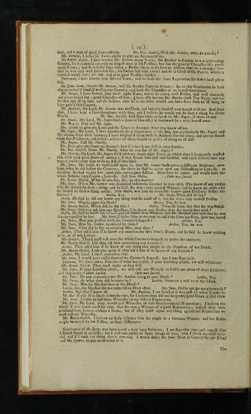♦ C 34 3 man, and a man of good Converfation, ^ Mr- Bar. Hatfell, Well Mr. Stevens, what do you faV Mr. Stevens, I delire Sir Kobert JfAjiin to gire an Account of me. Sir Robert Aujlin, I have known Mr. Stevens many Years; his Brother is Captain in a neighbouring County, he Is reckon’d not only an hoqeft man in his Praftice, but has the general Charatler of a gool- natur’d man ; and he is fo far from being a Perfon likely to do fuchan ASion, that for a younger Bro¬ ther he was very well provided for ; his Father left him looo /. and he is Clerk of the Papers, which is reputed worth 100/./’rr and is in good Practice befides. ’ ^ ’3‘ury-mm, I have known him feveral Years, and he hath the fame Reputation Sir Robert hath given him. Sir ^oitf Shaw, Jknow Mr. Stevens, and his Brother Captain Stevens; As to this Gentleman he hath always behav’d himfelf well in our Country, and hath the Charafter of an honeft Gentleman Mr. Evades, I have known him thefe eight Years, and to be a Very civil Perfon, and well educated, and never heard but a good CharaSer of him ; i;have alfo known Mr. Marfon theft Ten Years, and ne¬ ver faw any ill by him, and do believe, that he or the other would not have done fuch an ill thing to haye gain’d this County. Mr. Menlove, My Lord, Mr. Stevens wa s my Clerk, and behav’d himfelf very honeft with me. And fince that, I have kept a Correfpondence with him, and I believe he would not do fuch a thing for all the World. Mr. Bar. Hatfell, Call fome body to fpeak for Mr, Rogers, if there beany. Mr .Evans, My Lord, Mr, Rogers hath a general Character in Southwark for a very honeft man. Mr. Pray call Mr. Lygoe. Sir, pleafe to give my Lord and the Court an Account what you know of me. Mr. Lygoe, My.Lord, I have known all the 3 Gentlemen at the Bar, but particularly Mr. Rogers and Mr. Stevens from their infancy; I have employ’d them both in Bufinefs feveral times, and always found them fair Prafticers, and believe neither of them would be guilty of doing an ill Aft. Mr. Rogers, Call Mr. Thurlby, Sir, Pray give the Court an Account how I behav’d my felf In your Service, Mr. Bar. Hatfell, Come Mr. Thurlby, what do you fay of Mr. Rogers ? ^ Mr, Thurlby, My Lord, Mr, liv^d with me about eight Years, in which time I frequently trufted him with very great Sums of money ; I ever found him juft and faithful, and can’t believe that any money could tempt him to do an Aft of this kind. Mr. Jones, My Lord, we muft inlift upon ir, that Mr. Ctwper hath given a different Evidence now from what he did before the Coroner ; for there he faid he never new any Diftraftion or Love-lit, or occalion Ihe had to put her upon this extravagant Aftion. Now here he comes and would have the whole Scheme turn’d upon a Love-fit. Gall John Mafon, . (who was fsoorn) Mr. Baron HatfeU,,^h&t do yon C&y, Sir, to this matter? Mr. Stout, When Mr. Cowper was examined before the Coroner he was ask’d, if he knew of any reafon why Ihe fliould do fuch a thing, and he faid, Ihe was a Very modeft Woman, and he knew no caufe why flie Ihould do fuch a thing asthis. John Mafon, was you by when Mr. Cowper gave Evidence before the Coroner? ^ ^ Mafon, Yes.^ Mr. What did he fay ? Mafon, He faid he did not know any thing was the Caufe of it, but Ihe was a very modeft Perfon* Mr. Jones, Was he upon his Oath? Mafon, Yes, he was. Mr. Baton Hatfell, When did he fay this ? ^ Mafon, ’Twas the fame day that Ihe was found. Mr. Jonej, Did they ask him any Queftion, If he knew any Perfon that Ihe was in love with ? Mafon, He faid he knew tut ur w.id iii» Name was sfiarjhatt, and Mr. Marjball told him that he was always repulfed by her. Mr, Stout, I defire John Archer may be ask’d the fame queftion, {who was fsoorn) Mr. Jones, Was you prefent with the Coroner’s Inqueft ? Archer, Yes. Mr. Jones, Was Mr. Cowper examined by them ? Archer, Yes, h« was. Mr. Jones. What did he fay concerning Mrs. Stout then ? Archer, They ask’d him if he knew any occafion for Mrs. Stout\ Death, and he faid he knew nothing of it, or of any Letters. Mr. Cowper, Then I muft call over the whole Coroner’s Inqueft to prove the contrary. Mr.Baron Hatfell, Did they ask him concerning any Letters ? Archer, They ask’d him if he knew of any thing that might be the Occafion of her Death. Mr. Baron Hatfell, I ask you again if they ask’d him if he knew of any Letters ? Archer, My Lord, I don’t remember that. Mr. Stout, I would have call’d fome of the Coroner’s Inqueft, but I was ftopc In it. . Juryman, We have taken Minutes of what has paffed, if your Lordftiip pleafe, wa will withdraw.' Mr. Baron Hatfell, They muft make an End firft. Mr, If your Lordlliip pleafe, we will call one WIrnefs to falfify one piece of their .Evidence, and that is one V\ idow Larkin. (who was fworn) Mr. Do you remember one Mr. being at your Houfe ? Larkin, Yes. Mr. fonts, Ac what time did he come In ? Larkin, Between p and lo of the Clock. Mr. fonts, Was the Marlhal then in the Houfe ? Larkin, No, the Marflial did not come till an Hour after. Mr. Jones, Did he not go out afterwards ? Larkin, Not that I know of. Mr. Rutkins, I am fatisfied it was paft ii when I came in. Mr. Bar Hatfell, It is likely it may be true, for I believe they did not keep very good Hours at that dmt. Mr. Stout. I defire to call fome Witneffes to ray Sifter’s Reputation. Mr. fones, My Lord, they would call Witneffes to this Gentlewoman’s Reputation ; I believe the whole Town would atCeft for that, that fhe was ^ Woman of a good Reputation ; indeed they have . produced fome Letters without a Name, but if they infift upon any thing againft her Reputation wc muft call our Witneffes. Mr. Baron Hatfell, I believe no Body dlfputes that fhe might be a Virtuous Woman, and her Brains m ght be turn’d by her Paflion, or fome Dlftemper. Gentlemen of the Jury, you have heard a very long Evidence, I am fure that you can’t expeft that I Ihould fumm it up fully ; but I will take notice of fome things to you, that I think are moft mate¬ rial, and if I omit any thing that is material, I would defire Mr. Jones (that is Council for the KingJ and Mr. Cswper, to put mein mind of ir. The