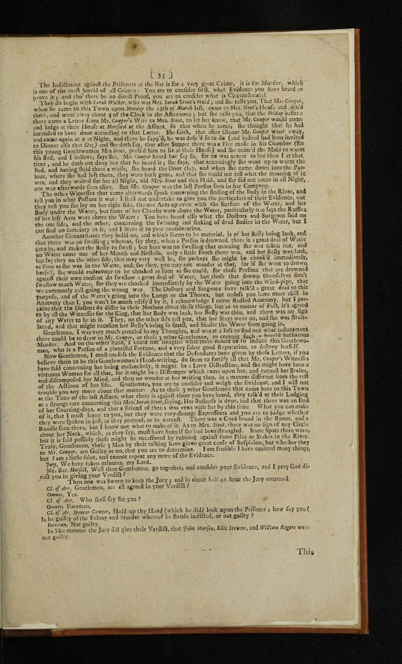 The Indi£ltncnt againft che Prlfoners at the Bar is for a very great Crime, _ it is for Murder, which is one of the moft horrid of all Crimes: You are to confider firft, what Evidence you have heard to prove it ; and tho’ there be no dlreO: Proof* you are to confider what is Circumftancial. They do begin with Sarah Walker, who was Mrs. Sarah Stout's Maid ; and ftie tells you, That Mr* Copper, when he came to thisTov/n upon Monday the I'izh ot'March laft, came to Mrs. s Houfe and . dind there, and went away about 4 of the Clock in che A.fcernoon ; but Ihe cells you, chat the Friday before there came a Letter from Mr. Cow^er’s Wife to Mrs. Stout, to let her know, that Mr. would come and lodge at their Houfe at Hertford at the Affizes, fo that when he came, llie thought that he had intended to have done according to that Letter. She faith, that after Dinner Mr. Cowper went^ away, and caime again at 9 at Night, and there he fupp’d, he was defifd fo to do (and indeed had been invited to Dinner alfo that Daj) and flie doth fay, that after Supper there was a Fire made in his Chamber (for this young Gentlewoman Mrs Stout, prefs’d him to lie at their Hoafe) and fhe order’d the Maid to warm his Bed and I believe, fays fhe, Mr* Cowper heard her fay fo, for he was nearer to her chan I at that time and he doth not deny but that he heard it; ftie fays, that accordingly flic went up to warm the Bed and having ftaid there a while, flie heard the Door clap, and when flie came down into the Par¬ lour where Ihe had left them, they were both gone, and that fhe could not cell what the rneaning of It ’ and thev Waited for her all Night, old Mrs* Stout and this Maid, and fhe did not come in all Night, * /• _1- Alt w .... ....... ..r.** 1 a A* tn cell you in what Polturc it was: l liiail not undertaKe to give you cue particulars 01 cneir cviucuwc, du». thev tell you flie lay on her right fide, the one Arm up even with the Surface of the Water, and her Body under the Water, but fome of her Cloaths were above the Water, particularly one fays the Runlet of her left Arm were above the Water; You have heard alfo what the Doflors^ and Surgeons laid on the one fide, and the other, concerning the fwiming and finking of dead Bodies in the Water, but 1 can find no certainty in it, and I leave it to your confidcration. 4 Another Circumfiance they build on, and which feems to be material, is of her Belly being lank, ana that ch^re was no fwelling ; whereas, fay they, w hen a Perfon is drowned, there is a great deal of Water coesin. and makes the Belly to fwell; but here was no fwelling that morning fhe was taken out, and no Water came out of her Mouth and Noftrils, only a little Froth there was, and her Belly was lank, butfav they on the other fide, that may very well be, for perhaps flie might be choakd immediately, ns foon as fhe was in the Water, and; fay they, you may not wonder at that, for if herfelf, fhe would endeavour to be choaked as foon as fhe could, for thofe Perfons that are drowned againft their ownconfent do fwallow a great deal of Water, but thofe that drown themfelves done fwallow much Water, for they are choaked immediately -by the Water going into the Wmd-pipe, that ■we commonly call going the wrong way. The Doffors and Surgeons have talk d a great deal to this purpofe, and of the Water’s going into the Lungs or the Thorax, but unlefs you have more sJtiH Anatomy chan 1, you won’t be much edify’d by it, I acknowledge I never ftudied Anatomy, * P®/: ceive that the Doftors do differ in their Notions about thefe things, but aS to matter of Fatt, it s agreea to by all the WitnefTes for the King, that her Body was lank, her Belly was chin, and there was no lign of any Water to be in it. They, on the other fide tell you, that her Stays were on, and me was Itrait- laced, and that might cccafion her Belly’s being fo fmall, and hinder the Water from going in. Gentlemen, I was very mucli puzzled in my Thoughts, and was at a lofs to find out rhere could be to draw in Mr. Corvper, or thefe 3 other Gentlemen, to commit fuch “ borriu uaroarous Murde° And on the other hand, I could not imagine what there HiOuid oe to induce this Gentlewo- man who is a Perfon of a plentiful Fortune, and a very fober good Reputation, to deflroy herfelf. Now Gentlemen, I muft confefs the Evidence that the Defendants have given by thefe Letters, if you believe them to be this Gentlewoman’s Hand-writing, do feem to fortify all that Mr. Coder s WitnefTes have faid concerning her being melancholy, it might be a Love DiftraSion, and fhe might have been a virtumis Woman for all that, for itmightiea DIftemper which came upon her, and turned her Brains, anddifeompofed her Mind, and then no wonder at her writing thus, in ^ nianner different from the reft of the Aftions of her life. Gentlemen, you are to confider and weigh the Evideiice, and I wdl not trouble you any more about that matter* As to thefe 3 other Gentlemen that came here to this Town at the Time of the laft Affizes, what there is againft them you have heard, they talk d at their Lodging at a firange rate concerning rhis Mrs.>ri,^ faying, Her Bufuiefs is done, knd that there was an End of her Courdng-days, and that a Friend of theiis was even with her by this time. What you can make of It that I muft leave to you, but they were very firange Exprelfions, and you are to judge whether fhf-v’were fnoken In left, as they pretend, or in earneft. There was a Cord found in the Room, and a Bun^dle feeifthere, but I know not what to make of it. to Mrs. Stout, there was no fign of any Circle her Neck which as they fay, muft have heen if fhe Had been ftrangled. Some Spots there were, bu“ is Md pomuy be occafioned by rubbing againft fome Piles or Stakes in the R.ver Trulv GentlLen, thefe 3 Men by their talking have g.v.n great caute of Sufp.c.on, but uhe.her they ot Mr’ Corner, are Guilty or no, that you ate to determine. I fenfible I have omitted many things, but / am a little faint, and cannot repeat any more of the Evidence. Jarv We haVe taken minutes, my Lord. /-jj* Mr. Bar.Hfi^M Well then Gentlemen, go together, and confider your Evidence, and I pray God di- reft wasSwmn to keep the Jury ; and in about half an hour the Jury returned, CL ofArr. Gentlemen, are all agreed in your Verdift ? Omnts, Yes. Cl of Arr. \V'ho fliall fay for you ? Cotoper, Hold up thy Hand (which he did; look upon the Prifoner ; how fay you? Is he galley of the Felony and Murder whereof he Hands indicted, or not guilty ? LiTk7m^nne^r''Jhe^j^ did give their Verdift, that f-obn Murfon, Mis Stentns, and mSiarn Rogers were net guilty.