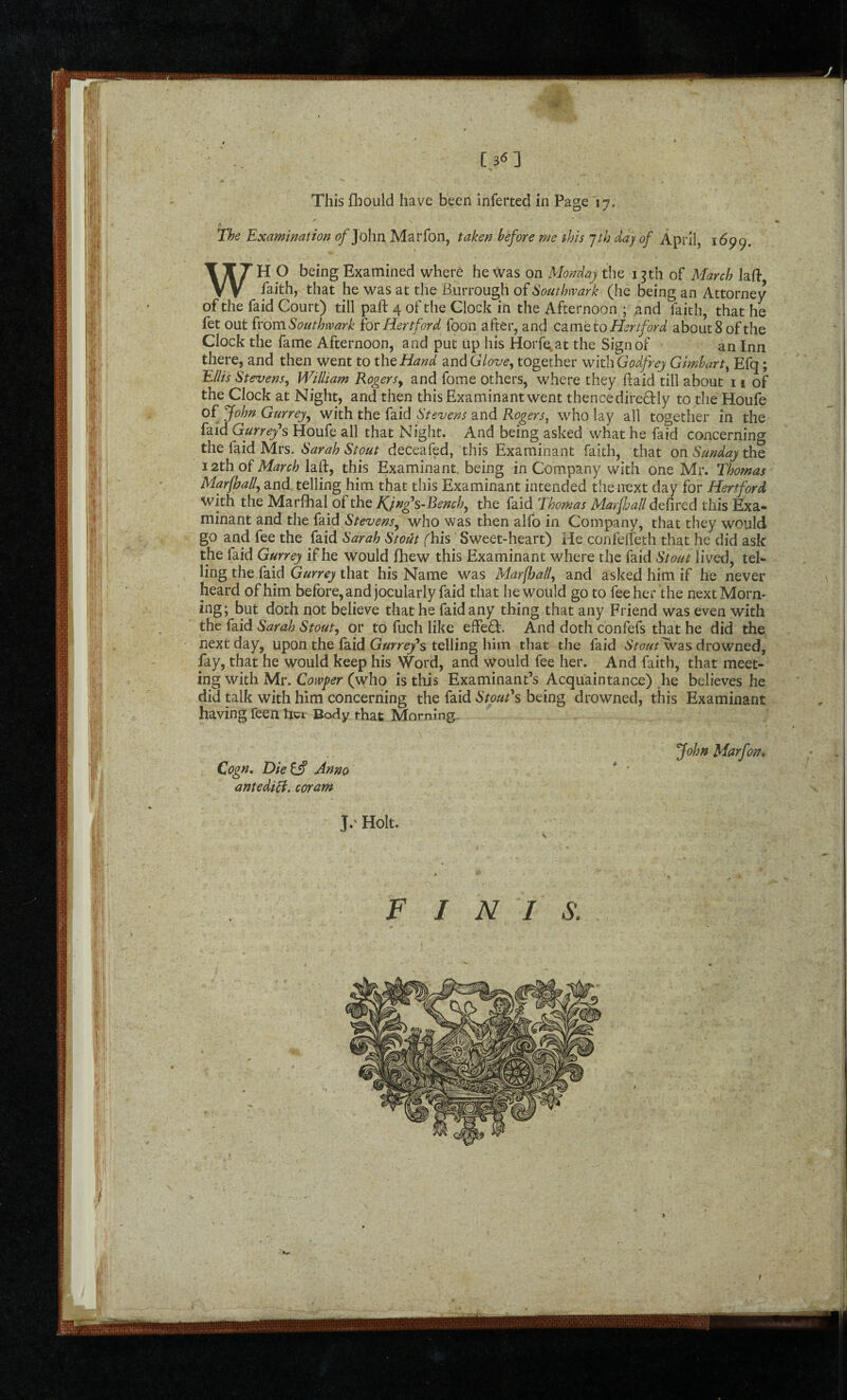 [36] This fbould have been inferted in Page 17, The Examination ^ John Marfon, taken before me this jth day of April, 1699. WH O being Examined where he was on Monday the 13 th of March lad- faith, that he was at the Burrough of Southwark (he being an Attorney of the faid Court) till paft 4 of the Clock in the Afternoon ; and faith, that he fet OMi^YomSouthwark hr Hertford foon after, and C3.mQ to Hertford about 8 of the Clock the fame Afternoon, and put up his Horfe^at the Sign of an Inn there, and then went to the Hand 2ind Glove, together with Godfrey Gimhart, Efq; Ellis Stevens, William Rogers, and fome others, where they ftaid till about 11 of the Clock at Night, and then this Examinant went thence direQ:ly to the Houfe of^John Gurrej, with tht Hid Stevens 2ind Rogers, who lay all together in the faid Gurrefs Houfe all that Night. And being asked what he faid concerning the faid Mrs. Sarah Stout deceafed, this Examinant faith, that on Sunday the 12th oi March laft, this Examinant, being in Company with one Mr. Thomas Marfhall, and telling him that this Examinant intended the iiext day for Hertford with the Marfihal of the JQn^s-Bench, the faid Thomas MarjJjall defired this Exa¬ minant and the faid Stevens, who was then alfo in Company, that they would go and fee the faid Sarah Stout (his Sweet-heart) He confelTeth that he did ask the faid Gurrey if he would fhew this Examinant where the faid Stout lived, tel¬ ling the faid that his Name was Marfhall, and asked him if he never heard of him before, and jocularly faid that he would go to fee her the next Morn¬ ing; but doth not believe that he faid any thing that any Friend was even with the faid Sarah Stout, or to fuch like efFedf. And doth confefs that he did the next day, upon the faid Gurrey*s telling him that the faid drowned, fay, that he would keep his Word, and would fee her. And faith, that meet¬ ing with Mr. Cowper (who is this Examinant’s Acquaintance) he believes he did talk with him concerning the faid Stout*s being drowned, this Examinant having feen her Body that Moming- Cogn, Diets Anno antediB. coram John Marfon, J.' Holt. FINIS.