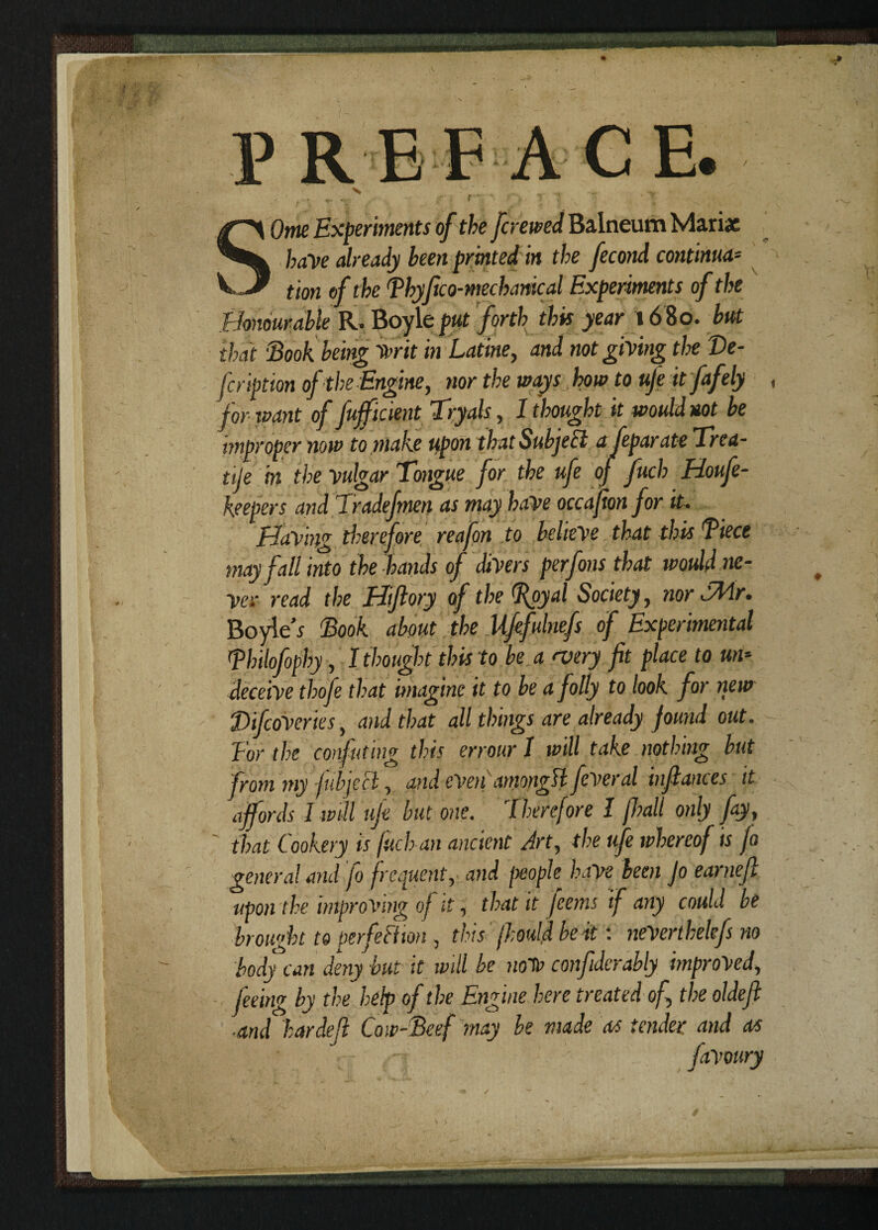 P R EF A CE. X ... t~\ T- *V . .. . f : f l'f}\ }_.> Ome Experiments of the [crewed Balneum Mari* have already been printed in the fecond continua¬ tion of the [Thy f co-mechanical Experiments of the Honourable R. Boyle put forth this year 16 80. but that ‘Book being Writ in Latine, and not giving the T>e- fcription of the Engine, nor the ways how to uje it fafely for-want of [efficient Tryals, I thought it would not be improper now to make upon that Subject a feparate Trea- tije in the vulgar Tongue for the ufe 0} fuch Houfe- keepers and Tradefmen as may have occafion for it. Having therefore reafon to believe that this Biece may fall into the hands of divers perfons that would ne¬ ver read the Hiftory of the (Royal Society, nor TMr. Boyle'* Book about the Ufefulnefs of Experimental Bhilofophy, I thought this to be a <very fit place to un¬ deceive thofe that imagine it to be a folly to look for new DifcoVeries, and that all things are already found out. Tor the confuting this errour 1 will take nothing but from my fubjecl, and even amongst fever al infiances it affords I will ufe but one. Therefore I fhall only fay, that Cookery is fuch an ancient Art, the ufe whereof is fo general and fo frequent, and people have been Jo earnefi upon the improving of it, that it ferns if any could be brought to perfeFHon , this' fhould beat: neVerthelefs no body can deny but it will be notv confiderably improved, feeing by the help of the Engine here treated of the oldefi ■and hardefi Cow-Beef may be made as tender and as • • - favoury