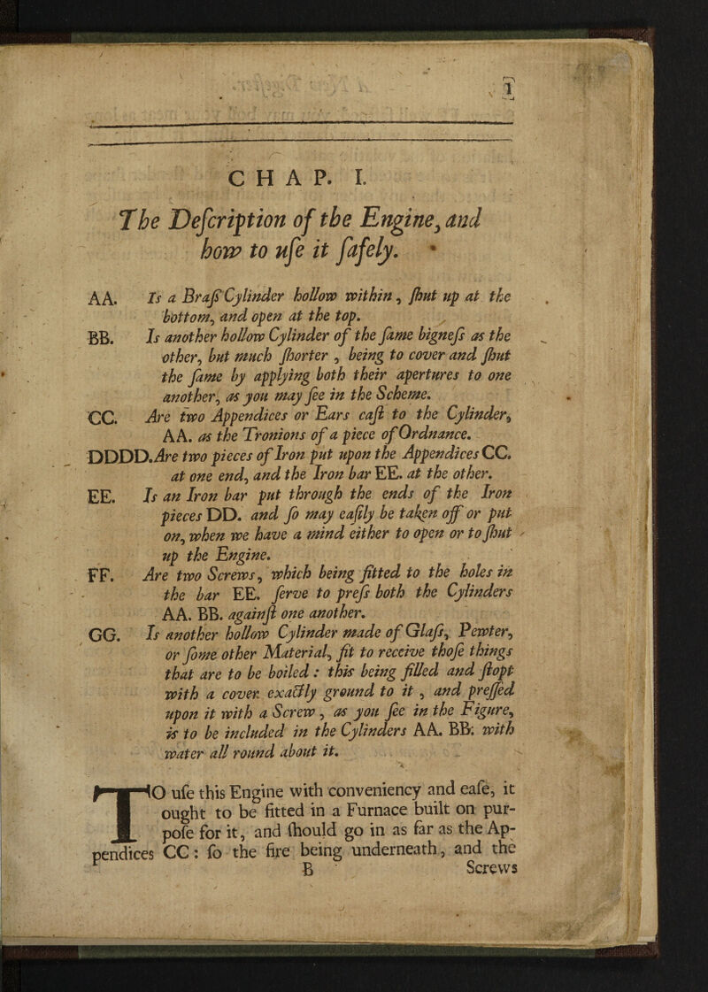 J \ •v CHAP. I. The Defcripion of the Engine, and how to ufe it ptfely. AA. Is & Brafi Cylinder hollow within , {hut up at the bottom, and open at the top. BB. h another hollow Cylinder of the fame bignefs as the other, but much Jhorter , being to cover and Jhut the fame by applying both their apertures to one another, as you may fee in the Scheme. CC. Are two Appendices or Ears cajl to the Cylinder, AA. as the Tr onions of a piece of Ordnance. DDDD.;4re two pieces of Iron put upon the Appendices CC. at one end, and the Iron bar EE. at the other. EE. Is an Iron bar put through the ends of the Iron pieces DD. and fo may eafily be taken off or put on, when we have a mind either to open or to Jhut * up the Engine. FF. Are two Screws, which being fitted to the holes in the bar EE. ferve to prejfs both the Cylinders AA. BB. again ft one another. GG. Is another hollow Cylinder made of Glajs, Pewter, or feme other Material, fit to receive thofe things that are to be boiled : this being filled and Jlopt with a cover exaBly ground to it , and prejjed upon it with a Screw , as you fee in the Figure, is to be included in the Cylinders A A. BB; with water all round about it. . 'A . _ ' 'a TO ufe this Engine with conveniency and eafe5 it ought to be fitted in a Furnace built on pur- pofe for it, and fhould go in as far as the Ap¬ pendices CC: fo the fire being underneath^ and the r B Screws