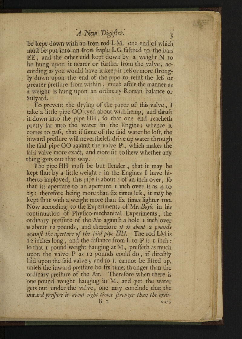 be kept down with an Iron rod L M , one end of which mud be put into an Iron ftaple LG faftned to the bars EE, and the other end kept down by a weight N to be hung upon it nearer or further from the valve, ac¬ cording as you would have it keep it left or more ftrong- ly down upon the end of the pipe to refift the left or greater preflure from within , much after-the manner as a weight is hung upon an ordinary Roman balance or Stilyard. To prevent the drying of the paper of this valve , I take a little pipe OO tyed about with hemp, and thruft , it down into the pipe HH, fo that one end reacheth pretty far into the water in the Engine: whence it comes to paft, that iffomeof the faid water be loft, the inward preflure will neverthekfs drive up water through the (aid pipe OO againft the valve P, which makes the faid valve more exafr, and more fit tofhew whether any thing gets out that way. The pipe HH mu ft be but (lender , that it may be kept (hut by a little weight: in the Engines I have hi¬ therto imployed, this pipe is about * of an inch over, fo that its aperture to an aperture I inch over is as 4 to 25 : therefore being more than fix times lefs, it may be kept fhut with a weight more than fix times lighter too. Now according to the Experiments of Mr. Bojk in his continuation of Phyfico-mcchanical Experiments, the ordinary preflure of the Air againft a hole 1 inch over is about 12 pounds, and therefore it is about 2 founds againf the aperture of the faid pipe HH. The rod LM is 12 inches long, and the diftance from L to P is 1 inch: fo that 1 pound weight hanging at M, prefleth as much upon the valve P as 12 pounds could do, if direftly laid upon the faid valve 5 and fo it cannot be lifted up, unleft the inward preflure be fix times ftronger than the ordinary preflure of the Air. Therefore when there is one pound weight hanging in M, and yet the water gets out under the valve, one may conclude that the inward prejfure is about eight ti/nes Jironger than the ordi- B 2 nary