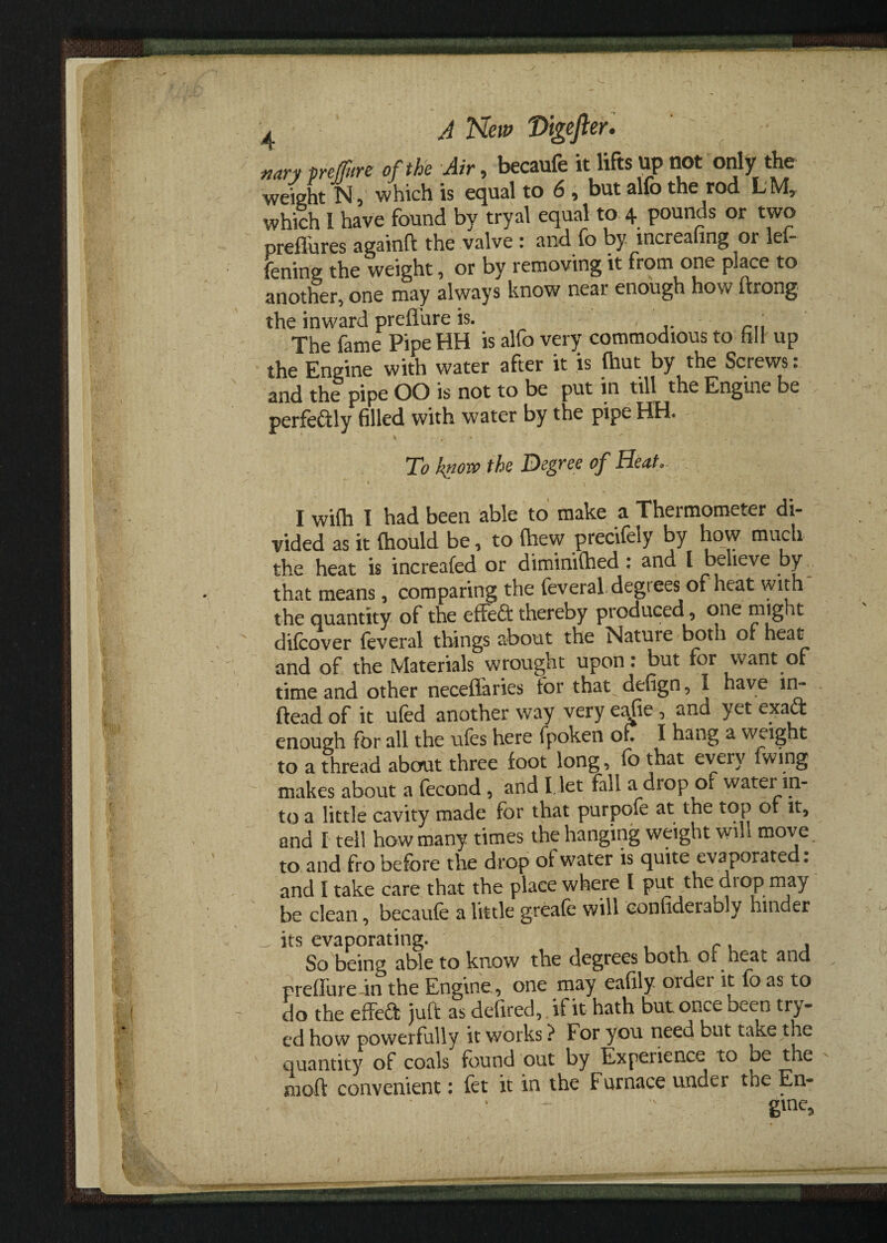 . A New Vigefler. ' ' nary pnffure of the Air, becaufe it lifts up not only the weight N, which is equal to 6 , but alfo the rod LMr which 1 have found by tryal equal to 4 pounds or two preflures againft the valve : and fo by mcreafing or lef- fening the weight, or by removing it from one place to another, one may always know neai enough how ftrong the inward preflure is. The fame Pipe HH is alfo very commodious to fill up the Engine with water after it is (hut by the Screws: and the pipe OO is not to be put in till the Engine be perfeaiy filled with water by the pipe HH. To know the Degree of Heat. s' ' 1 * ^ • ' ' ' . ‘ ' ' : • ' ' I wifh I had been able to make a Thermometer di¬ vided as it (hould be, to (hew precifely by how much the heat is increafed or diminished : and l believe by that means, comparing the feveraL degrees of heat with the quantity of the effeft thereby produced , one might - difcover feveral things about the Nature both of heat and of the Materials wrought upon: but for want of time and other neceffaries for that^ defign, I have in- ftead of it ufed another way very e^fie , and yet exadt enough for all the ufes here fpoken of? I hang a weight to a thread about three foot long, fo that eveiy fwing ~ makes about a fecond , and I, let fall a drop of water in¬ to a little cavity made for that purpofe at the top of it, and I tell how many times the hanging weight will move to and fro before the drop of water is quite evaporated: and I take care that the place where I put the diop may be clean, becaufe a little greafe will confiderably hinder its evaporating. r, , So being able to know the degrees both ot heat and preflure ~in the Engine, one may eafily order it fo as to do the effedfc juft as defired, if it hath but once been try- cd how powerfully it works > For you need but take the quantity of coals found out by Experience to be the moft convenient: fet it in the Furnace under the En- :v gme.