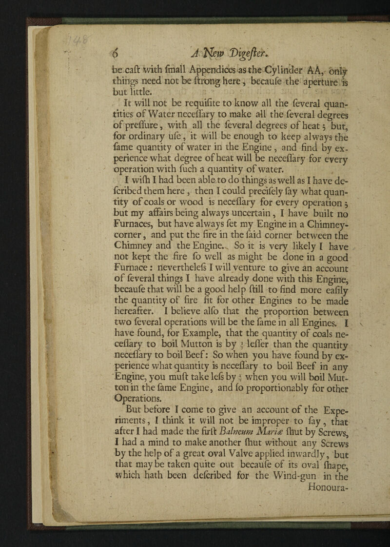 be caft with fmall Appendices as the Cylinder A A, only things need not be ftrong here, becaufe the aperture is but little. It will not be requifite to know all the feveral quan¬ tities of Water neceflary to make all the feveral degrees of preflure, with all the feveral degrees of heat 5 but, for ordinary ufe, it will be enough to keep always the fame quantity of water in the Engine , and find by ex¬ perience what degree of heat will be neceffary for every operation with fuch a quantity of water. I wifh I had been able to do things as well as I have de- fcribed them here , then I could precifely fay what quan¬ tity of coals or wood is neceffary for every operation 5 but my affairs being always uncertain, I have built no Furnaces, but have always fet my Engine in a Chimney- corner , and put the fire in the faid corner between the Chimney and the Engine. So it is very likely I have not kept the fire fo well as might be done in a good Furnace: neverthelels I will venture to give an account of feveral things I have already done with this Engine, becaufe that will be a good help ftill to find more eafily the quantity of fire fit for other Engines to be made hereafter. I believe alfo that the proportion between two feveral operations will be the fame in all Engines. I have found, for Example, that the quantity of coals ne- cefiary to boil Mutton is by * lefler than the quantity neceflary to boil Beef: So when you have found by ex¬ perience what quantity is neceflary to boil Beef in any Engine, you muft take lefs by % when you will boil Mut¬ ton in the fame Engine, and fo proportionably for other Operations. But before I come to give an account of the Expe¬ riments , I think it will not be improper to fay 5 that after I had made the firfl Balneum Maria fhut by Screws, I had a mind to make another (hut without any Screws by the help of a great oval Valve applied inwardly, but that may be taken quite out becaufe of its oval fhape, which hath been deferibed for the Wind-gun in the Honoura- s