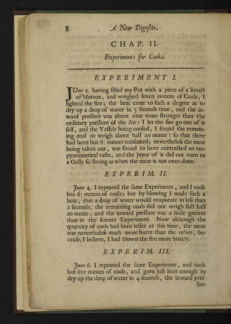 CHAP. II. Experiments for Cooks• EXPERIMENT I JUne 2. having filled my Pot with a piece of a Breaft of Mutton , and weighed feven ounces of Coals, I lighted the fire , the heat came to fuch a degree as to dry up a drop of water in 3 (econds time , and the in¬ ward preffure was about nine times ftronger than the ordinary preffure of the Air: I let the fire go out of it felf, and the Veffels being cooled, I found the remain¬ ing coal to weigh about half an ounce : fo that there had been but 6\ ounces confiimed* neverthelefi the meat being taken out, was found to have contra&ed an em- pyreumatical tafte, and the juyce of it did not turn to a Geliy fo ftrong as when the meat is not over-done. E X P E R I M II. June 4. I repeated the fame Experiment, and I took but 6\ ounces of coals 5 but by blowing I made fitch a heat, that a drop of water would evaporate in left than 2 Seconds, the remaining coals did not weigh full half an ounce , and the inward preffure was a little greater than in the former Experiment. Now although the quantity of coals had been leffer at this time, the meat was neverthelefe much more burnt than the other, be- caufe, I believe, I had blown the fire more briskly. E X P E R I M. Ill June 6. I repeated the fame Experiment, and took but five ounces of coals, and gave juft heat enough to dry up the drop of water in 4 feconds, the inward prefi fore