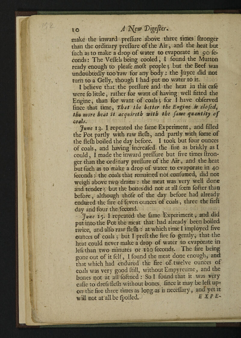 io A Nsw 'Digefle.r* make the inward preffure above three times ftronger than the ordinary preffure of the Air, and the heat but fuch as to make a drop of water to evaporate in 90 fe- conds: The Veffelsbeing cooled, I found the Mutton ready enough to pleafe moft people s but the Beef was undoubtedly too Yaw for any body : the Juyce did not turn to a Geliy, though I had put no water to if. I believe that the preffure and the heat in this cale were fo little, rather for want of having well fitted the Engine, than for want of coalss for I have obferved fince that time, That the better the Engine is clofed, the more heat it acquireth with the fame quantity of Goals. ■’ ' June 13. I repeated the fame Experiment, and filled the Pot partly with raw fled), and partly with fome of the flefo boiled the day before. I took but four ounces of coals, and having increafed the fire as briskly as I could, I made the inward preffure but five times ftron¬ ger than the ordinary preffure of the Air, and the heat but fuch as to make a drop of water to evaporate in 40 feconds: the coals that remained not con-fumed, did not weigh above two drams: the meat was very well done and°tender 5 but the bones did not at all feem fofter than before, although thofe of the day before had already endured the fire of feven ounces of coals, three the firft day and four the fecond. June 15. I repeated the fame Experiment, and did put into the Pot the meat that had already been boiled twice, and alfo raw flefo : at which time I imployed five ounces of coals 5 but I preft the fire fo gently, that the heat could never make a drop of water to evaporate in lefsthan two minutes or 120 feconds. The fire being gone out of it felf, 1 found the meat done enough, and that which had endured the fire of twelve ounces of coals was very good ftill, without Empyreume., and the bones not at ail foftned : So I found that it was very eafie to drefs ffelh without bonqs, fince it may be left up¬ on* the fire three times as long as is necefiary, and yet it will not at all be fpoilecL EXP E-