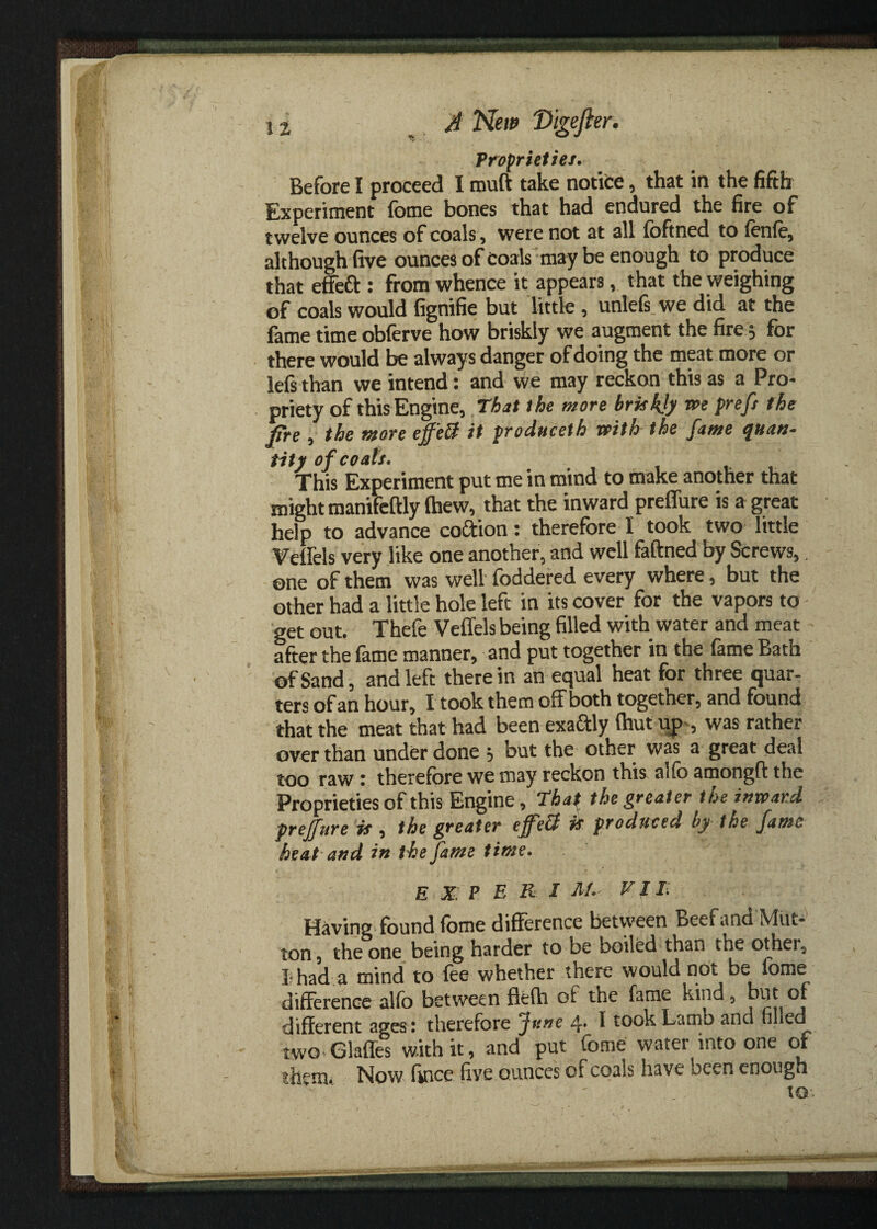 Proprieties. Before I proceed I muft take notice, that in the fifth Experiment feme bones that had endured the fire of twelve ounces of coals, were not at all foftned to lenle, although five ounces of Coals may be enough to produce that effeft : from whence it appears, that the weighing of coals would fignifie but little, unlefs we did at the fame time obferve how briskly we augment the fire 5 for there would be always danger of doing the meat more or lefs than we intend: and we may reckon this as a Pro¬ priety of this Engine, That the more briskly r»e preft the fire , the more effett it produceth with the fame quan¬ tity of coals. This Experiment put me in mind to make another that might manifeftly (hew, that the inward preffure is a great help to advance co&ion: therefore I took two little Velfels very like one another, and well faftned by Screws,. one of them was well foddered every where, but the other had a little hole left in its cover for the vapors to get out. Thefe Veffels being filled with water and meat after the lame manner, and put together in the lame Bath of Sand, and left therein an equal heat for three quar¬ ters of an hour, I took them off both together, and found that the meat that had been exaftly (hut up , was rather over than under done j but the other was a great deal too raw ■ therefore we may reckon this aifo amongft the Proprieties of this Engine, That the greater the inward preffure is , the greater effeU is produced by the fame heat and in the fame time. EXP E R I M- VIE Having found fome difference between Beef and Mut¬ ton, the one being harder to be boiled than the other, I had a mind to fee whether there would not be fome difference alfo between fte(h of the fame kind, but or different ages: therefore June 4. I took Lamb and tilled two Glafles with it, and put Tome water into one of them. Now fince live ounces of coals have ocen enough