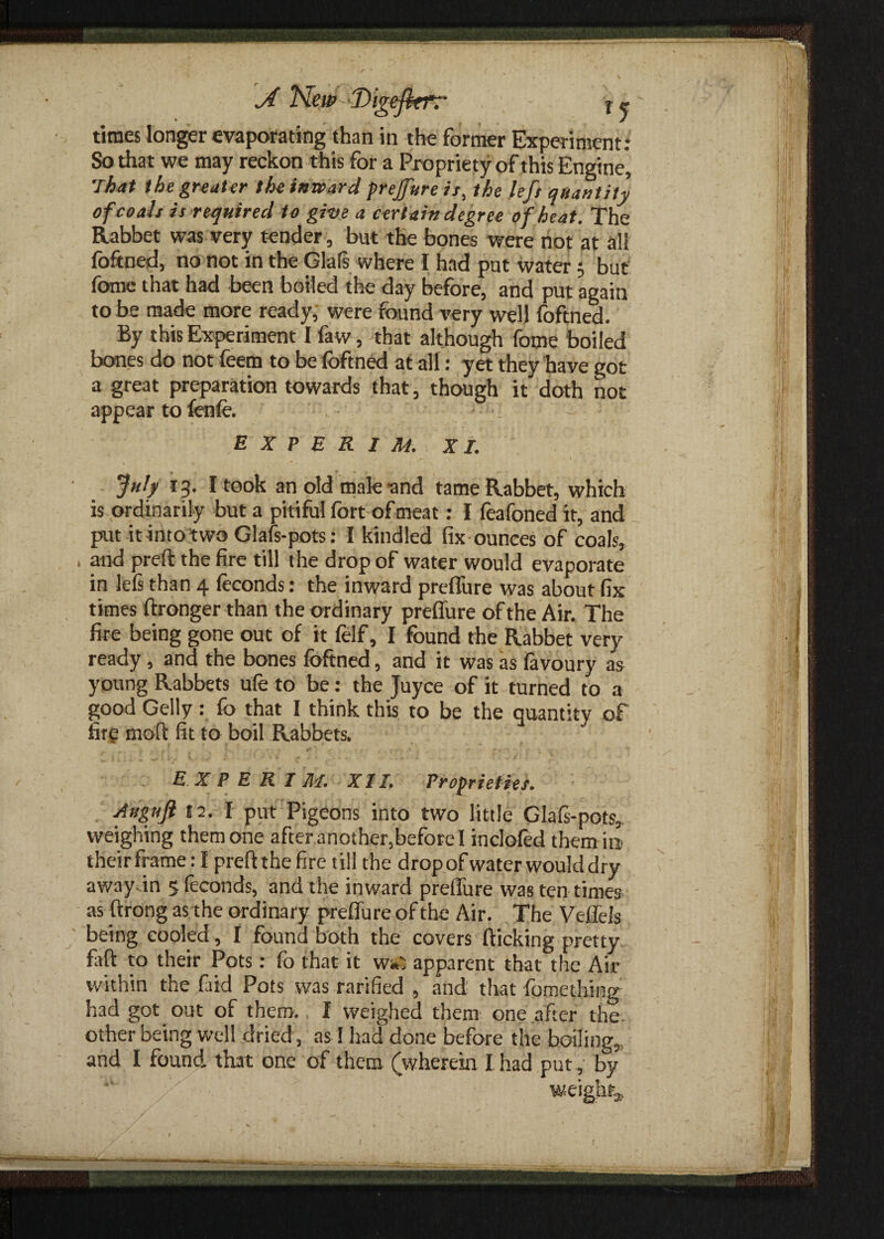 times longer evaporating than in the former Experiment: So that we may reckon this for a Propriety of this Engine* That the greater the inward prejfure ir, the left quantity of co ah is required to give a certain degree of heat. The Rabbet was very tender, but the bones were not at all foftned, no not in the Glats where I had put water; but fome that had been boiled the day before, and put again to be made more ready, were found very well foftned. By this Experiment I faw, that although fome boiled bones do not feem to be foftned at all: yet they have got a great preparation towards that, though it doth not appear to fenfo. E X P E R I M. XL July 13. I took an old male and tame Rabbet, which is ordinarily but a pitiful fort of meat: I feafoned it, and put it into two Glafs-pots: I kindled fix ounces of coals, , and preft the fire till the drop of water would evaporate in lefs than 4 feconds: the inward preflure was about fix times ftronger than the ordinary preflure of the Air. The fire being gone out of it felf, I found the Rabbet very ready , and the bones foftned, and it was as favoury as young Rabbets ufe to be: the Juyce of it turned to a good Geliy : fo that I think this to be the quantity of fir? mod fit to boil Rabbets. *•, r y & • * ‘ * «■  * •»**£«* 4 . ’ ' ' EXPERT M. XT I. Proprieties. Auguft 12. I put Pigeons into two little Glafs-pots, weighing them one after another,before I inclofed them in their frame: I preft the fire till the dropof water would dry away in 5 feconds, and the inward preflure was ten times as ftrong as the ordinary preflure of the Air. The Veflels being cooled, I found both the covers flicking pretty faft to their Pots: fo that it w^ apparent that the Air within the find Pots was rarified , and that fomething had got out of them. I weighed them one after the other being well dried, as I had done before the boiling, and I found, that one of them (wherein I had put, by weight*