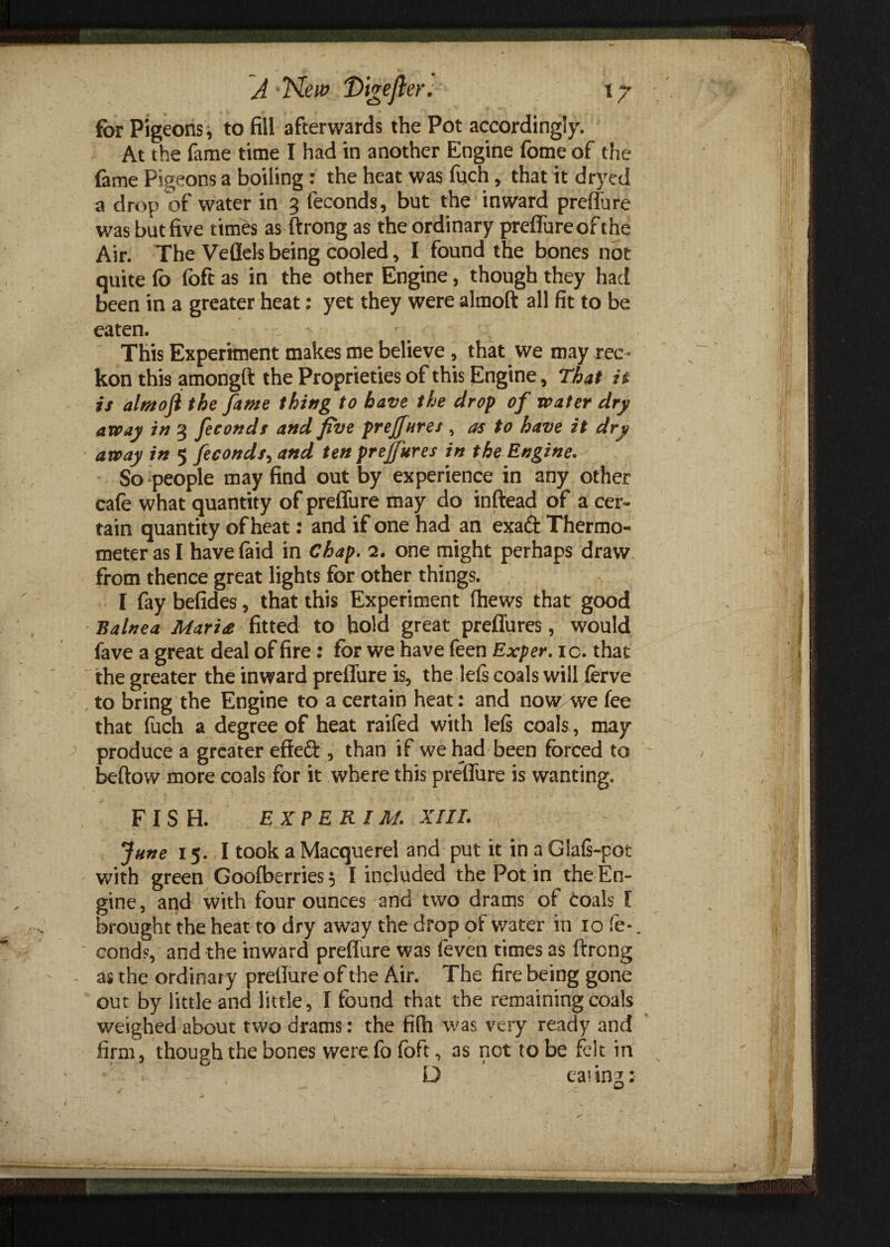 for Pigeons, to fill afterwards the Pot accordingly. At the fame time I had in another Engine fome of the fame Pigeons a boiling : the heat was fuch, that it dryed a drop of water in 3 feconds, but the inward preffure was but five times as ftrong as the ordinary preffure of the Air. The Veflels being cooled, I found the bones not quite fo Toft as in the other Engine, though they had been in a greater heat: yet they were almoft all fit to be eaten. * This Experiment makes me believe , that we may rec¬ kon this amongft the Proprieties of this Engine, That it is almoji the fame thing to have the drop of water dry away in 3 feconds and five preffures , as to have it dry away in 5 feconds, and ten preffures in the Engine. So people may find out by experience in any other cafe what quantity of preffure may do inftead of a cer¬ tain quantity of heat: and if one had an exaft Thermo¬ meter as I have (aid in Chap. 2. one might perhaps draw from thence great lights for other things. I fay befides, that this Experiment (hews that good Balnea Maria fitted to hold great preffures, would fave a great deal of fire: for we have feen Exper. ic. that the greater the inward preffure is, the le(s coals will ferve to bring the Engine to a certain heat: and now we fee that fuch a degree of heat raifed with left coals , may produce a greater effect, than if we had been forced to beftow more coals for it where this prelTure is wanting. FISH. EXPERT M. XIII. June 15. I took a Macquerel and put it in aGla(s-pot with green Goofberries 3 I included the Pot in the En¬ gine, and with four ounces and two drams of coals I brought the heat to dry away the drop of v/ater in 10 fe-. conds, and the inward preffure was (even times as ftrong as the ordinar y preffure of the Air. The fire being gone out by little and little, I found that the remaining coals weighed about two drams: the fitli was very ready and firm, though the bones were fo foft, as not to be felt in h D eating:
