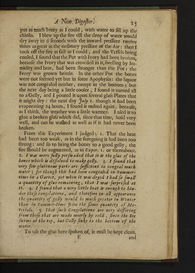 J' *New Htgejler! put as muchIvory as I could , with water to fill up the chinks. I blew up the fire till the drop of water would dry away in 6 feconds with the inward preflure twelve times as great as the ordinary preflure of the Air: then l took off the fire as faff as l could , and the Vcfleis being cooled, I found that the Pot with Ivory had been broken, becaufe the Ivory that was crowded in it,fwelling by hu¬ midity and heat, had been ftronger than the Pot: the Ivory was grown brittle. In the other Pot the bones were not foftned yet but in fome Apophytes: the liquor was not congealed neither, except in the bottom 3 but the next day being a little cooler , I found it turned all to a Geliy, and I poured it upon feveral glafs Plates that it might dry : the next day July 1. though it had been evaporating 24 hours, I found it melted again, becaufe, as I think, the weather was a little warmer. I ufed it to glue a broken glafs which did, fince that time, hold very well, and can be waffled as well as if it had never been broken. From this Experiment I judged 3 1. That the heat had been too weak, as in the foregoing it had been too ftrong: and fo to bring the bones to a good gelly, the fire (hould be augmented, as in Exper. 1. or thereabout. 2. I was more fully perfwaded that it is the glue of the bones which is dijfolved to make gelly. 3. I found that very few glutinous parts are fujficient to congeal much water 3 for though this had been congealed in Summer¬ time in a Garret, yet when it was dry ed I had fo fmall a quantity of glue remaining, that I was furprifed at it. 4. I found that a very little heat is enough to hin¬ der thefe congelations, and therefore in all appearance the quantity of gelly would be much greater in IVinter than in Summer-time from the fame quantity of Ma¬ terials. 5. That fuch Congelations are very differing from thofe that are made meerly by cold , fince the Ice fwimsat the top> bulGelly finkj to the bottom of the water. To ufe the glue here fpoketi of, it muft be kept clean, E and