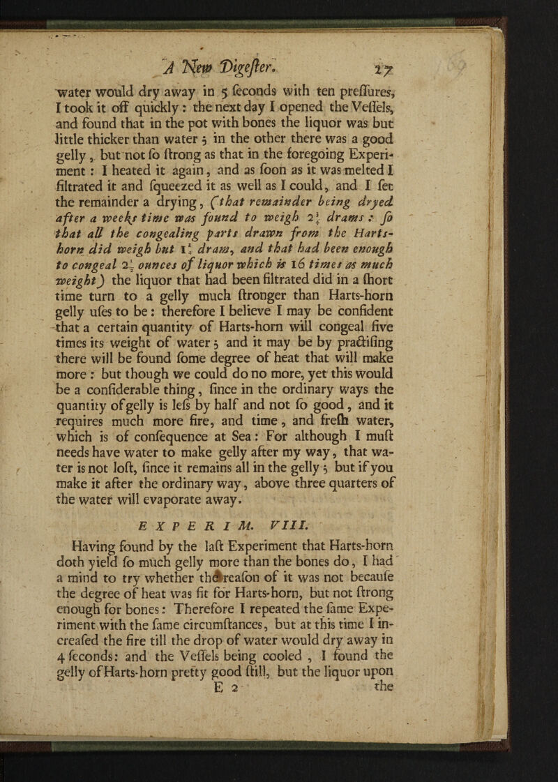 water would dry away in 5 feconds with ten preffures, I took it off quickly: the next day I opened the Veftels, and found that in the pot with bones the liquor was but little thicker than water 5 in the other there was a good gelly, but not fo ftrong as that in the foregoing Experi¬ ment : I heated it again, and as foon as it was melted I filtrated it and fqueezed it as well as I could, and I fet the remainder a drying, (that remainder being dryed after a week/ time was found to weigh 2* drams : Jo that all the congealing farts drawn from the Harts¬ horn did weigh but I* dram, and that had been enough to congeal 2l ounces of liquor which is 16 times as much weight) the liquor that had been filtrated did in a (hort time turn to a gelly much ftronger than Harts-horn gelly ufes to be: therefore I believe I may be confident that a certain quantity of Harts-hom will congeal five times its weight of water 5 and it may be by pra&ifing there will be found fome degree of heat that will make more : but though we could do no more, yet this would be a confiderable thing, fince in the ordinary ways the quantity of gelly is Ids by half and not fo good, and it requires much more fire, and time, and frefh water, which is of confequence at Sea: For although I mud needs have water to make gelly after my way, that wa¬ ter is not loft, fince it remains all in the gelly 5 but if you make it after the ordinary way, above three quarters of the water will evaporate away. E X P E R I At. Fill. Having found by the laft Experiment that Harts-hom doth yield fo much gelly more than the bones do, I had a mind to try whether th^reafon of it was not becaufe the degree of heat was fit for Harts-horn, but not ftrong enough for bones: Therefore I repeated the fame Expe¬ riment with the fame circumftances, but at this time I in- creafed the fire till the drop of water would dry away in 4feconds: and the Veffels being cooled , I found the gelly of Harts-horn pretty good ftill, but the liquor upon E 2 the