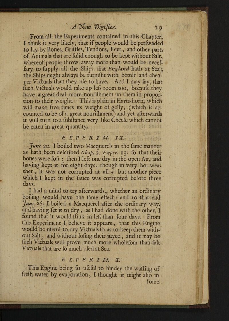 From all the Experiments contained in this Chapter, I think it very likely, that if people would be perfwaded to lay by Bones, Griftles, Tendons, Feet, and other parts of Animals that are folid enough to be kept without Salt, whereof people throw away more than would be necefi fary to fupply all the Ships that England hath at Sea 5 the Ships might always be furnilht with better and chea¬ per Victuals than they ufe to have. And I may fav, that fuch Victuals would take up lefs room too, becaufe they have a great deal more nourHhment in them in propor¬ tion to their weight. This is plain in Harts-horn, which will make five times its weight of gelly, (which is ac¬ counted to be of a great nourilhment) and yet afterwards it will turn to a fubftance very like Cheefe which cannot be eaten in great quantity. E X P E R I M. IX. \ - June 20. I boiled two Macquerels in the fame manner as hath been deforibed Chap. 2. Exper. 13. fo that their hones were foft : then I left one dry in the open Air, and having kept it for eight days, though in very hot wea¬ ther , it was not corrupted at all 5 but another piece which I kept in the fauce was corrupted before three days. I had a mind to try afterwards, whether an ordinary boiling would have the lame efTedt: and to that end June 26. I boiled a Macquerel after the ordinary way, and having fet it to dry , as I had done with the other, I found that it would ftink in lefs than four days. From this Experiment I believe it appears, that this Engine would be ufeful to dry Victuals fo as to keep them with¬ out Salt, -and without lofing their juyce , and it may be fuch Victuals will prove much more wholefom than-fait;. Victuals that are fo much ufed at Sea. E X P E R I M. X. This Engine being fo ufeful to hinder the wafting of frelh water by evaporation, I thought it might alfo in fome