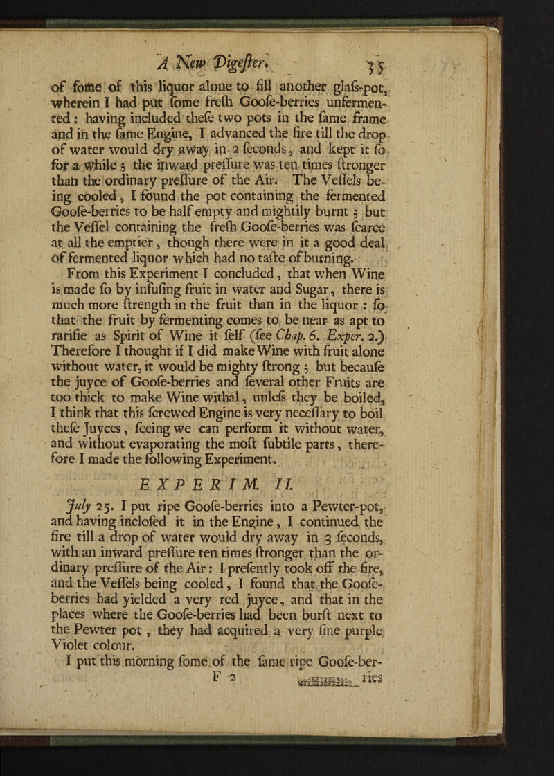 of foftie of this liquor alone to fill another glafs-pot, wherein I had put fome frefh Goofe-berries unfermen- ted: having included thefe two pots in the fame frame and in the fame Engine, I advanced the fire till the drop of water would dry away in 2 feconds, and kept it fo for a while 5 the ipward preffure was ten times ftronger than the ordinary preffure of the Air. The Veffels be¬ ing cooled, I found the pot containing the fermented Goofe-berries to be half empty and mightily burnt 5 but the Veffel containing the frefh Goofe-berries was fearce at all the emptier, though there were in it a good deal of fermented liquor which had no tafte of burning. From this Experiment I concluded, that when Wine is made fo by infufing fruit in water and Sugar, there is much more ftrength in the fruit than in the liquor : fb that the fruit by fermenting comes to be near as apt to rarifie as Spirit of Wine it felf (fee Chap. 6. Exper. 2.) Therefore I thought if I did make Wine with fruit alone without water, it would be mighty ftrong 5 but becaufe the juyce of Goofe-berries and feveral other Fruits are too thick to make Wine withal, unlefs they be boiled, I think that this ferewed Engine is very neceflary to boil thefe Juyces, feeing we can perform it without water, and without evaporating the mod fubtile parts, there¬ fore I made the following Experiment. EXPERIM. II. July 25. I put ripe Goofe-berries into a Pewter-pot, and having inclofed it in the Engine, I continued the fire till a drop of water would dry away in 3 feconds, with an inward preffure ten times ftronger than the or¬ dinary preffure of the Air: I prefently took off the fire, and the Veffels being cooled, I found that the Goofe- berries had yielded a very red juyce, and that in the places where the Goofe-berries had been burft next to the Pewter pot, they had acquired a very fine purple Violet colour. I put this morning fome of the fame ripe Goofe-ber- » tegfflutfe.nes