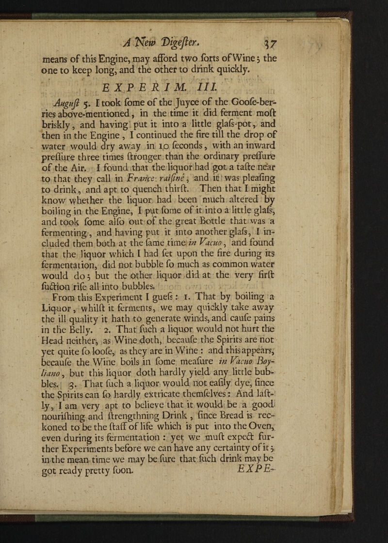 > means of this Engine, may afford two forts of Wine, the one to keep long, and the other to drink quickly. EXP E RIM. Ill Augtift 5. I took fome of the Juyce of the Goofe-ber- ries above-mentioned, in the time it did ferment moft briskly, and having put it into a little glafs-pot, and then in the Engine , I continued the fire till the drop of - water would dry away in ip feconds, with an inward prdfure three times ftronger than the ordinary preffure of the Air. I found that the liquor had got a tafte near to that they call in France raifine, and it was pleafing to drink , and apt to quench third. Then that I might know whether the liquor had been much altered by boiling in the Engine, I put fome of it into a little glafs, and took fome alfo out of the great Bottle that was a fermenting , and having put it into another glafs, I in¬ cluded them both at the fame time in Vacuo, and found that the liquor which I had fet upon the fire during its fermentation, did not bubble fo much as common water would do 5 but the other liquor did at the very firft fuftion rife all into bubbles. From this Experiment I guefs: 1. That by boiling a Liquor, whilft it ferments, we may quickly take away the ill quality it hath to generate winds, and caufe pains in the Belly. 2. That fuch a liquor would not hurt the Head neither, as Wine doth, becaufe the Spirits are not yet quite foloofe, as they are in Wine : and this appears, becaufe the Wine boils in fome meafure in Vacuo Boy- liano, but this liquor doth hardly yield any little bub¬ bles. 3. That fuch a liquor would not eafily dye, fince the Spirits can fo hardly extricate themfelves: And laft- ly, I am very apt to believe that it would be a good nourifhing and llrengthning Drink , fince Bread is. rec¬ koned to be the ftaff of life which is put into the Oven, even during its fermentation : yet we rnuft expect fur¬ ther Experiments before we can have any certainty of it 5 in the mean time we may be fure that fetch drink may be got ready pretty foon. EX PE-