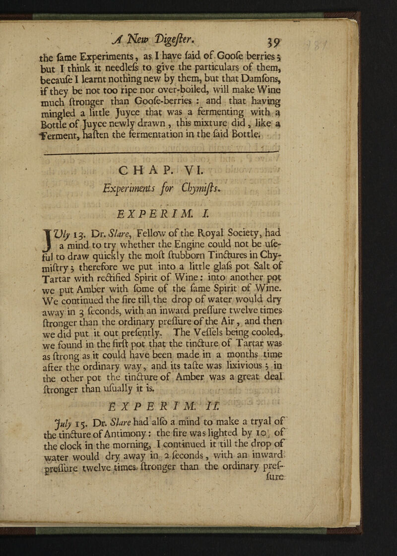 the feme Experiments, as I have (aid of Goofe berries > but I think it needlefi to give the particulars of them, becaufe I learnt nothing new by them, but that Damfons, if they be not too ripe nor over-boiled, will make Wine much ftronger than Goofe-berries : and that having mingled a little Juyce that was a fermenting with a Bottle of Juyce newly drawn , this mixture did, like a “ferment, haften the fermentation in the faid Bottle. CHAP. VI. Experiments for Chymifts. EX PERI M. I. }Z)ly 13. Dr. Stare, Fellow of the Royal Society, had a mind to try whether the Engine could not be ufe- ful to draw quickly the moft ftubborn Tindures in Chy- miftry 5 therefore we put into a little glafs pot Salt of Tartar with redified Spirit of Wine: into another pot we put Amber with fome of the fame Spirit of Wine. We continued the fire till the drop of water would dry away in 3 feconds, with an inward preflfure twelve times ftronger than the ordinary preflure of the Air, and then we did put it out prefently. The Veffels being cooled, we found in the firft pot that the tindure of Tartar was as ftrong as it could have been made in a months time after the ordinary way, and its tafte was lixivious; in the other pot the tindure of Amber was a great deal ftronger than ufually it is. EXPERT M. I T. July 15. Dr. Slare had alfo a mind to make a tryal of the tindure of Antimony: the fire was lighted by ioj of the clock in the morning, I continued it till the drop of water would dry away in 2 feconds, with an inward, preflure twelve times- ftronger than the ordinary pref-