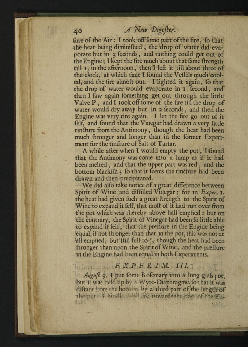 fare of the Air : I took offfome part of the fire, fo that the heat being diminifhed , the drop of water did eva¬ porate but in 3 feconds, and nothing could get out of the Engine 51 kept the fire much about that fame ftrength till 14 in the afternoon, then I left it till about three of the clock, at which time I found the VefTels much cool¬ ed, and the fire almoft out. I lighted it again, fo that the drop of water would evaporate in 1 *' fecond, and then I faw again fomething get out through the little Valve P , and I took off forne of the fire till the drop of water would dry away but in 2 feconds, and then the Engine was very tite again. I let the fire go out of it fel£ and found that the Vinegar had drawn a very little tin&ure from the Antimony, though the heat had been much ftronger and longer than in the former Experi¬ ment for the tin&ure of Salt of Tartar. A while after when I would empty the pot, I found that the Antimony was come into a lump as if it had been melted , and that the upper part was red, and the bottom blackifh , fo that it feems the tin&ure had been drawn and then precipitated. We did alfo take notice of a great difference between Spirit of Wine and diftilled Vinegar j for in Exper. 1. the heat had given fuch a great ftrength to the Spirit of Wine to expand it felf, that moft of it had run over from the pot which was thereby above half emptied : but on' the contrary, the Spirit of Vinegar had been fo little able to expand it felf, that the preflure in the Engine being equal, if not ftronger than that in the pot, this was not at all emptied, but ftill full to *, though the heat had been ftronger than upon the Spirit of Wine, and the preflure in the Engine had been equal in both Experiments. E X P E R I M. III.; t - Augufi 9. I put feme Rofemary into a long glafs pot, but it was held tip by a Wyre-Diaphragme, fo that it was diftant from the bo-cfe- by a third part of the length of the pot VI Mindler < ^ hre 'towardsthe top of the Eh-