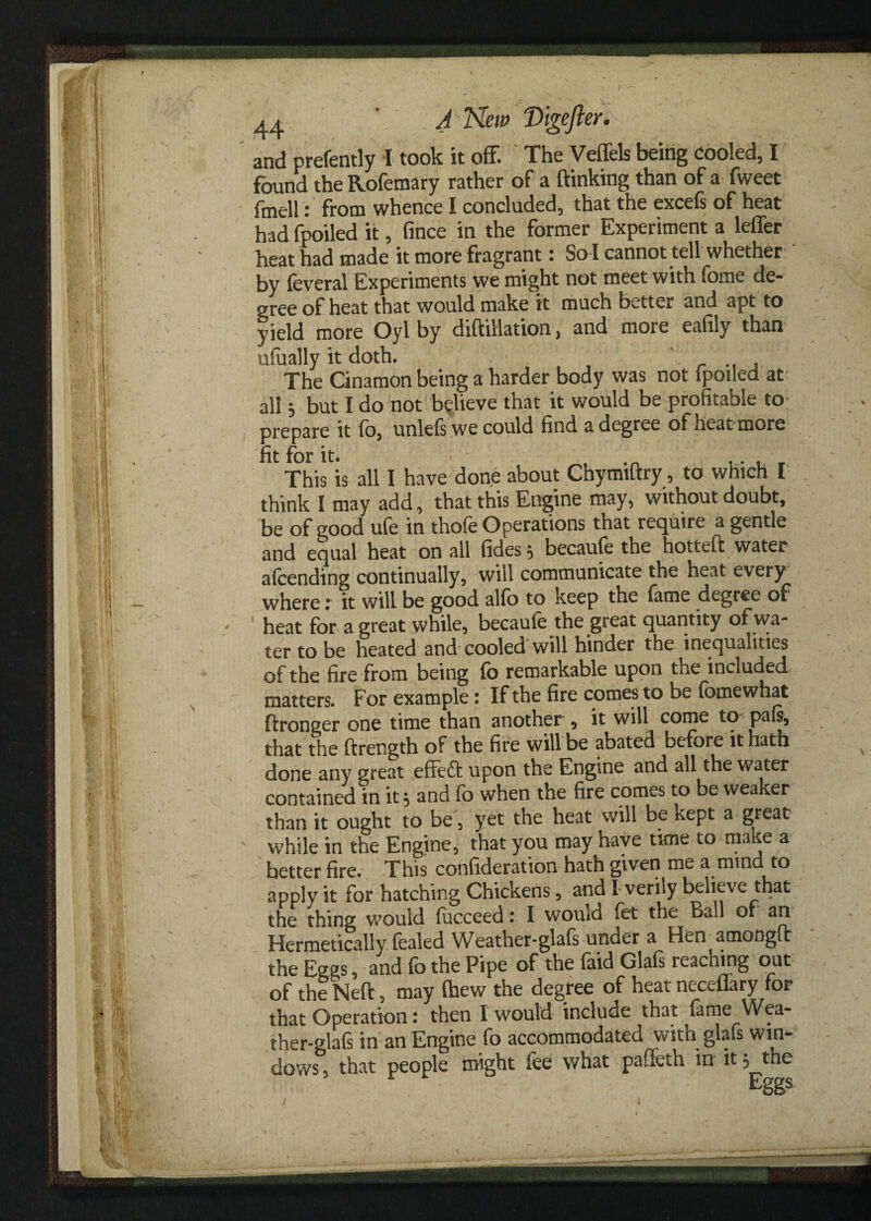 and prefently I took it off. The Veffels being cooled, I found the Rofemary rather of a ftinking than of a fweet fmell: from whence I concluded, that the excefs of heat had fpoiled it, fince in the former Experiment a letter heat had made it more fragrant: So l cannot tell whether by feveral Experiments we might not meet with fome de¬ gree of heat that would make it much better and apt to yield more Oyl by diftillation, and more eafily than ufually it doth. , The Cinamon being a harder body was not fpoiled at all $ but I do not believe that it would be profitable to prepare it fo, unlefs we could find a degree of heat more fit for it. ■ .. . This is all I have done about Chymiftry, to which I think I may add, that this Engine may, without doubt, be of good ufe in thofe Operations that require a gentle and equal heat on all (ides $ becaufe the hotteft water attending continually, will communicate the heat every where r it will be good alfo to keep the fame degree of ' heat for a great while, becaufe the great quantity of wa¬ ter to be heated and cooled will hinder the inequalities of the fire from being fb remarkable upon the included matters. For example 1 If the fire comes to be fomewhat ftronger one time than another 9 it will come to pafi, that the ftrength of the fire will be abated before it hath done any great effeft upon the Engine and all the water contained in it} and fb when the fire comes to be weaker than it ought to be, yet the heat will be kept a great while in the Engine, that you may have time to make a better fire. This confideration hath given me a mind to apply it for hatching Chickens, and I verily believe that the thing would fucceed: I would fet the Ball or an Hermetically fealed Weather-glafs under a Hen amongft the Eggs, and fb the Pipe of the faid Glafs reaching out of the Neft, may fhew the degree of heat neceflary for that Operation: then X would include that fame Wea¬ ther-glafs in an Engine fo accommodated with glafs win¬ dows , that people might fee what paffeth in it ? the