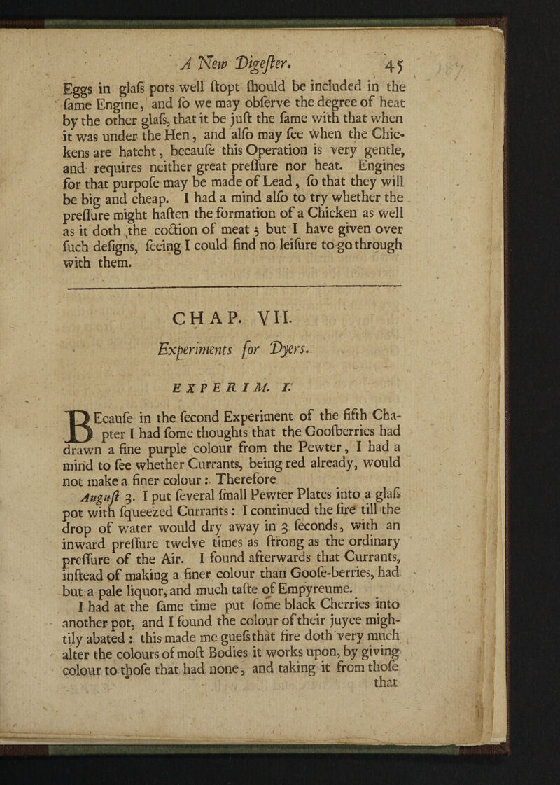 Eggs in glafs pots well ftopt (hould be included in the lame Engine, and fo we may obferve the degree of heat by the other glafs, that it be juft the fame with that when it was under the Hen, and allb may fee when the Chic* kens are hatcht, becaufe this Operation is very gentle, and requires neither great preffure nor heat. Engines for that purpofe may be made of Lead, fo that they will be big and cheap. I had a mind alfo to try whether the preffure might haften the formation of a Chicken as well as it doth ,the coftion of meat 5 but I have given over fuch defigns, feeing I could find no leifure to go through with them. CHAP. VII- Experiments for Dyers, EXP E R IM. L BEcaufe in the fecond Experiment of the fifth Cha¬ pter I had fome thoughts that the Goofberries had drawn a fine purple colour from the Pewter, I had a mind to fee whether Currants, being red already, would not make a finer colour: Therefore Auguft 3. I put feveral fmall Pewter Plates into a glafs pot with fqueezed Currants : I continued the fire till the drop of water would dry away in 3 feconds, with an inward prellure twelve times as ftrong as the ordinary preffure of the Air. I found afterwards that Currants, inftead of making a finer colour than Goole-berries, had but a pale liquor, and much tafte of Empyreume. I had at the fame time put fome black Cherries into another pot, and I found the colour of their juyce migh¬ tily abated: this made me guefsthat fire doth very much alter the colours of moft Bodies it works upon, by giving colour to thofe that had none, and taking it from thofe that