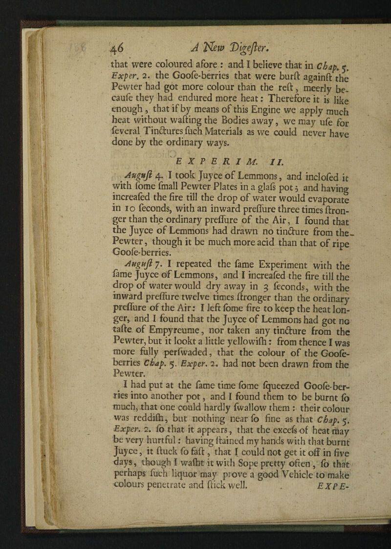 that were coloured afore : and I believe that in Chap» 5. Exper. 2. the Goofe-berries that were burft againft the Pewter had got more colour than the reft, meerly be- caufe they had endured more heat: Therefore it is like enough, that if by means of this Engine we apply much heat without wafting the Bodies away , we may ufe for feveral Tin&ures fuch Materials as we could never have done by the ordinary ways. E X P E R I M. II. Augujl 4. I took Juyce of Lemmons, and inclofed it with fome fmall Pewter Plates in a glafs pot $ and having increafed the fire till the drop of water would evaporate in 10 feconds, with an inward preffure three times ftron- ger than the ordinary preffure of the Air, I found that the Juyce of Lemmons had drawn no tin&ure from the~ Pewter, though it be much more acid than that of ripe Goofe-berries. Juguji 7. I repeated the fame Experiment with the fame Juyce of Lemmons, and I increafed the fire till the drop of water would dry away in 3 feconds, with the inward preffure twelve times ftronger than the ordinary preffure of the Air: I left fbme fire to keep the heat lon¬ ger, and I found that the Juyce of Lemmons had got no tafte of Empyreume, nor taken any tin&ure from the Pewter, but it lookt a little yellowifh: from thence I was more fully perfwaded, that the colour of the Goofe- berries Chap. 5, Exper. 2. had not been drawn from the Pewter. I had put at the fame time fbme fqueezed Goofe-ber¬ ries into another pot, and I found them to be burnt fb much, that one could hardly fwallow them : their colour was reddifh, but nothing near fo fine as that Chap. 5. Exper. 2. fo that it appears, that the excefs of heat may be very hurtful: having ftained my hands with that burnt Juyce, it ftuck fo faft , that f could not get it off in five days, though I wafbt it with Sope pretty often , fo that perhaps fuch liquor may prove a good Vehicle to make colours penetrate and flick well. _ EXPE-