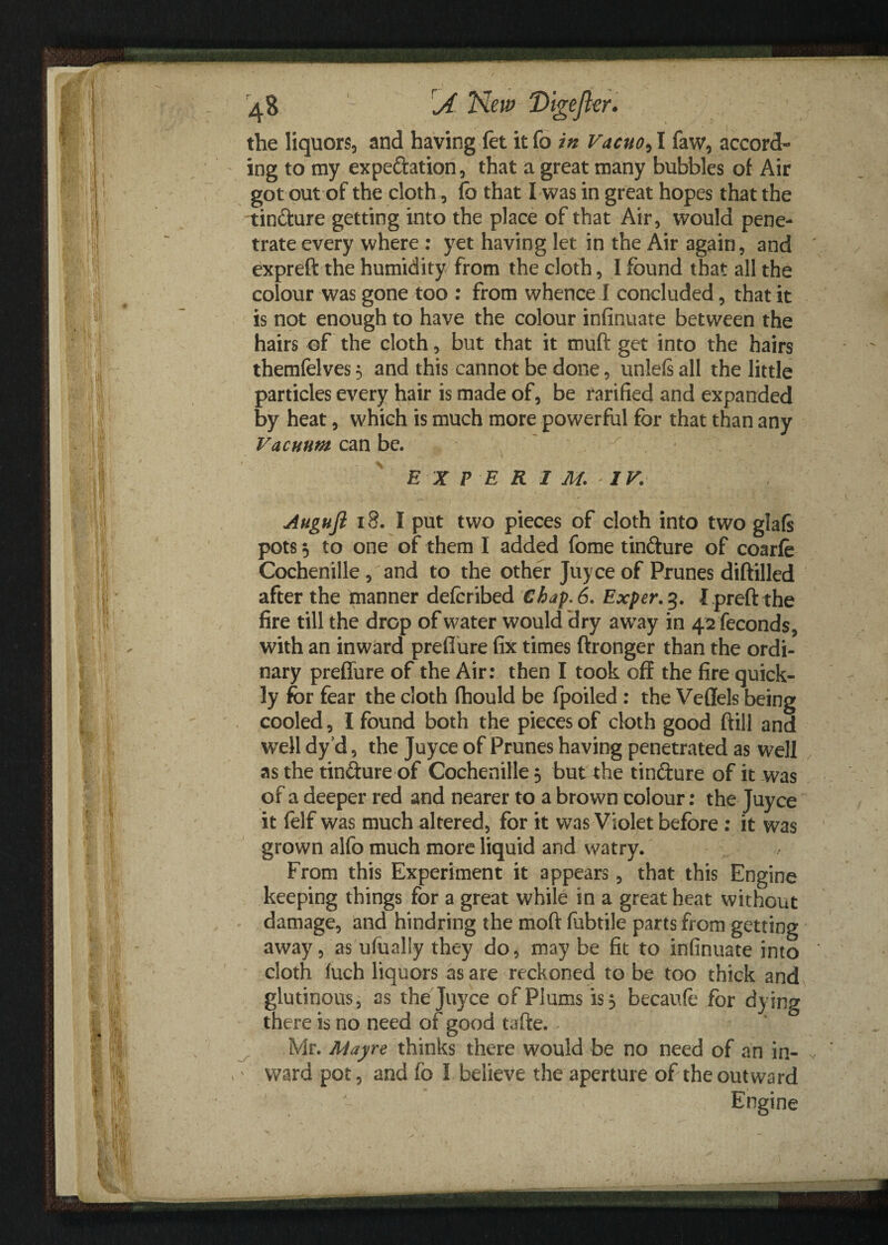 the liquors, and havinglet itfo in Vacuo,1 faw, accord¬ ing to my expe&ation, that a great many bubbles of Air got out of the cloth, fo that I was in great hopes that the tin&ure getting into the place of that Air, would pene¬ trate every where : yet having let in the Air again, and expreft the humidity from the cloth, I found that all the colour was gone too : from whence I concluded, that it is not enough to have the colour infinuate between the hairs of the cloth, but that it muft get into the hairs themfelves 5 and this cannot be done, unleis all the little particles every hair is made of, be rarified and expanded by heat, which is much more powerful for that than any Vacuum can be. E X P E R I M. IV. Auguft 18. I put two pieces of cloth into two glafs pots 3 to one of them I added fome tinfture of coarfe Cochenille , and to the other Juyce of Prunes diftilled after the manner defcribed Chap. 6. Exper.%. I preft the fire till the drop of water would dry away in 42 feconds, with an inward preflure fix times ftronger than the ordi¬ nary preffure of the Air: then I took off the fire quick¬ ly for fear the cloth fhould be fpoiled : the Veffels being cooled, I found both the pieces of cloth good ftill and well dyd, the Juyce of Prunes having penetrated as well as the tin&ure of Cochenille 3 but the tinfture of it was of a deeper red and nearer to a brown colour: the Juyce it felf was much altered, for it was Violet before : it was grown alfo much more liquid and watry. From this Experiment it appears, that this Engine keeping things for a great while in a great heat without damage, and hindring the mod fubtile parts from getting away, as ufualiy they do, may be fit to infinuate into cloth fuch liquors as are reckoned to be too thick and glutinous, as the Juyce of Plums is 3 becaufe for dying there is no need of good tafte. . Mr. Mayre thinks there would be no need of an in¬ ward pot, and fo I believe the aperture of the outward