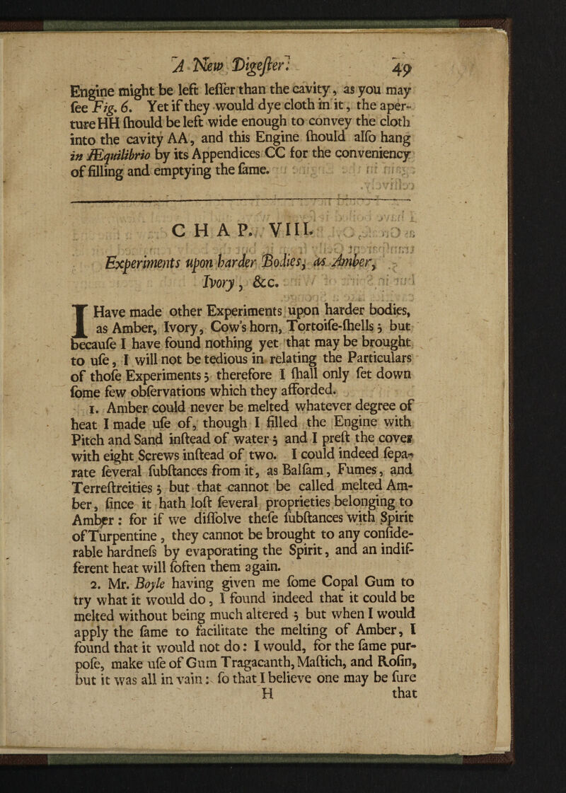 Engine might be left leffer than the cavity, as you may fee Fig. 6. Yet if they would dye cloth in it, the aper¬ ture HH (hould be left wide enough to convey the cloth into the cavity AA, and this Engine (hould alfo hang in Mqttilibrio by its Appendices CC for the conveniency of filling and emptying the fame. CHAP. VIII. , , ' i ■ . 1 - -t rj4- ' -v. *•*:«• < ? 1ftr- tm Iffpt | Experiments upon harder Bodies, cts Anher, Ivory, &c. T Have made other Experiments upon harder bodies, | as Amber, Ivory, Cow’s horn, Tortoife-lhells 3 but becaufe I have found nothing yet that may be brought to ufe, I will not be tedious in relating the Particulars of thofe Experiments; therefore I (hall only fet down fome few obfervations which they afforded. 1. Amber could never be melted whatever degree of heat I made ufe of, though I filled the Engine with Pitch and Sand inftead of water 3 and I preft the coves with eight Screws inftead of two. I could indeed fcpa- rate feveral fubftances from it, asBallam, Fumes, and Terreftreities 3 but that cannot be called melted Am¬ ber , fince it hath loft feveral proprieties belonging to Amber: for if we diffolve thefe fubftances with Spirit of Turpentine, they cannot be brought to any confide- rable hardnefs by evaporating the Spirit, and an indif¬ ferent heat will (often them again. 2. Mr. Boyle having given me fome Copal Gum to try what it would do, I found indeed that it could be melted without being much altered 3 but when I would apply the fame to facilitate the melting of Amber, l found that it would not do: I would, for the fame pur- pofe, make ufe of Gum Tragacanth, Maftich, and Rofin, but it was all in vain: fo that I believe one may be fure H that