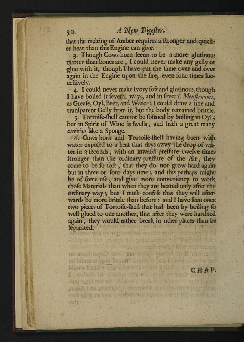 5 c>' A Ifyw Digefter* that the melting of Amber requires aftronger and quick¬ er heat than this Engine can give. 3. Though Cows horn feems to be a more glutinous matter than bones are , I could never make any gelly or glue with it, though I have put the fame over and over again in the Engine upon the fire, even four times fue- cefiively. 4. I could never make Ivory foft and glutinous, though I have boiled it feveral ways, and in feveral Menftruums> as Greafe, Oyl, Beer, and Water 31 could draw a fine and tranfparent Gelly from it, but the body remained brittle. 5. Tortoife-fhell cannot be fbftned by boiling in Oyl 5 but in Spirit of Wine it fwells, and hath a great many cavities like a Sponge. 6. Cows horn and Tortoife-fhell having been with water expofed to a heat that drys away the drop of wa¬ ter in 3 feconds, with an inward preffure twelve times ftronger than the ordinary preffure of the Air, they come to be fo foft, that they do not grow hard again but in three or four days time 3 and this perhaps might be of fome ufe, and give more conveniency to work thofe Materials than when they are heated only after the ordinary way 3 but I muft confefs that they will after¬ wards be more brittle than before: and 1 have feen once two pieces of Tortoife-fhell that had been by boiling fb well glued to one another, that after they were hardned again, they would rather break in other places than be CHAP. - i ‘ * < v , ^ 1