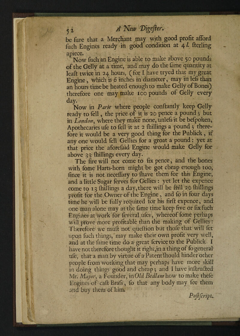 be fure that «a Merchant may with good profit afford fuch Engines ready in good condition at 4 /. fterling apiece. Now fuch an Engine is able to make above 50 pounds of the Geliy at a time, and may do the fame quantity at leaft twice in 24 hours, (for I have tryed that my great Engine, which is 6 inches in diameter, may in lefs than an hours time be heated enough to make Geliy of Bones) therefore one may make 100 pounds of Geliy every day. Now in Park where people conftantly keep Geliy ready to fell, the price of it k 20 pence a pound 5 but in London, where they make none, unlefs it be befpoken, Apothecaries ufe to fell it at 2 (hillings a pound 3 there¬ fore it would be a very good thing for the Publick, if any one would fell Gellies for a groat a pound : yet at that price the aforefaid Engine would make Geliy for above 33 (hillings every day. The fire will not come to fix pence, and the bones with fome Harts-horn might be got cheap enough too, fince it is not neceflary to (have them for this Engine, and a little Sugar ferves for Gellies: yet let the expence come to 13 (hillings a day,there will be ftill 20 (hillings profit for the Owner of the Engine, and fo in four days time he will be fully requited for his firft expence, and one man alone may at the feme time keep five or fix fuch Engines at work for feveral ufes, whereof fome perhaps will prove more profitable than the making of Gellies: Therefore we muft not queftion but thofe that will fet upon fuch things, may make their own profit very well, and at the feme time do a great ferviceto the Publick. I have not therefore thought it right,in a thing of fo general ufe, that a man by virtue of a^Patent (hould hinder other people from working that may perhaps have more skill in doing things good and cheapo and I have inftrufted Mr. Mayor, a Founder, mOld Bedlam how to make thefe Engines of caft Brafs, fo that any body may fee them and buy them of him. PoJiJcr/pL