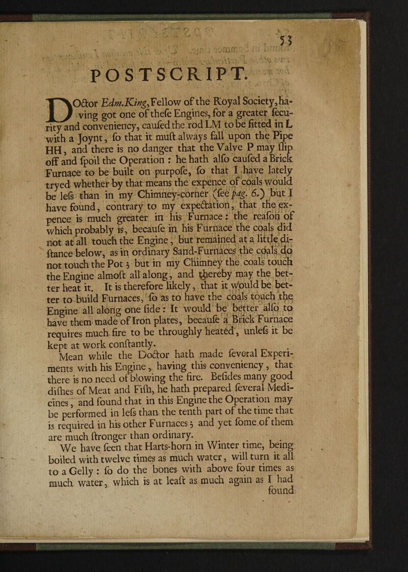 , 55 t . . ■> , ~jj Sj !?)'.< lAOtt .< « - i? i / POSTSCRIPT. DOftor Edm.Kwg,Fellow of the Royal Society,ha- ving got one of thefe Engines, for a greater fecu- rity and conveniency, caufed the rod LM to be fitted in L with a Joynt, fo that it muft always fall upon the Pipe HH, and there is no danger that the Valve P may flip off and fpoil the Operation : he hath alfo caufed a Brick Furnace to be built on purpofe, fo that I have lately tryed whether by that means the expence of coals would be Ids than in my Chimney-corner (fee pag. 6.) but I have found, contrary to my expectation, that the ex¬ pence is much greater in his Furnace: the reafoh of which probably is, becaufe in his Furnace the coals did not at all touch the Engine, but remained at a little dt- ftance below, as in ordinary Sand-Furnaces the coals do not touch the Pot i but in my Chimney the coals touch the Engine almoft all along, and hereby may the bet¬ ter heat it. It is therefore likely, that it would be bet¬ ter to build Furnaces, fo as to have the coals touch the Engine all along one fide: It would be better alfo to have them' made of Iron plates, becaule a Brick Furnace requires much-fire to be throughly heated , unlefs it be kept at work conftantly. Mean while the Doctor hath made feveral Experi¬ ments with his Engine, having this conveniency, that there is no need of blowing the file. Befides many good dilhes of Meat and Fifh, he hath prepared feveral Medi¬ cines , and found that in this Engine the Operation may be performed in lels than the tenth part of the time that is required in his other Furnaces 3 and yet fomeofthem are much ftronger than ordinary. We have feen that Harts-horn in Winter time, being boiled with twelve times as much water, will turn it all to a Geliy : fo do the bones with above four times as much water, which is at leaft as much again as I had found \